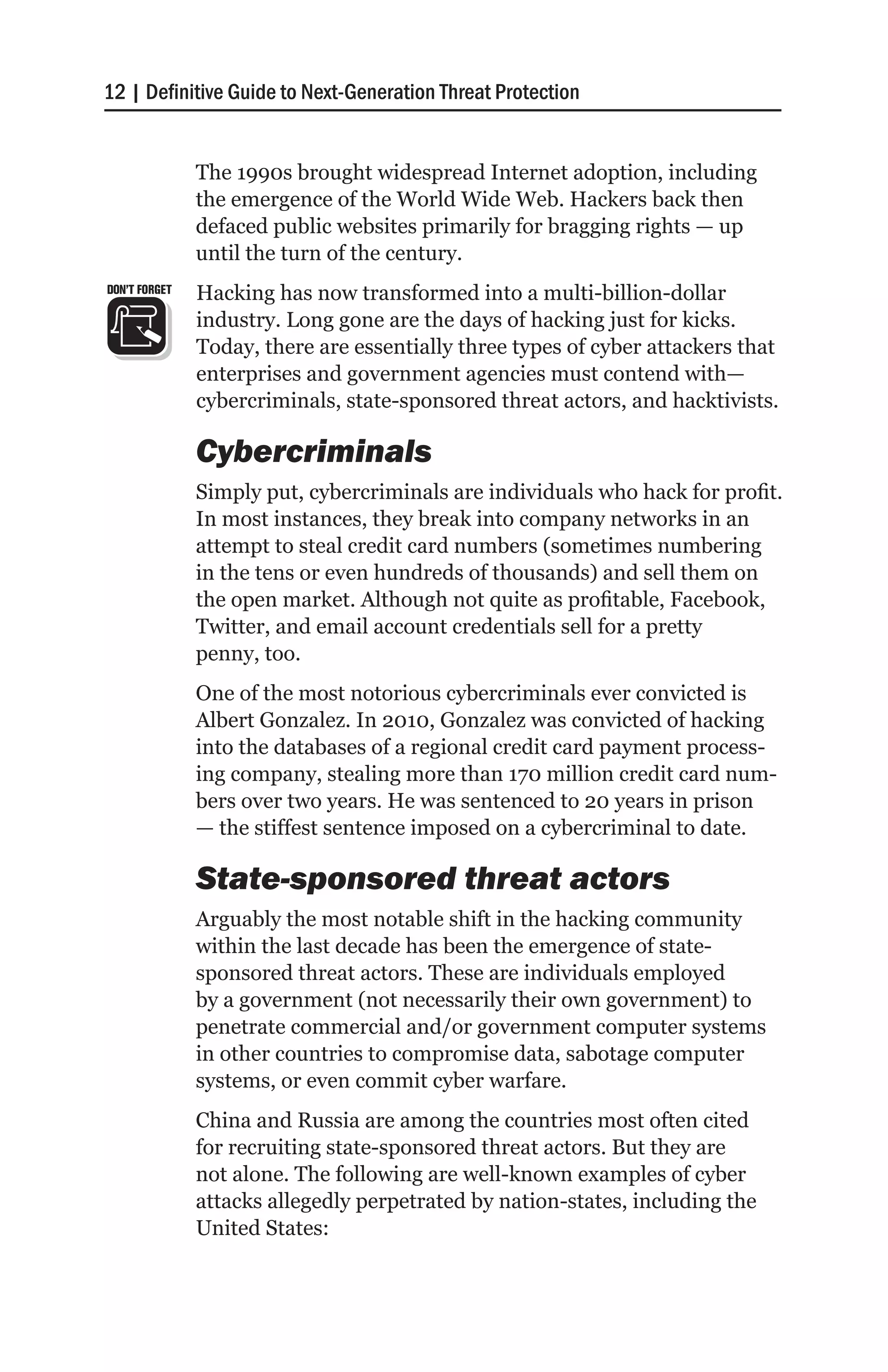 12 | Definitive Guide to Next-Generation Threat Protection


               The 1990s brought widespread Internet adoption, including
               the emergence of the World Wide Web. Hackers back then
               defaced public websites primarily for bragging rights — up
               until the turn of the century.
DON’T FORGET   Hacking has now transformed into a multi-billion-dollar
               industry. Long gone are the days of hacking just for kicks.
               Today, there are essentially three types of cyber attackers that
               enterprises and government agencies must contend with—
               cybercriminals, state-sponsored threat actors, and hacktivists.

               Cybercriminals
               Simply put, cybercriminals are individuals who hack for profit.
               In most instances, they break into company networks in an
               attempt to steal credit card numbers (sometimes numbering
               in the tens or even hundreds of thousands) and sell them on
               the open market. Although not quite as profitable, Facebook,
               Twitter, and email account credentials sell for a pretty
               penny, too.
               One of the most notorious cybercriminals ever convicted is
               Albert Gonzalez. In 2010, Gonzalez was convicted of hacking
               into the databases of a regional credit card payment process-
               ing company, stealing more than 170 million credit card num-
               bers over two years. He was sentenced to 20 years in prison
               — the stiffest sentence imposed on a cybercriminal to date.

               State-sponsored threat actors
               Arguably the most notable shift in the hacking community
               within the last decade has been the emergence of state-
               sponsored threat actors. These are individuals employed
               by a government (not necessarily their own government) to
               penetrate commercial and/or government computer systems
               in other countries to compromise data, sabotage computer
               systems, or even commit cyber warfare.
               China and Russia are among the countries most often cited
               for recruiting state-sponsored threat actors. But they are
               not alone. The following are well-known examples of cyber
               attacks allegedly perpetrated by nation-states, including the
               United States:
 