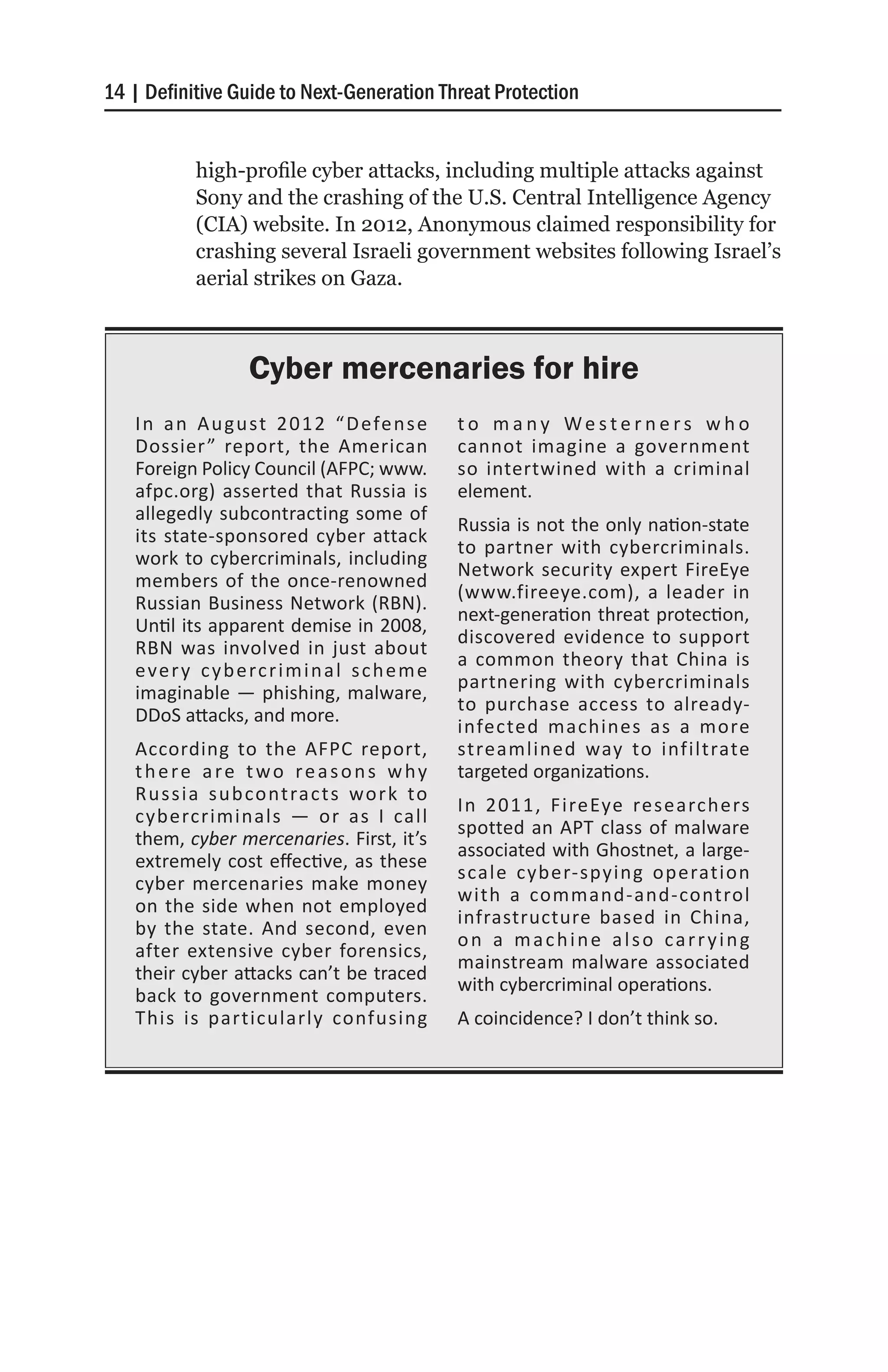14 | Definitive Guide to Next-Generation Threat Protection


            high-profile cyber attacks, including multiple attacks against
            Sony and the crashing of the U.S. Central Intelligence Agency
            (CIA) website. In 2012, Anonymous claimed responsibility for
            crashing several Israeli government websites following Israel’s
            aerial strikes on Gaza.



                    Cyber mercenaries for hire
   I n a n A u g u st 2 0 1 2 “ D efe n s e        to many Westerners who
   Dossier ” report, the American                  cannot imagine a government
   Foreign Policy Council (AFPC; www.              so intertwined with a criminal
   afpc.org) asserted that Russia is               element.
   allegedly subcontracting some of
                                                   Russia is not the only nation-state
   its state-sponsored cyber attack
                                                   to partner with cybercriminals.
   work to cybercriminals, including
                                                   Network security expert FireEye
   members of the once-renowned
                                                   (www.fireeye.com), a leader in
   Russian Business Network (RBN).
                                                   next-generation threat protection,
   Until its apparent demise in 2008,
                                                   discovered evidence to support
   RBN was involved in just about
                                                   a common theory that China is
   e ve r y c y b e rc r i m i n a l s c h e m e
                                                   partnering with cybercriminals
   imaginable — phishing, malware,
                                                   to purchase access to already-
   DDoS attacks, and more.
                                                   infected machines as a more
   According to the AFPC report,                   streamlined way to infiltrate
   there are two reasons why                       targeted organizations.
   R u s s i a s u b co ntra ct s wo r k to
                                                   In 2011, FireEye researchers
   cybercriminals — or as I call
                                                   spotted an APT class of malware
   them, cyber mercenaries. First, it’s
                                                   associated with Ghostnet, a large-
   extremely cost effective, as these
                                                   scale cyber-spying operation
   cyber mercenaries make money
                                                   with a command-and-control
   on the side when not employed
                                                   infrastructure based in China,
   by the state. And second, even
                                                   on a machine also carrying
   after extensive cyber forensics,
                                                   mainstream malware associated
   their cyber attacks can’t be traced
                                                   with cybercriminal operations.
   back to government computers.
   This is particularly confusing                  A coincidence? I don’t think so.
 