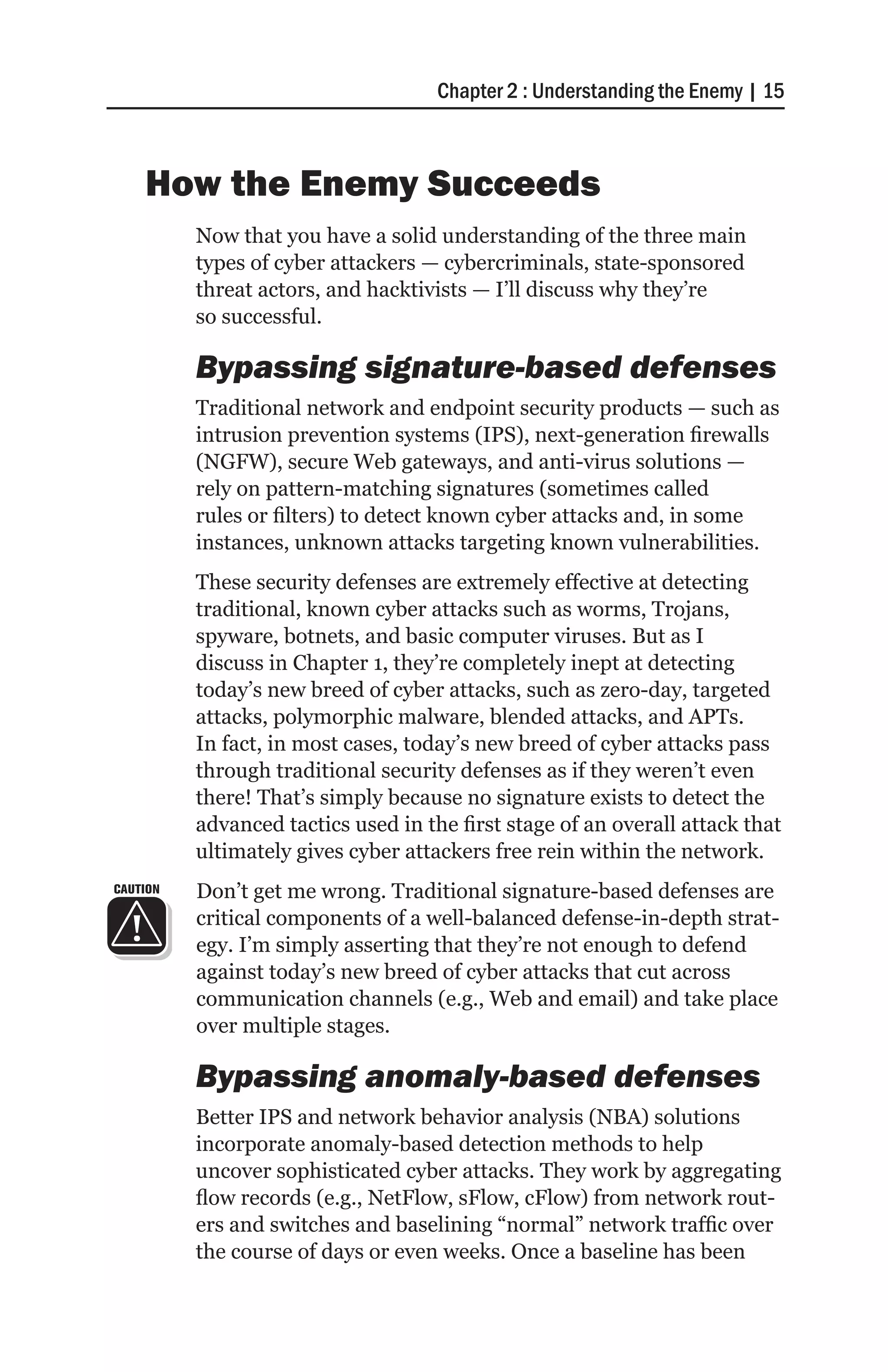 Chapter 2 : Understanding the Enemy | 15



    How the Enemy Succeeds
          Now that you have a solid understanding of the three main
          types of cyber attackers — cybercriminals, state-sponsored
          threat actors, and hacktivists — I’ll discuss why they’re
          so successful.

          Bypassing signature-based defenses
          Traditional network and endpoint security products — such as
          intrusion prevention systems (IPS), next-generation firewalls
          (NGFW), secure Web gateways, and anti-virus solutions —
          rely on pattern-matching signatures (sometimes called
          rules or filters) to detect known cyber attacks and, in some
          instances, unknown attacks targeting known vulnerabilities.
          These security defenses are extremely effective at detecting
          traditional, known cyber attacks such as worms, Trojans,
          spyware, botnets, and basic computer viruses. But as I
          discuss in Chapter 1, they’re completely inept at detecting
          today’s new breed of cyber attacks, such as zero-day, targeted
          attacks, polymorphic malware, blended attacks, and APTs.
          In fact, in most cases, today’s new breed of cyber attacks pass
          through traditional security defenses as if they weren’t even
          there! That’s simply because no signature exists to detect the
          advanced tactics used in the first stage of an overall attack that
          ultimately gives cyber attackers free rein within the network.
CAUTION   Don’t get me wrong. Traditional signature-based defenses are
          critical components of a well-balanced defense-in-depth strat-
          egy. I’m simply asserting that they’re not enough to defend
          against today’s new breed of cyber attacks that cut across
          communication channels (e.g., Web and email) and take place
          over multiple stages.

          Bypassing anomaly-based defenses
          Better IPS and network behavior analysis (NBA) solutions
          incorporate anomaly-based detection methods to help
          uncover sophisticated cyber attacks. They work by aggregating
          flow records (e.g., NetFlow, sFlow, cFlow) from network rout-
          ers and switches and baselining “normal” network traffic over
          the course of days or even weeks. Once a baseline has been
 
