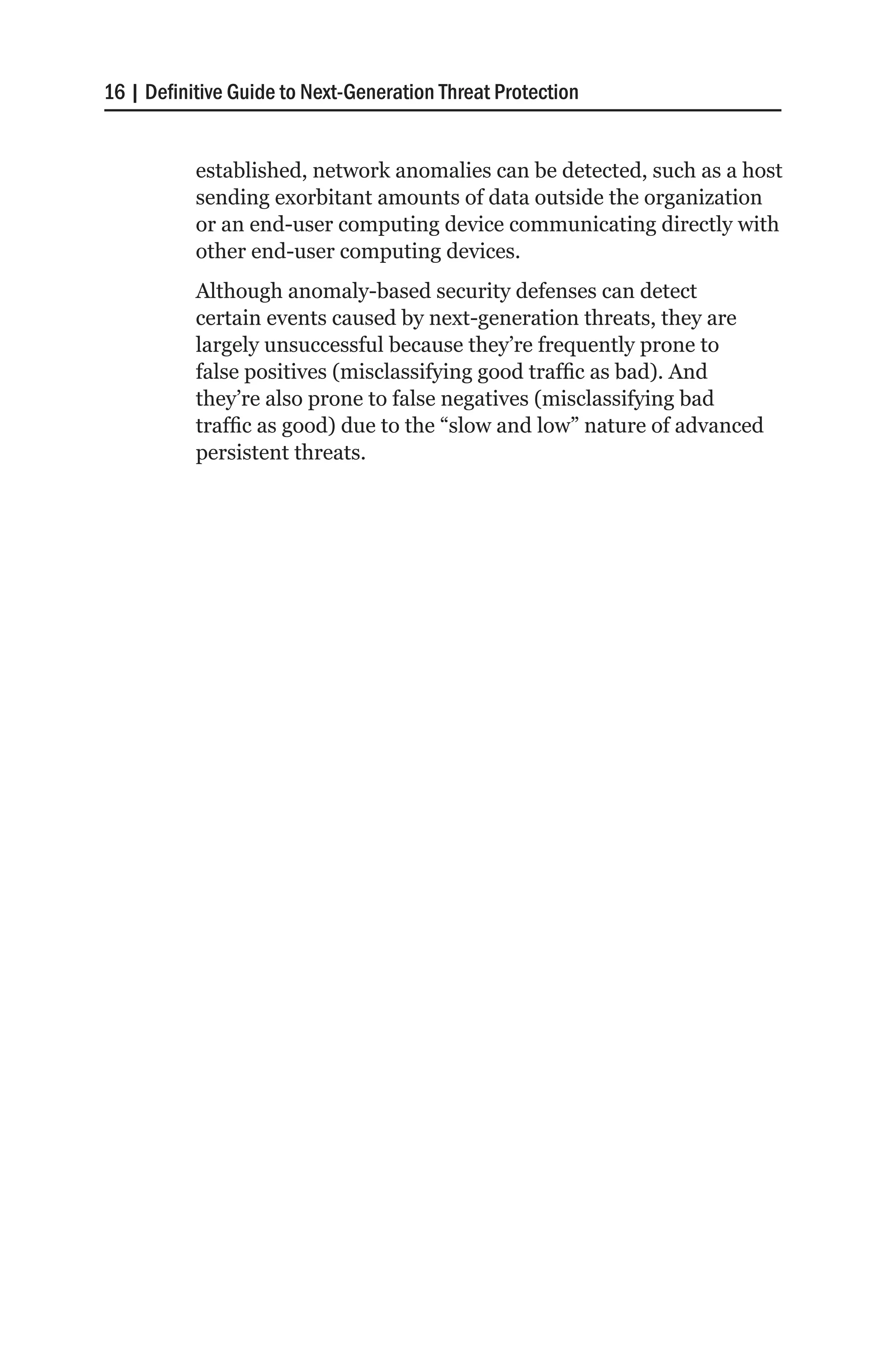 16 | Definitive Guide to Next-Generation Threat Protection


           established, network anomalies can be detected, such as a host
           sending exorbitant amounts of data outside the organization
           or an end-user computing device communicating directly with
           other end-user computing devices.
           Although anomaly-based security defenses can detect
           certain events caused by next-generation threats, they are
           largely unsuccessful because they’re frequently prone to
           false positives (misclassifying good traffic as bad). And
           they’re also prone to false negatives (misclassifying bad
           traffic as good) due to the “slow and low” nature of advanced
           persistent threats.
 