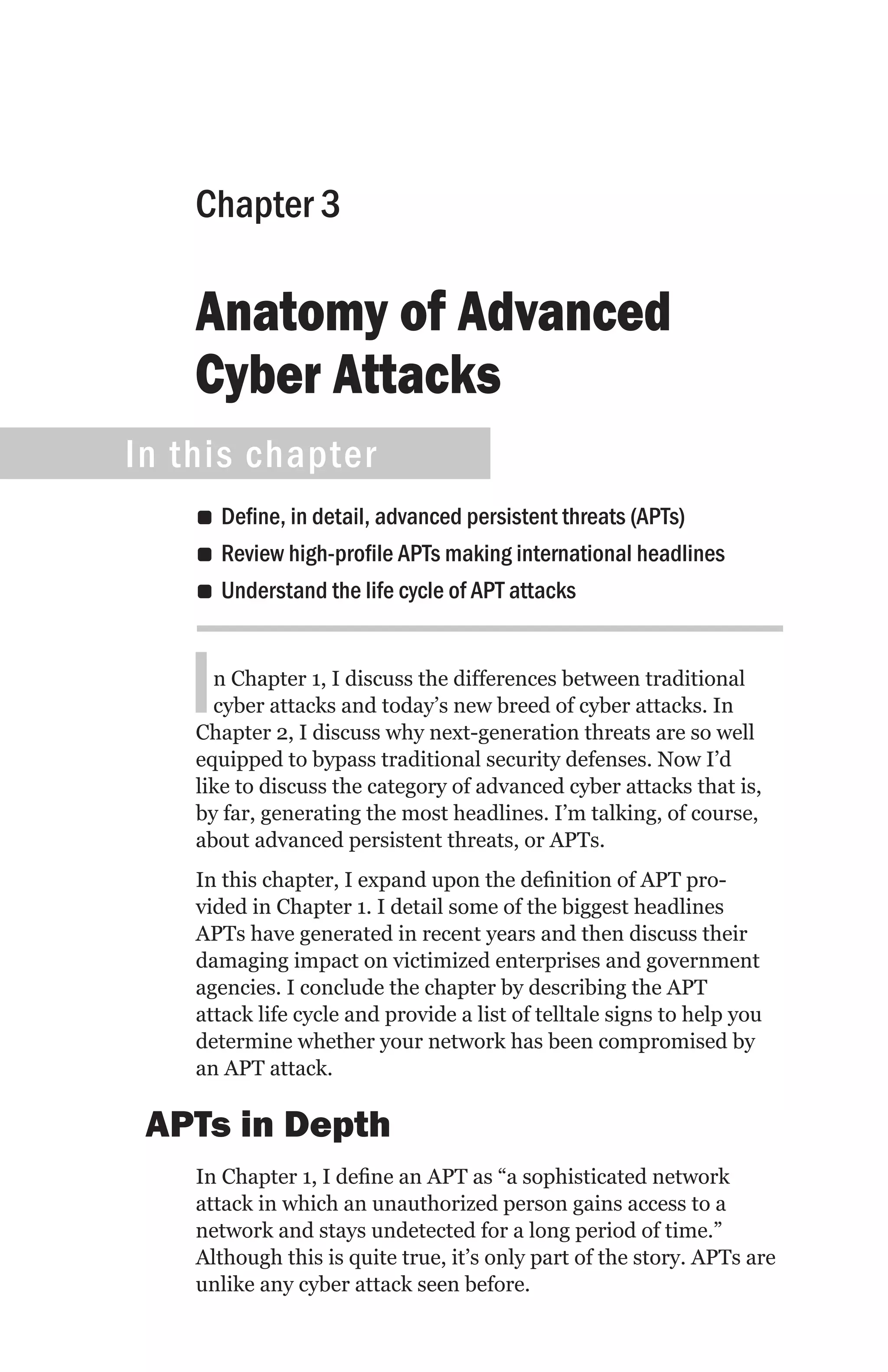 Chapter 3

    Anatomy of Advanced
    Cyber Attacks
In this chapter
    •• Define, in detail, advanced persistent threats (APTs)
    •• Review high-profile APTs making international headlines
    •• Understand the life cycle of APT attacks



   I  n Chapter 1, I discuss the differences between traditional
      cyber attacks and today’s new breed of cyber attacks. In
    Chapter 2, I discuss why next-generation threats are so well
    equipped to bypass traditional security defenses. Now I’d
    like to discuss the category of advanced cyber attacks that is,
    by far, generating the most headlines. I’m talking, of course,
    about advanced persistent threats, or APTs.
    In this chapter, I expand upon the definition of APT pro-
    vided in Chapter 1. I detail some of the biggest headlines
    APTs have generated in recent years and then discuss their
    damaging impact on victimized enterprises and government
    agencies. I conclude the chapter by describing the APT
    attack life cycle and provide a list of telltale signs to help you
    determine whether your network has been compromised by
    an APT attack.

 APTs in Depth
    In Chapter 1, I define an APT as “a sophisticated network
    attack in which an unauthorized person gains access to a
    network and stays undetected for a long period of time.”
    Although this is quite true, it’s only part of the story. APTs are
    unlike any cyber attack seen before.
 