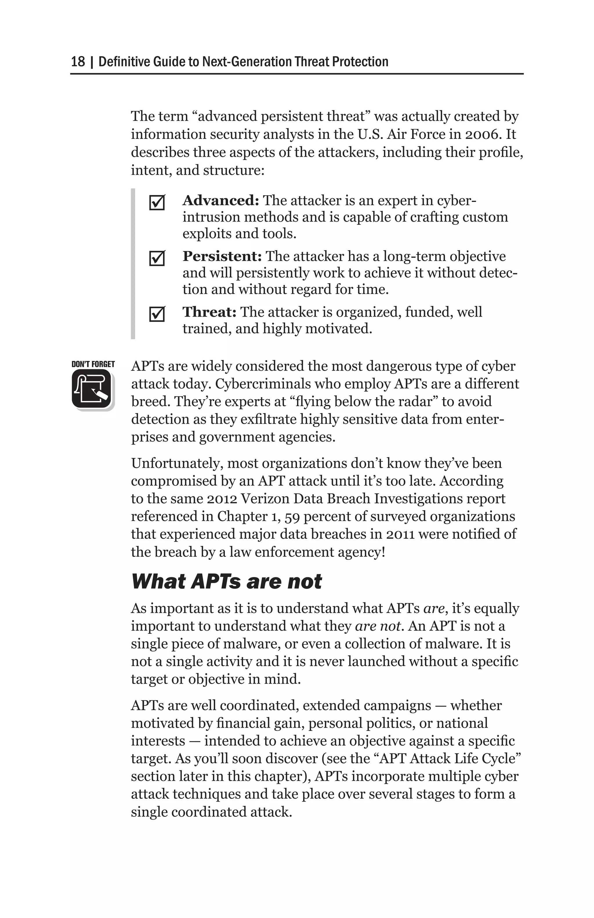 18 | Definitive Guide to Next-Generation Threat Protection


               The term “advanced persistent threat” was actually created by
               information security analysts in the U.S. Air Force in 2006. It
               describes three aspects of the attackers, including their profile,
               intent, and structure:

                 ;;    Advanced: The attacker is an expert in cyber-
                       intrusion methods and is capable of crafting custom
                       exploits and tools.
                 ;;    Persistent: The attacker has a long-term objective
                       and will persistently work to achieve it without detec-
                       tion and without regard for time.
                 ;;    Threat: The attacker is organized, funded, well
                       trained, and highly motivated.

DON’T FORGET   APTs are widely considered the most dangerous type of cyber
               attack today. Cybercriminals who employ APTs are a different
               breed. They’re experts at “flying below the radar” to avoid
               detection as they exfiltrate highly sensitive data from enter-
               prises and government agencies.
               Unfortunately, most organizations don’t know they’ve been
               compromised by an APT attack until it’s too late. According
               to the same 2012 Verizon Data Breach Investigations report
               referenced in Chapter 1, 59 percent of surveyed organizations
               that experienced major data breaches in 2011 were notified of
               the breach by a law enforcement agency!

               What APTs are not
               As important as it is to understand what APTs are, it’s equally
               important to understand what they are not. An APT is not a
               single piece of malware, or even a collection of malware. It is
               not a single activity and it is never launched without a specific
               target or objective in mind.
               APTs are well coordinated, extended campaigns — whether
               motivated by financial gain, personal politics, or national
               interests — intended to achieve an objective against a specific
               target. As you’ll soon discover (see the “APT Attack Life Cycle”
               section later in this chapter), APTs incorporate multiple cyber
               attack techniques and take place over several stages to form a
               single coordinated attack.
 