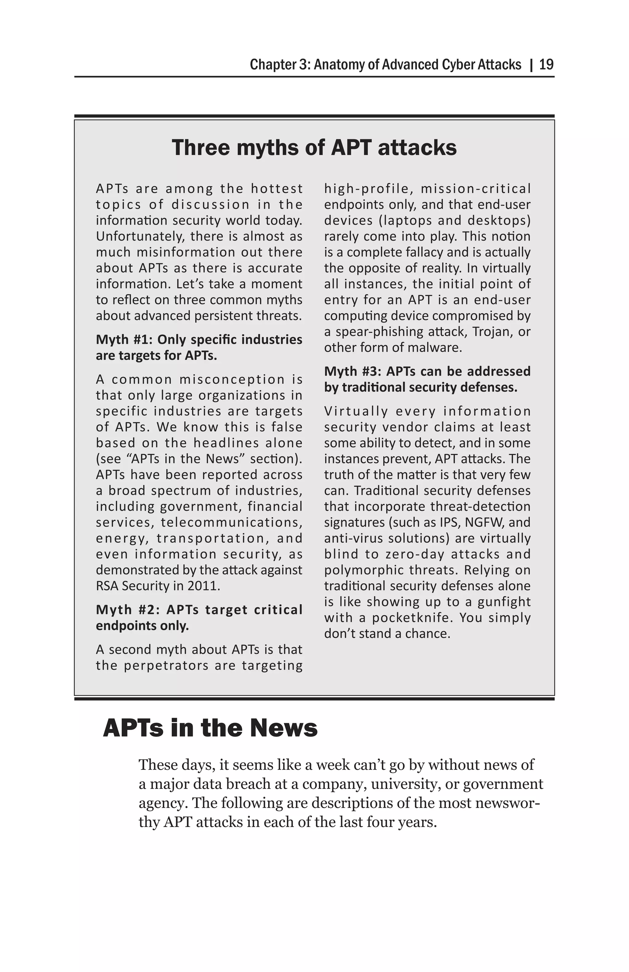 Chapter 3: Anatomy of Advanced Cyber Attacks | 19




                Three myths of APT attacks
A P Ts a re a m o n g t h e h o tte st           high-profile, mission-critical
topics of discussion in the                      endpoints only, and that end-user
information security world today.                devices (laptops and desktops)
Unfortunately, there is almost as                rarely come into play. This notion
much misinformation out there                    is a complete fallacy and is actually
about APTs as there is accurate                  the opposite of reality. In virtually
information. Let’s take a moment                 all instances, the initial point of
to reflect on three common myths                 entry for an APT is an end-user
about advanced persistent threats.               computing device compromised by
                                                 a spear-phishing attack, Trojan, or
Myth #1: Only specific industries
                                                 other form of malware.
are targets for APTs.
                                                 Myth #3: APTs can be addressed
A co m m o n m i s co n c e p t i o n i s
                                                 by traditional security defenses.
that only large organizations in
specific industries are targets                  V i r t u a l l y e v e r y i n fo r m a t i o n
of APTs. We know this is false                   security vendor claims at least
based on the headlines alone                     some ability to detect, and in some
(see “APTs in the News” section).                instances prevent, APT attacks. The
APTs have been reported across                   truth of the matter is that very few
a broad spectrum of industries,                  can. Traditional security defenses
including government, financial                  that incorporate threat-detection
services, telecommunications,                    signatures (such as IPS, NGFW, and
e n e rg y, t ra n s p o r t a t i o n , a n d   anti-virus solutions) are virtually
even information security, as                    blind to zero-day attacks and
demonstrated by the attack against               polymorphic threats. Relying on
RSA Security in 2011.                            traditional security defenses alone
                                                 is like showing up to a gunfight
Myth #2: APTs target critical
                                                 with a pocketknife. You simply
endpoints only.
                                                 don’t stand a chance.
A second myth about APTs is that
the perpetrators are targeting



 APTs in the News
         These days, it seems like a week can’t go by without news of
         a major data breach at a company, university, or government
         agency. The following are descriptions of the most newswor-
         thy APT attacks in each of the last four years.
 