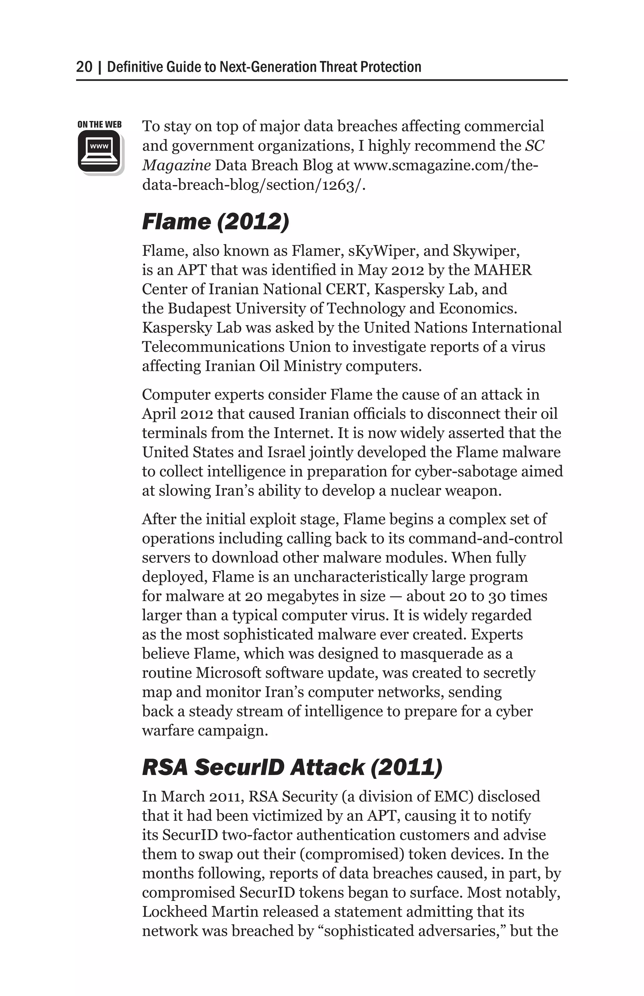 20 | Definitive Guide to Next-Generation Threat Protection


ON THE WEB   To stay on top of major data breaches affecting commercial
             and government organizations, I highly recommend the SC
             Magazine Data Breach Blog at www.scmagazine.com/the-
             data-breach-blog/section/1263/.

             Flame (2012)
             Flame, also known as Flamer, sKyWiper, and Skywiper,
             is an APT that was identified in May 2012 by the MAHER
             Center of Iranian National CERT, Kaspersky Lab, and
             the Budapest University of Technology and Economics.
             Kaspersky Lab was asked by the United Nations International
             Telecommunications Union to investigate reports of a virus
             affecting Iranian Oil Ministry computers.
             Computer experts consider Flame the cause of an attack in
             April 2012 that caused Iranian officials to disconnect their oil
             terminals from the Internet. It is now widely asserted that the
             United States and Israel jointly developed the Flame malware
             to collect intelligence in preparation for cyber-sabotage aimed
             at slowing Iran’s ability to develop a nuclear weapon.
             After the initial exploit stage, Flame begins a complex set of
             operations including calling back to its command-and-control
             servers to download other malware modules. When fully
             deployed, Flame is an uncharacteristically large program
             for malware at 20 megabytes in size — about 20 to 30 times
             larger than a typical computer virus. It is widely regarded
             as the most sophisticated malware ever created. Experts
             believe Flame, which was designed to masquerade as a
             routine Microsoft software update, was created to secretly
             map and monitor Iran’s computer networks, sending
             back a steady stream of intelligence to prepare for a cyber
             warfare campaign.

             RSA SecurID Attack (2011)
             In March 2011, RSA Security (a division of EMC) disclosed
             that it had been victimized by an APT, causing it to notify
             its SecurID two-factor authentication customers and advise
             them to swap out their (compromised) token devices. In the
             months following, reports of data breaches caused, in part, by
             compromised SecurID tokens began to surface. Most notably,
             Lockheed Martin released a statement admitting that its
             network was breached by “sophisticated adversaries,” but the
 