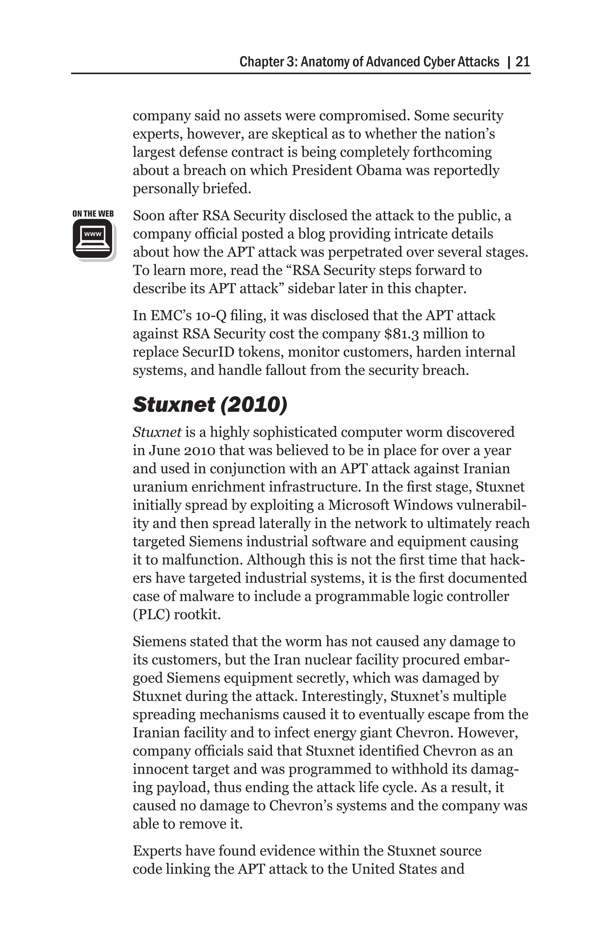 Chapter 3: Anatomy of Advanced Cyber Attacks | 21


             company said no assets were compromised. Some security
             experts, however, are skeptical as to whether the nation’s
             largest defense contract is being completely forthcoming
             about a breach on which President Obama was reportedly
             personally briefed.
ON THE WEB   Soon after RSA Security disclosed the attack to the public, a
             company official posted a blog providing intricate details
             about how the APT attack was perpetrated over several stages.
             To learn more, read the “RSA Security steps forward to
             describe its APT attack” sidebar later in this chapter.
             In EMC’s 10-Q filing, it was disclosed that the APT attack
             against RSA Security cost the company $81.3 million to
             replace SecurID tokens, monitor customers, harden internal
             systems, and handle fallout from the security breach.

             Stuxnet (2010)
             Stuxnet is a highly sophisticated computer worm discovered
             in June 2010 that was believed to be in place for over a year
             and used in conjunction with an APT attack against Iranian
             uranium enrichment infrastructure. In the first stage, Stuxnet
             initially spread by exploiting a Microsoft Windows vulnerabil-
             ity and then spread laterally in the network to ultimately reach
             targeted Siemens industrial software and equipment causing
             it to malfunction. Although this is not the first time that hack-
             ers have targeted industrial systems, it is the first documented
             case of malware to include a programmable logic controller
             (PLC) rootkit.
             Siemens stated that the worm has not caused any damage to
             its customers, but the Iran nuclear facility procured embar-
             goed Siemens equipment secretly, which was damaged by
             Stuxnet during the attack. Interestingly, Stuxnet’s multiple
             spreading mechanisms caused it to eventually escape from the
             Iranian facility and to infect energy giant Chevron. However,
             company officials said that Stuxnet identified Chevron as an
             innocent target and was programmed to withhold its damag-
             ing payload, thus ending the attack life cycle. As a result, it
             caused no damage to Chevron’s systems and the company was
             able to remove it.
             Experts have found evidence within the Stuxnet source
             code linking the APT attack to the United States and
 