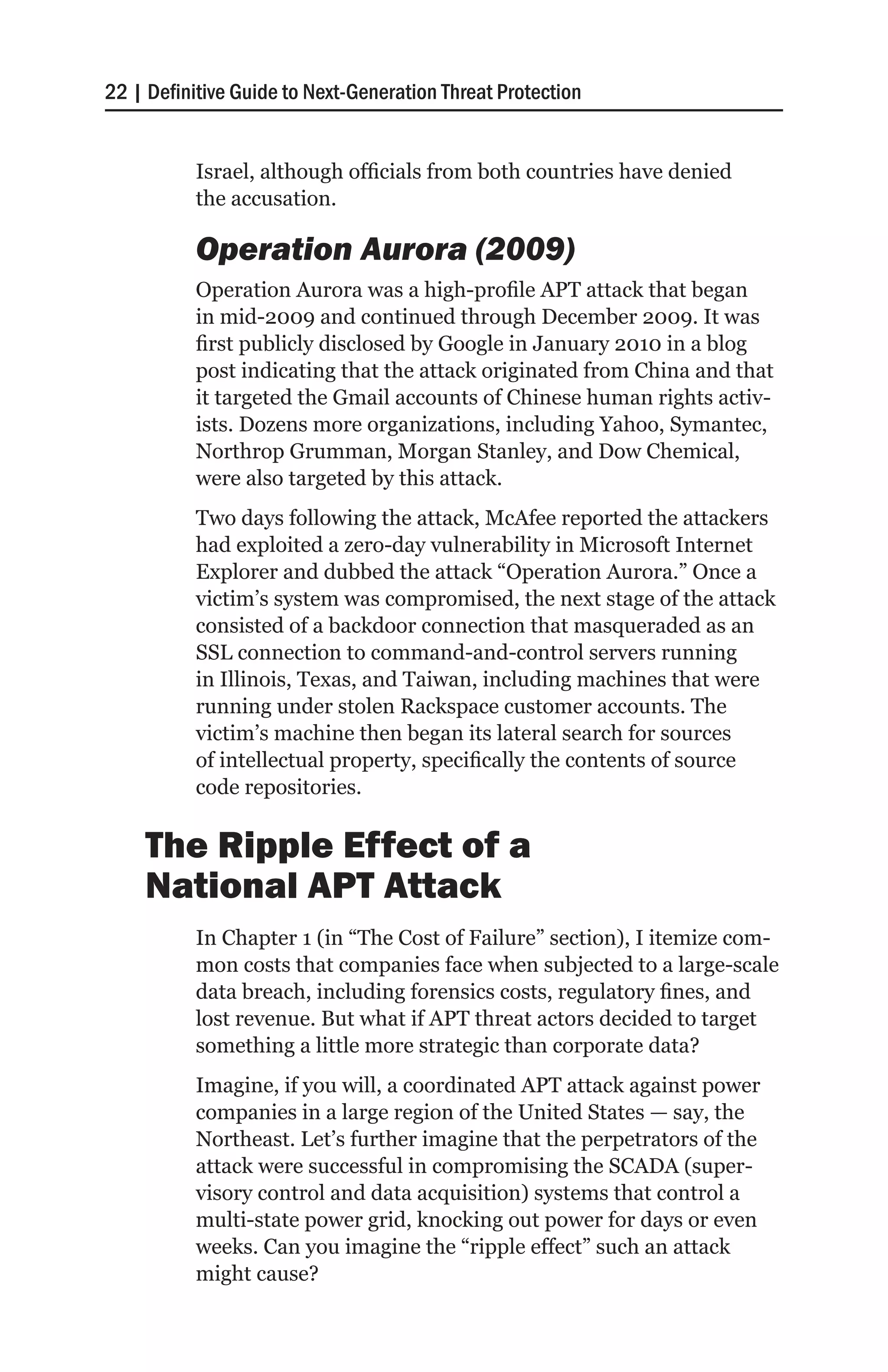 22 | Definitive Guide to Next-Generation Threat Protection


           Israel, although officials from both countries have denied
           the accusation.

           Operation Aurora (2009)
           Operation Aurora was a high-profile APT attack that began
           in mid-2009 and continued through December 2009. It was
           first publicly disclosed by Google in January 2010 in a blog
           post indicating that the attack originated from China and that
           it targeted the Gmail accounts of Chinese human rights activ-
           ists. Dozens more organizations, including Yahoo, Symantec,
           Northrop Grumman, Morgan Stanley, and Dow Chemical,
           were also targeted by this attack.
           Two days following the attack, McAfee reported the attackers
           had exploited a zero-day vulnerability in Microsoft Internet
           Explorer and dubbed the attack “Operation Aurora.” Once a
           victim’s system was compromised, the next stage of the attack
           consisted of a backdoor connection that masqueraded as an
           SSL connection to command-and-control servers running
           in Illinois, Texas, and Taiwan, including machines that were
           running under stolen Rackspace customer accounts. The
           victim’s machine then began its lateral search for sources
           of intellectual property, specifically the contents of source
           code repositories.

    The Ripple Effect of a
    National APT Attack
           In Chapter 1 (in “The Cost of Failure” section), I itemize com-
           mon costs that companies face when subjected to a large-scale
           data breach, including forensics costs, regulatory fines, and
           lost revenue. But what if APT threat actors decided to target
           something a little more strategic than corporate data?
           Imagine, if you will, a coordinated APT attack against power
           companies in a large region of the United States — say, the
           Northeast. Let’s further imagine that the perpetrators of the
           attack were successful in compromising the SCADA (super-
           visory control and data acquisition) systems that control a
           multi-state power grid, knocking out power for days or even
           weeks. Can you imagine the “ripple effect” such an attack
           might cause?
 