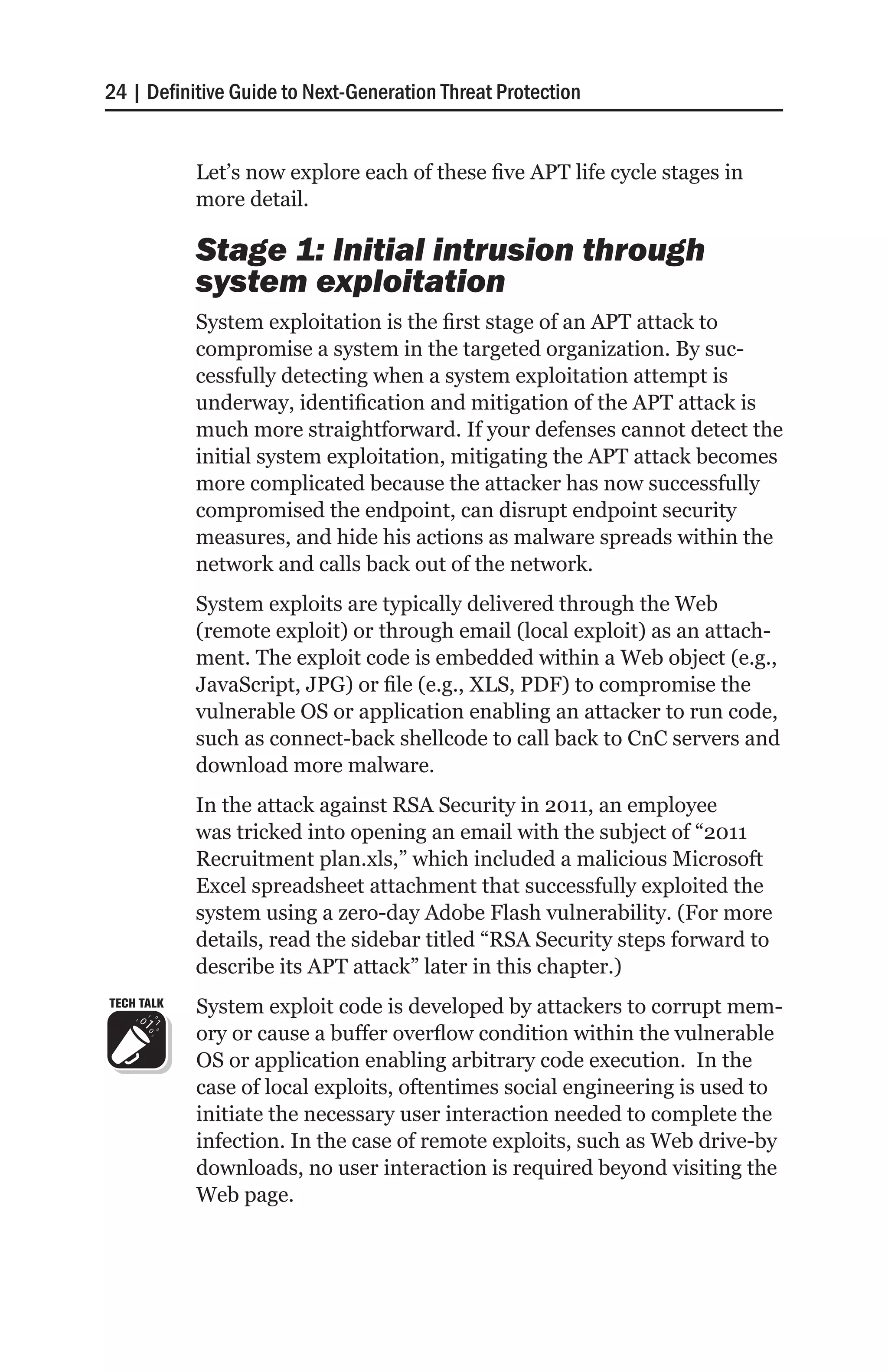 24 | Definitive Guide to Next-Generation Threat Protection


            Let’s now explore each of these five APT life cycle stages in
            more detail.

            Stage 1: Initial intrusion through
            system exploitation
            System exploitation is the first stage of an APT attack to
            compromise a system in the targeted organization. By suc-
            cessfully detecting when a system exploitation attempt is
            underway, identification and mitigation of the APT attack is
            much more straightforward. If your defenses cannot detect the
            initial system exploitation, mitigating the APT attack becomes
            more complicated because the attacker has now successfully
            compromised the endpoint, can disrupt endpoint security
            measures, and hide his actions as malware spreads within the
            network and calls back out of the network.
            System exploits are typically delivered through the Web
            (remote exploit) or through email (local exploit) as an attach-
            ment. The exploit code is embedded within a Web object (e.g.,
            JavaScript, JPG) or file (e.g., XLS, PDF) to compromise the
            vulnerable OS or application enabling an attacker to run code,
            such as connect-back shellcode to call back to CnC servers and
            download more malware.
            In the attack against RSA Security in 2011, an employee
            was tricked into opening an email with the subject of “2011
            Recruitment plan.xls,” which included a malicious Microsoft
            Excel spreadsheet attachment that successfully exploited the
            system using a zero-day Adobe Flash vulnerability. (For more
            details, read the sidebar titled “RSA Security steps forward to
            describe its APT attack” later in this chapter.)
TECH TALK   System exploit code is developed by attackers to corrupt mem-
            ory or cause a buffer overflow condition within the vulnerable
            OS or application enabling arbitrary code execution. In the
            case of local exploits, oftentimes social engineering is used to
            initiate the necessary user interaction needed to complete the
            infection. In the case of remote exploits, such as Web drive-by
            downloads, no user interaction is required beyond visiting the
            Web page.
 