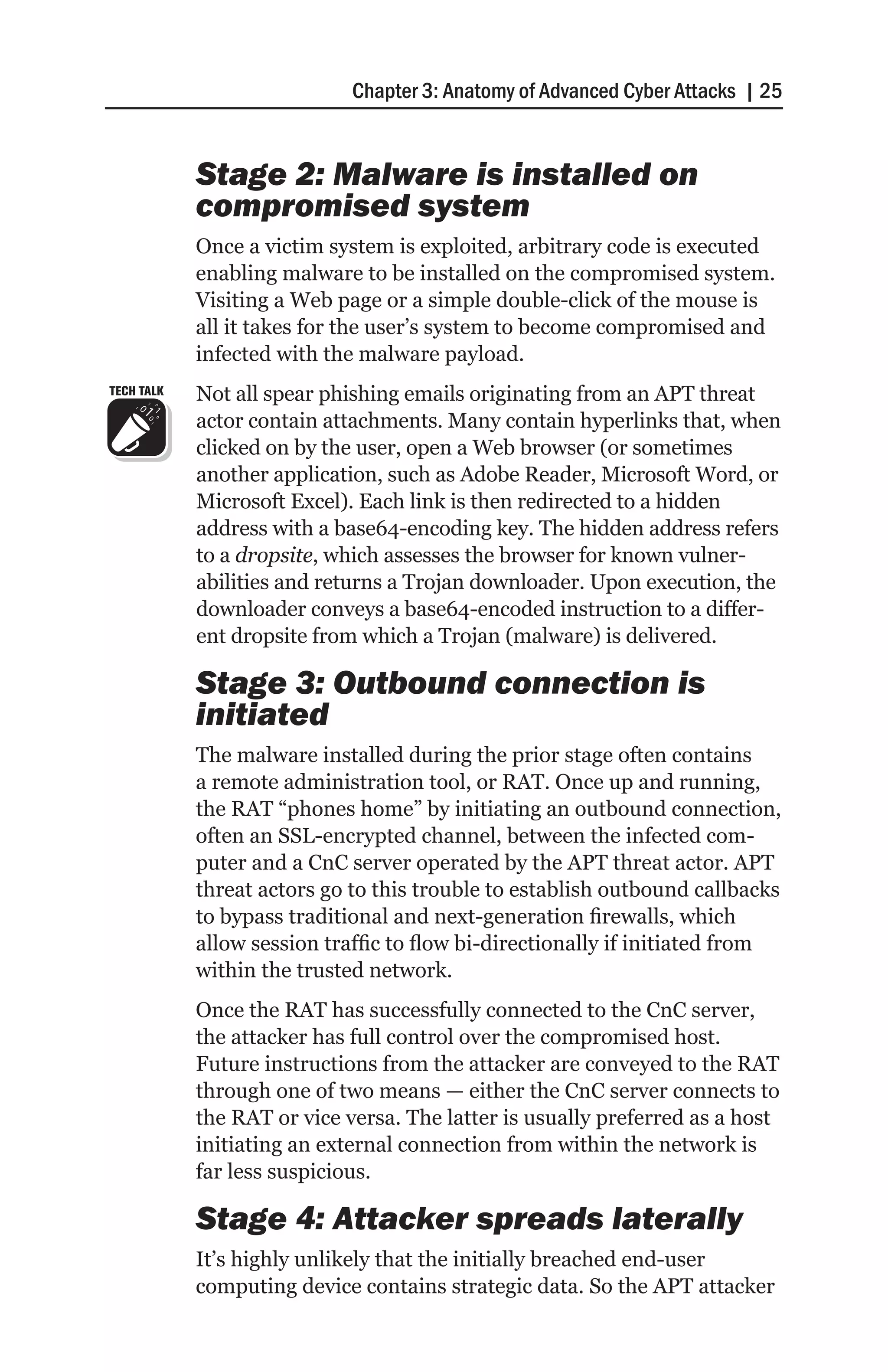 Chapter 3: Anatomy of Advanced Cyber Attacks | 25


            Stage 2: Malware is installed on
            compromised system
            Once a victim system is exploited, arbitrary code is executed
            enabling malware to be installed on the compromised system.
            Visiting a Web page or a simple double-click of the mouse is
            all it takes for the user’s system to become compromised and
            infected with the malware payload.
TECH TALK   Not all spear phishing emails originating from an APT threat
            actor contain attachments. Many contain hyperlinks that, when
            clicked on by the user, open a Web browser (or sometimes
            another application, such as Adobe Reader, Microsoft Word, or
            Microsoft Excel). Each link is then redirected to a hidden
            address with a base64-encoding key. The hidden address refers
            to a dropsite, which assesses the browser for known vulner-
            abilities and returns a Trojan downloader. Upon execution, the
            downloader conveys a base64-encoded instruction to a differ-
            ent dropsite from which a Trojan (malware) is delivered.

            Stage 3: Outbound connection is
            initiated
            The malware installed during the prior stage often contains
            a remote administration tool, or RAT. Once up and running,
            the RAT “phones home” by initiating an outbound connection,
            often an SSL-encrypted channel, between the infected com-
            puter and a CnC server operated by the APT threat actor. APT
            threat actors go to this trouble to establish outbound callbacks
            to bypass traditional and next-generation firewalls, which
            allow session traffic to flow bi-directionally if initiated from
            within the trusted network.
            Once the RAT has successfully connected to the CnC server,
            the attacker has full control over the compromised host.
            Future instructions from the attacker are conveyed to the RAT
            through one of two means — either the CnC server connects to
            the RAT or vice versa. The latter is usually preferred as a host
            initiating an external connection from within the network is
            far less suspicious.

            Stage 4: Attacker spreads laterally
            It’s highly unlikely that the initially breached end-user
            computing device contains strategic data. So the APT attacker
 