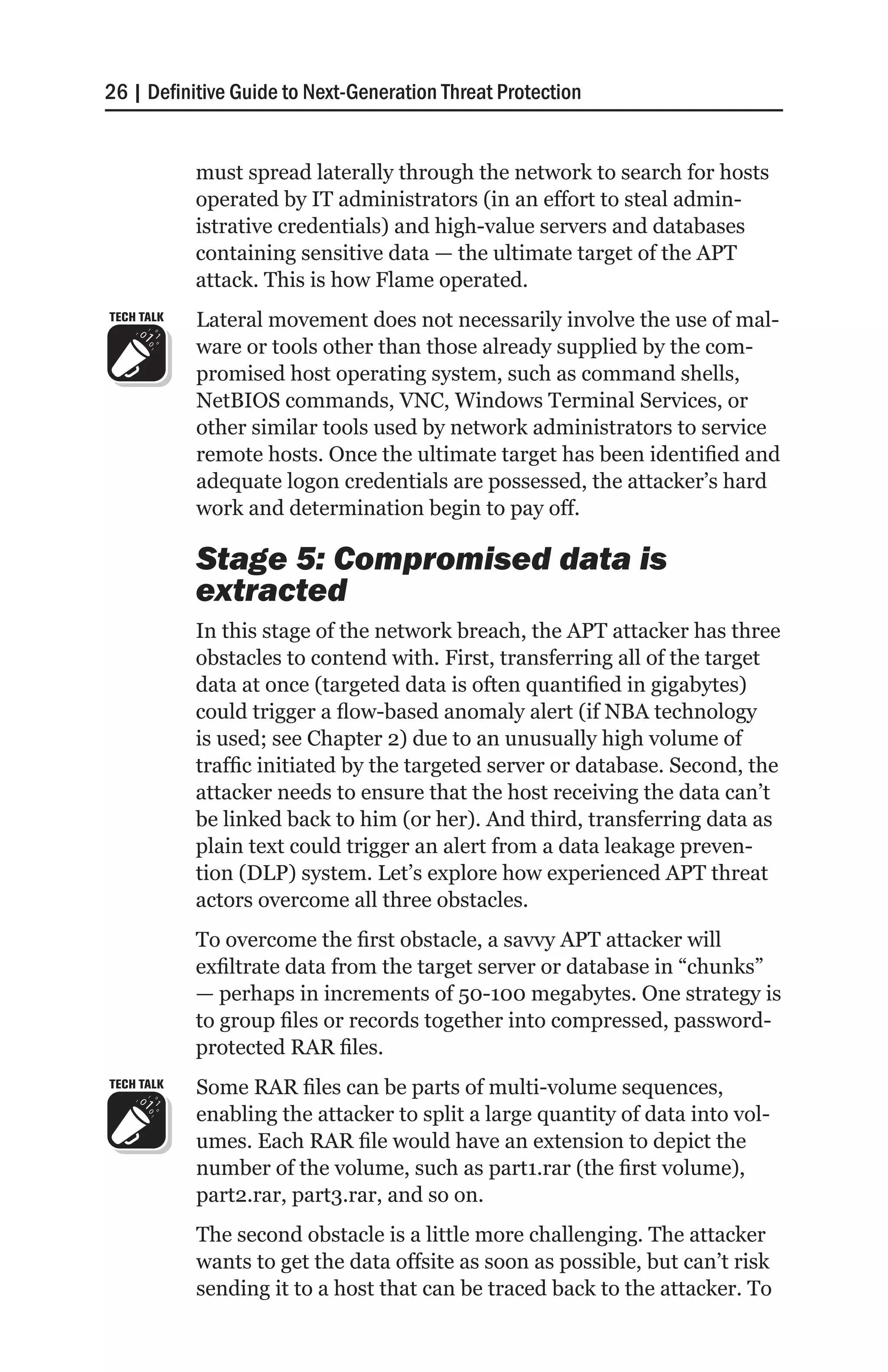 26 | Definitive Guide to Next-Generation Threat Protection


            must spread laterally through the network to search for hosts
            operated by IT administrators (in an effort to steal admin-
            istrative credentials) and high-value servers and databases
            containing sensitive data — the ultimate target of the APT
            attack. This is how Flame operated.
TECH TALK   Lateral movement does not necessarily involve the use of mal-
            ware or tools other than those already supplied by the com-
            promised host operating system, such as command shells,
            NetBIOS commands, VNC, Windows Terminal Services, or
            other similar tools used by network administrators to service
            remote hosts. Once the ultimate target has been identified and
            adequate logon credentials are possessed, the attacker’s hard
            work and determination begin to pay off.

            Stage 5: Compromised data is
            extracted
            In this stage of the network breach, the APT attacker has three
            obstacles to contend with. First, transferring all of the target
            data at once (targeted data is often quantified in gigabytes)
            could trigger a flow-based anomaly alert (if NBA technology
            is used; see Chapter 2) due to an unusually high volume of
            traffic initiated by the targeted server or database. Second, the
            attacker needs to ensure that the host receiving the data can’t
            be linked back to him (or her). And third, transferring data as
            plain text could trigger an alert from a data leakage preven-
            tion (DLP) system. Let’s explore how experienced APT threat
            actors overcome all three obstacles.
            To overcome the first obstacle, a savvy APT attacker will
            exfiltrate data from the target server or database in “chunks”
            — perhaps in increments of 50-100 megabytes. One strategy is
            to group files or records together into compressed, password-
            protected RAR files.
TECH TALK   Some RAR files can be parts of multi-volume sequences,
            enabling the attacker to split a large quantity of data into vol-
            umes. Each RAR file would have an extension to depict the
            number of the volume, such as part1.rar (the first volume),
            part2.rar, part3.rar, and so on.
            The second obstacle is a little more challenging. The attacker
            wants to get the data offsite as soon as possible, but can’t risk
            sending it to a host that can be traced back to the attacker. To
 