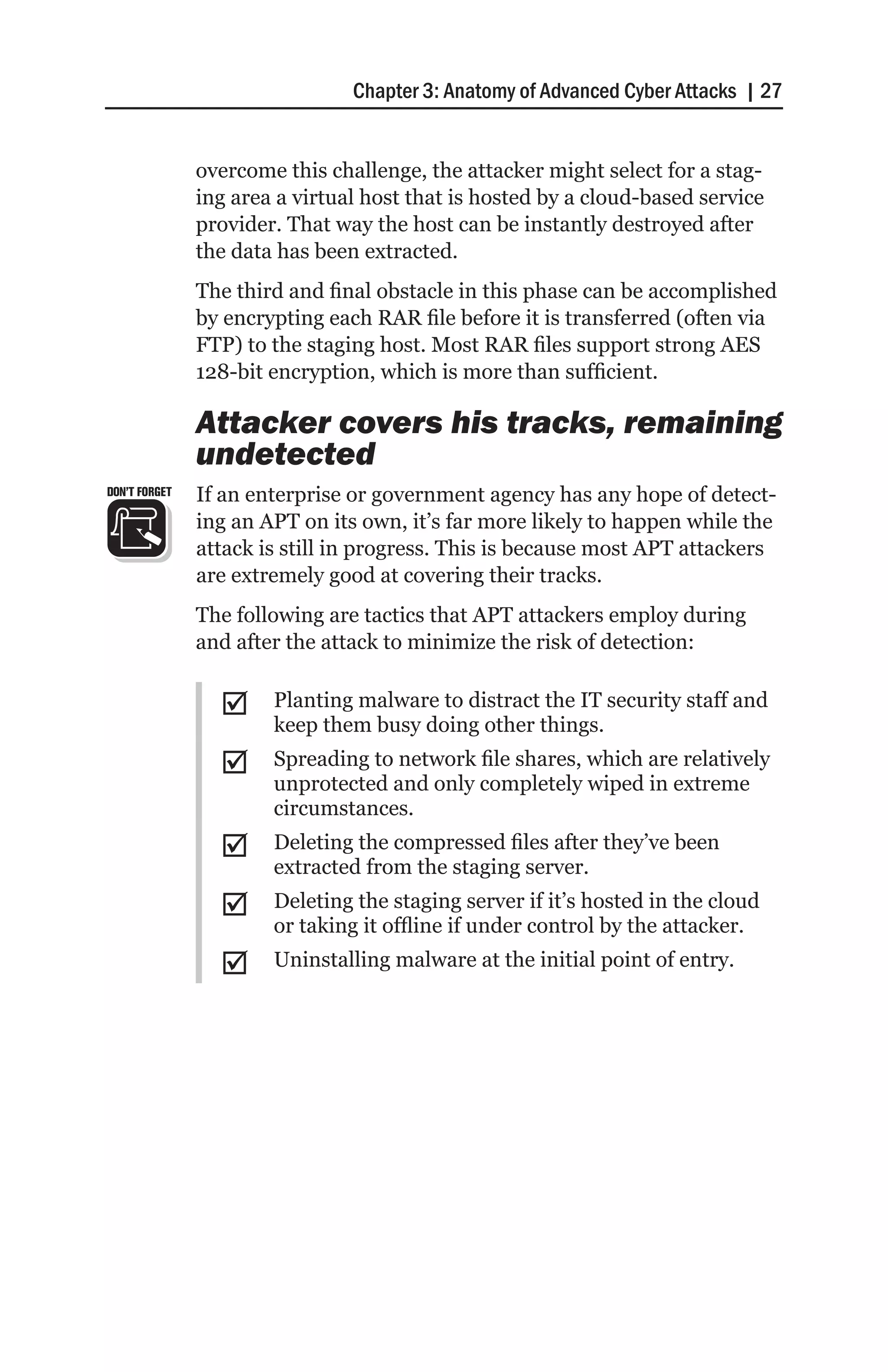 Chapter 3: Anatomy of Advanced Cyber Attacks | 27


               overcome this challenge, the attacker might select for a stag-
               ing area a virtual host that is hosted by a cloud-based service
               provider. That way the host can be instantly destroyed after
               the data has been extracted.
               The third and final obstacle in this phase can be accomplished
               by encrypting each RAR file before it is transferred (often via
               FTP) to the staging host. Most RAR files support strong AES
               128-bit encryption, which is more than sufficient.

               Attacker covers his tracks, remaining
               undetected
DON’T FORGET   If an enterprise or government agency has any hope of detect-
               ing an APT on its own, it’s far more likely to happen while the
               attack is still in progress. This is because most APT attackers
               are extremely good at covering their tracks.
               The following are tactics that APT attackers employ during
               and after the attack to minimize the risk of detection:


                 ;;    Planting malware to distract the IT security staff and
                       keep them busy doing other things.
                 ;;    Spreading to network file shares, which are relatively
                       unprotected and only completely wiped in extreme
                       circumstances.
                 ;;    Deleting the compressed files after they’ve been
                       extracted from the staging server.
                 ;;    Deleting the staging server if it’s hosted in the cloud
                       or taking it offline if under control by the attacker.
                 ;;    Uninstalling malware at the initial point of entry.
 