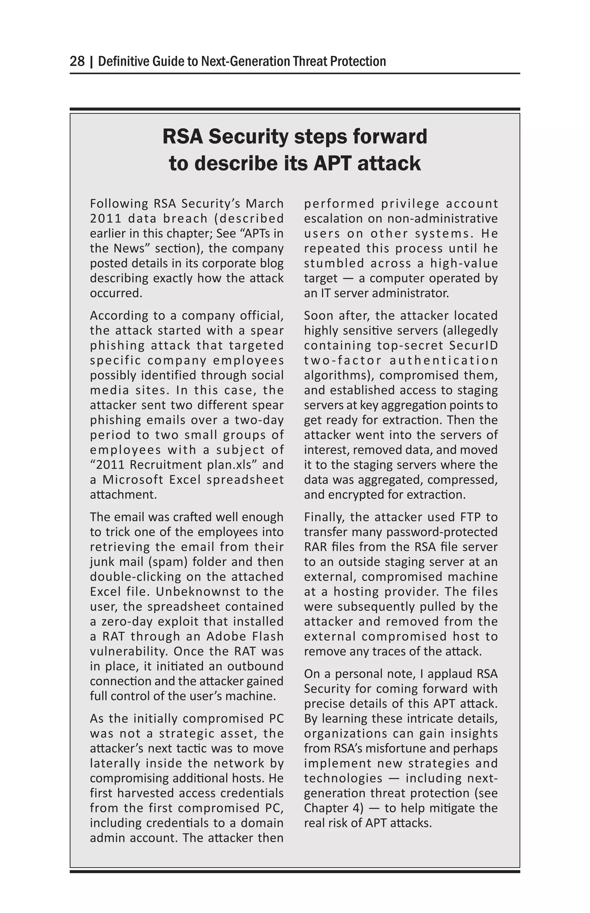 28 | Definitive Guide to Next-Generation Threat Protection




                RSA Security steps forward
                to describe its APT attack
   Following RSA Security’s March          performed privilege account
   2011 data breach (described             escalation on non-administrative
   earlier in this chapter; See “APTs in   u s e rs o n o t h e r sy s t e m s . H e
   the News” section), the company         repeated this process until he
   posted details in its corporate blog    stumbled across a high-value
   describing exactly how the attack       target — a computer operated by
   occurred.                               an IT server administrator.
   According to a company official,        Soon after, the attacker located
   the attack started with a spear         highly sensitive servers (allegedly
   phishing attack that targeted           containing top-secret SecurID
   specific company employees              two-factor authentication
   possibly identified through social      algorithms), compromised them,
   media sites. In this case, the          and established access to staging
   attacker sent two different spear       servers at key aggregation points to
   phishing emails over a two-day          get ready for extraction. Then the
   period to two small groups of           attacker went into the servers of
   employees with a subject of             interest, removed data, and moved
   “2011 Recruitment plan.xls” and         it to the staging servers where the
   a Microsoft Excel spreadsheet           data was aggregated, compressed,
   attachment.                             and encrypted for extraction.
   The email was crafted well enough       Finally, the attacker used FTP to
   to trick one of the employees into      transfer many password-protected
   retrieving the email from their         RAR files from the RSA file server
   junk mail (spam) folder and then        to an outside staging server at an
   double-clicking on the attached         external, compromised machine
   Excel file. Unbeknownst to the          at a hosting provider. The files
   user, the spreadsheet contained         were subsequently pulled by the
   a zero-day exploit that installed       attacker and removed from the
   a RAT through an Adobe Flash            external compromised host to
   vulnerability. Once the RAT was         remove any traces of the attack.
   in place, it initiated an outbound
                                           On a personal note, I applaud RSA
   connection and the attacker gained
                                           Security for coming forward with
   full control of the user’s machine.
                                           precise details of this APT attack.
   As the initially compromised PC         By learning these intricate details,
   was not a strategic asset, the          organizations can gain insights
   attacker’s next tactic was to move      from RSA’s misfortune and perhaps
   laterally inside the network by         implement new strategies and
   compromising additional hosts. He       technologies — including next-
   first harvested access credentials      generation threat protection (see
   from the first compromised PC,          Chapter 4) — to help mitigate the
   including credentials to a domain       real risk of APT attacks.
   admin account. The attacker then
 