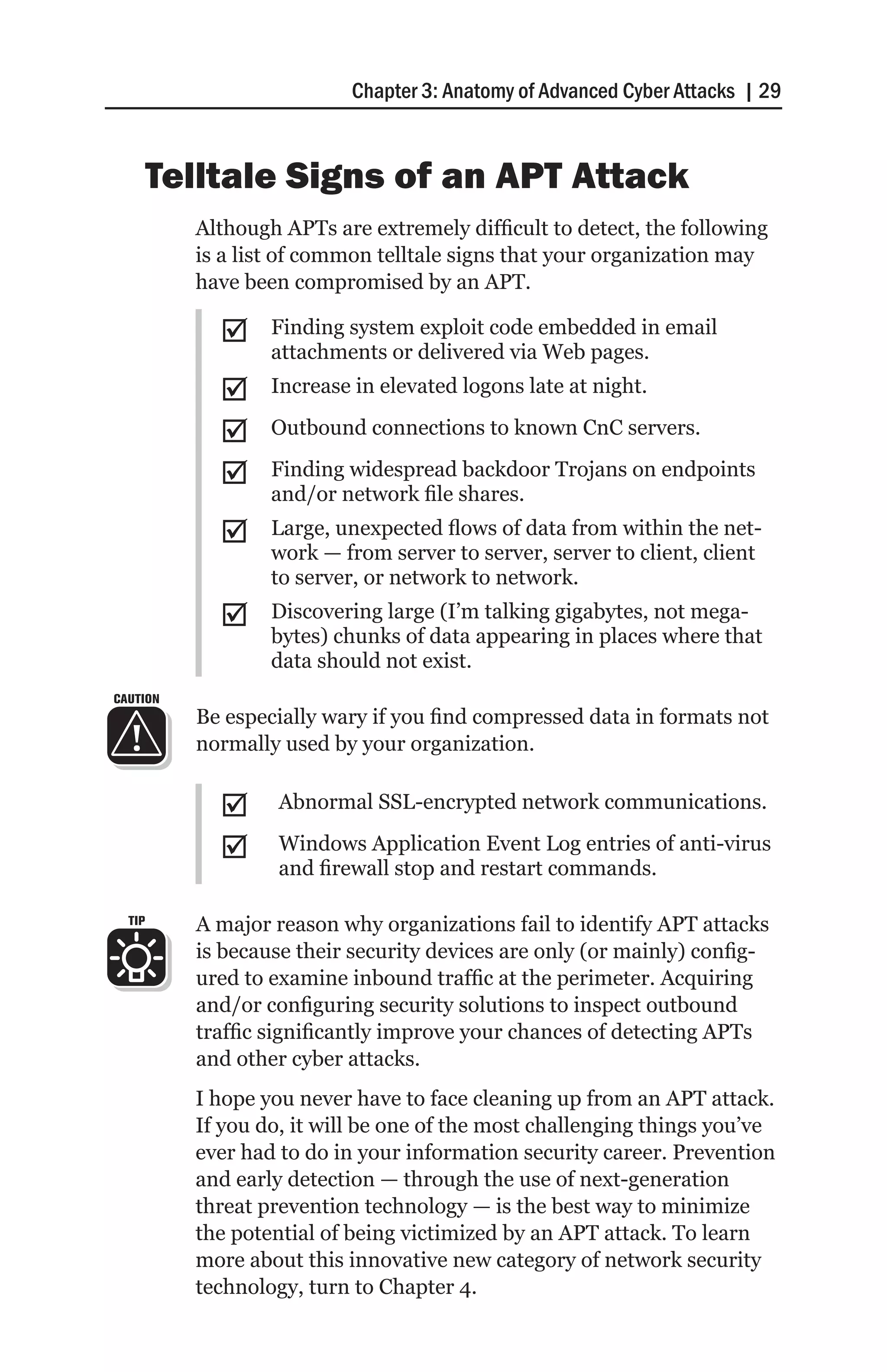 Chapter 3: Anatomy of Advanced Cyber Attacks | 29



        Telltale Signs of an APT Attack
          Although APTs are extremely difficult to detect, the following
          is a list of common telltale signs that your organization may
          have been compromised by an APT.

            ;;    Finding system exploit code embedded in email
                  attachments or delivered via Web pages.
            ;;    Increase in elevated logons late at night.

            ;;    Outbound connections to known CnC servers.

            ;;    Finding widespread backdoor Trojans on endpoints
                  and/or network file shares.
            ;;    Large, unexpected flows of data from within the net-
                  work — from server to server, server to client, client
                  to server, or network to network.
            ;;    Discovering large (I’m talking gigabytes, not mega-
                  bytes) chunks of data appearing in places where that
                  data should not exist.
CAUTION
          Be especially wary if you find compressed data in formats not
          normally used by your organization.


            ;;     Abnormal SSL-encrypted network communications.

            ;;     Windows Application Event Log entries of anti-virus
                   and firewall stop and restart commands.

  TIP     A major reason why organizations fail to identify APT attacks
          is because their security devices are only (or mainly) config-
          ured to examine inbound traffic at the perimeter. Acquiring
          and/or configuring security solutions to inspect outbound
          traffic significantly improve your chances of detecting APTs
          and other cyber attacks.
          I hope you never have to face cleaning up from an APT attack.
          If you do, it will be one of the most challenging things you’ve
          ever had to do in your information security career. Prevention
          and early detection — through the use of next-generation
          threat prevention technology — is the best way to minimize
          the potential of being victimized by an APT attack. To learn
          more about this innovative new category of network security
          technology, turn to Chapter 4.
 