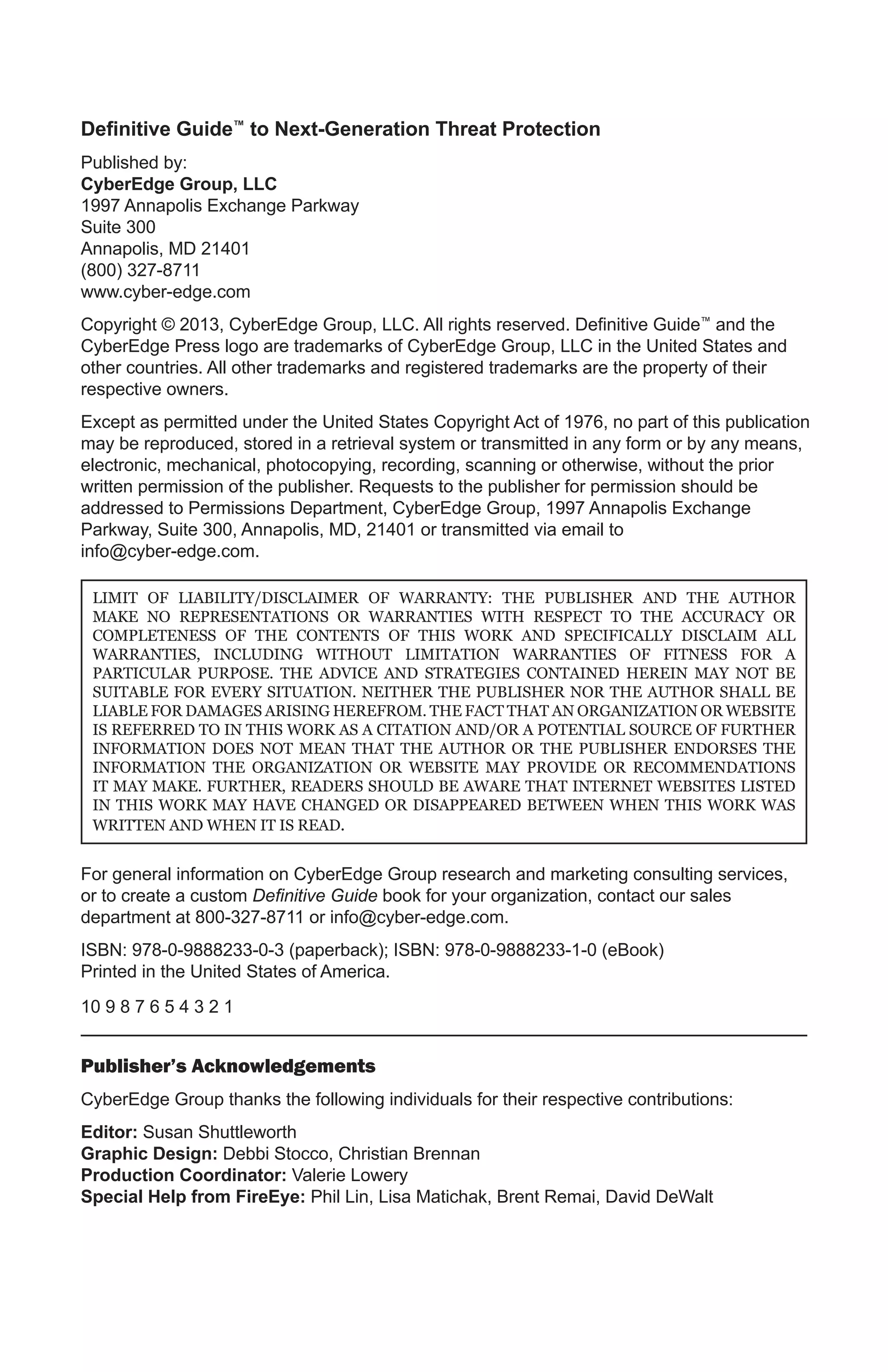 Definitive Guide™ to Next-Generation Threat Protection
Published by:
CyberEdge Group, LLC
1997 Annapolis Exchange Parkway
Suite 300
Annapolis, MD 21401
(800) 327-8711
www.cyber-edge.com
Copyright © 2013, CyberEdge Group, LLC. All rights reserved. Definitive Guide™ and the
CyberEdge Press logo are trademarks of CyberEdge Group, LLC in the United States and
other countries. All other trademarks and registered trademarks are the property of their
respective owners.
Except as permitted under the United States Copyright Act of 1976, no part of this publication
may be reproduced, stored in a retrieval system or transmitted in any form or by any means,
electronic, mechanical, photocopying, recording, scanning or otherwise, without the prior
written permission of the publisher. Requests to the publisher for permission should be
addressed to Permissions Department, CyberEdge Group, 1997 Annapolis Exchange
Parkway, Suite 300, Annapolis, MD, 21401 or transmitted via email to
info@cyber-edge.com.

 LIMIT OF LIABILITY/DISCLAIMER OF WARRANTY: THE PUBLISHER AND THE AUTHOR
 MAKE NO REPRESENTATIONS OR WARRANTIES WITH RESPECT TO THE ACCURACY OR
 COMPLETENESS OF THE CONTENTS OF THIS WORK AND SPECIFICALLY DISCLAIM ALL
 WARRANTIES, INCLUDING WITHOUT LIMITATION WARRANTIES OF FITNESS FOR A
 PARTICULAR PURPOSE. THE ADVICE AND STRATEGIES CONTAINED HEREIN MAY NOT BE
 SUITABLE FOR EVERY SITUATION. NEITHER THE PUBLISHER NOR THE AUTHOR SHALL BE
 LIABLE FOR DAMAGES ARISING HEREFROM. THE FACT THAT AN ORGANIZATION OR WEBSITE
 IS REFERRED TO IN THIS WORK AS A CITATION AND/OR A POTENTIAL SOURCE OF FURTHER
 INFORMATION DOES NOT MEAN THAT THE AUTHOR OR THE PUBLISHER ENDORSES THE
 INFORMATION THE ORGANIZATION OR WEBSITE MAY PROVIDE OR RECOMMENDATIONS
 IT MAY MAKE. FURTHER, READERS SHOULD BE AWARE THAT INTERNET WEBSITES LISTED
 IN THIS WORK MAY HAVE CHANGED OR DISAPPEARED BETWEEN WHEN THIS WORK WAS
 WRITTEN AND WHEN IT IS READ.


For general information on CyberEdge Group research and marketing consulting services,
or to create a custom Definitive Guide book for your organization, contact our sales
department at 800-327-8711 or info@cyber-edge.com.
ISBN: 978-0-9888233-0-3 (paperback); ISBN: 978-0-9888233-1-0 (eBook)
Printed in the United States of America.
10 9 8 7 6 5 4 3 2 1


Publisher’s Acknowledgements
CyberEdge Group thanks the following individuals for their respective contributions:
Editor: Susan Shuttleworth
Graphic Design: Debbi Stocco, Christian Brennan
Production Coordinator: Valerie Lowery
Special Help from FireEye: Phil Lin, Lisa Matichak, Brent Remai, David DeWalt
 