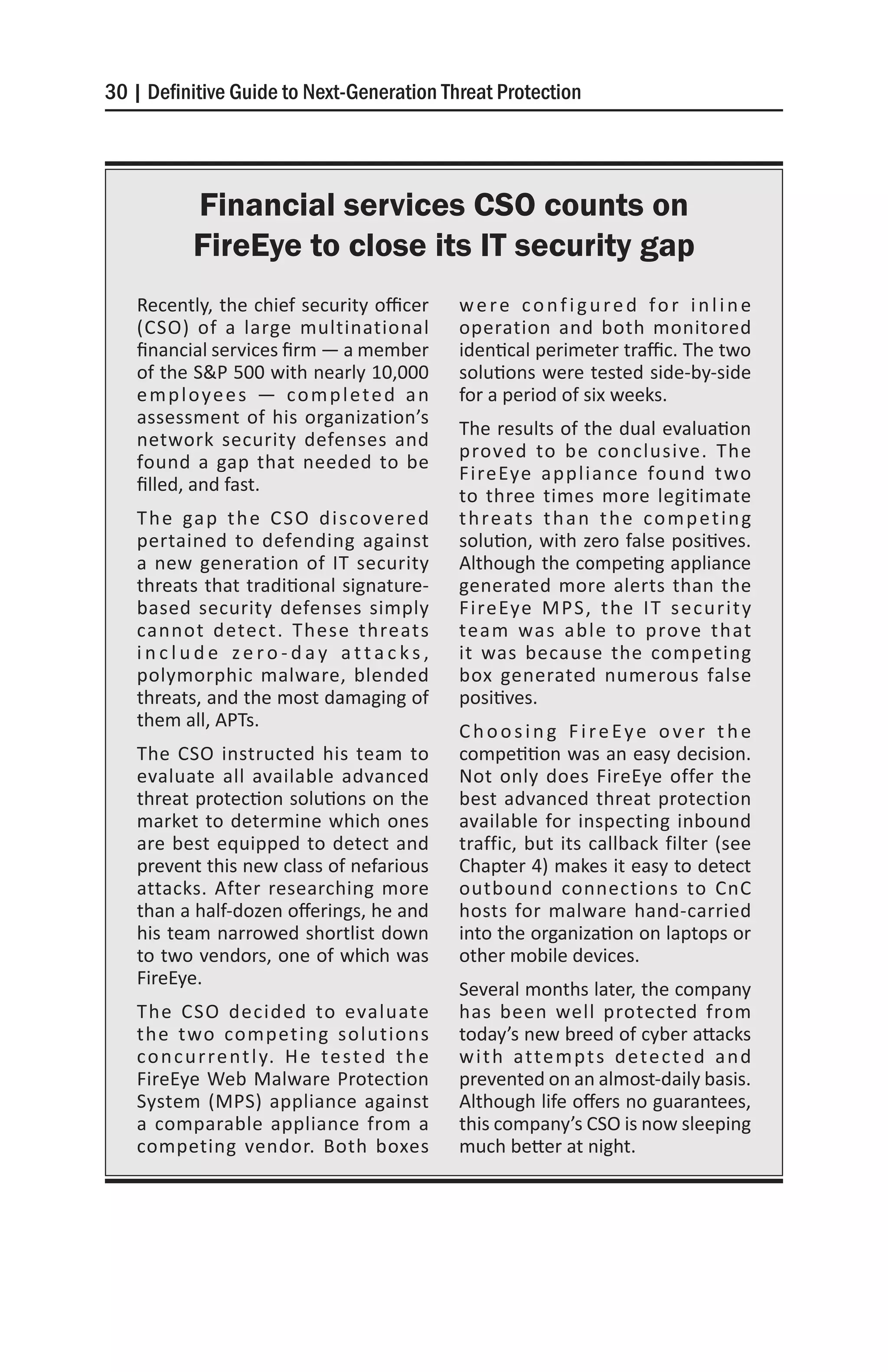30 | Definitive Guide to Next-Generation Threat Protection




           Financial services CSO counts on
           FireEye to close its IT security gap
   Recently, the chief security officer            were configured for inline
   (CSO) of a large multinational                  operation and both monitored
   financial services firm — a member              identical perimeter traffic. The two
   of the S&P 500 with nearly 10,000               solutions were tested side-by-side
   employees — completed an                        for a period of six weeks.
   assessment of his organization’s
                                                   The results of the dual evaluation
   network security defenses and
                                                   proved to be conclusive. The
   found a gap that needed to be
                                                   FireEye appliance found two
   filled, and fast.
                                                   to three times more legitimate
   T h e ga p t h e C S O d i s co ve re d         t h re a t s t h a n t h e c o m p e t i n g
   pertained to defending against                  solution, with zero false positives.
   a new generation of IT security                 Although the competing appliance
   threats that traditional signature-             generated more alerts than the
   based security defenses simply                  FireEye MPS, the IT security
   cannot detect. These threats                    team was able to prove that
   include zero-day attacks,                       it was because the competing
   polymorphic malware, blended                    box generated numerous false
   threats, and the most damaging of               positives.
   them all, APTs.
                                                   Choosing FireEye over the
   The CSO instructed his team to                  competition was an easy decision.
   evaluate all available advanced                 Not only does FireEye offer the
   threat protection solutions on the              best advanced threat protection
   market to determine which ones                  available for inspecting inbound
   are best equipped to detect and                 traffic, but its callback filter (see
   prevent this new class of nefarious             Chapter 4) makes it easy to detect
   attacks. After researching more                 outbound connections to CnC
   than a half-dozen offerings, he and             hosts for malware hand-carried
   his team narrowed shortlist down                into the organization on laptops or
   to two vendors, one of which was                other mobile devices.
   FireEye.
                                                   Several months later, the company
   The CSO decided to evaluate                     has been well protected from
   the two competing solutions                     today’s new breed of cyber attacks
   c o n c u r re n t l y. H e t e s t e d t h e   w i t h atte m p t s d e te c te d a n d
   FireEye Web Malware Protection                  prevented on an almost-daily basis.
   System (MPS) appliance against                  Although life offers no guarantees,
   a comparable appliance from a                   this company’s CSO is now sleeping
   competing vendor. Both boxes                    much better at night.
 