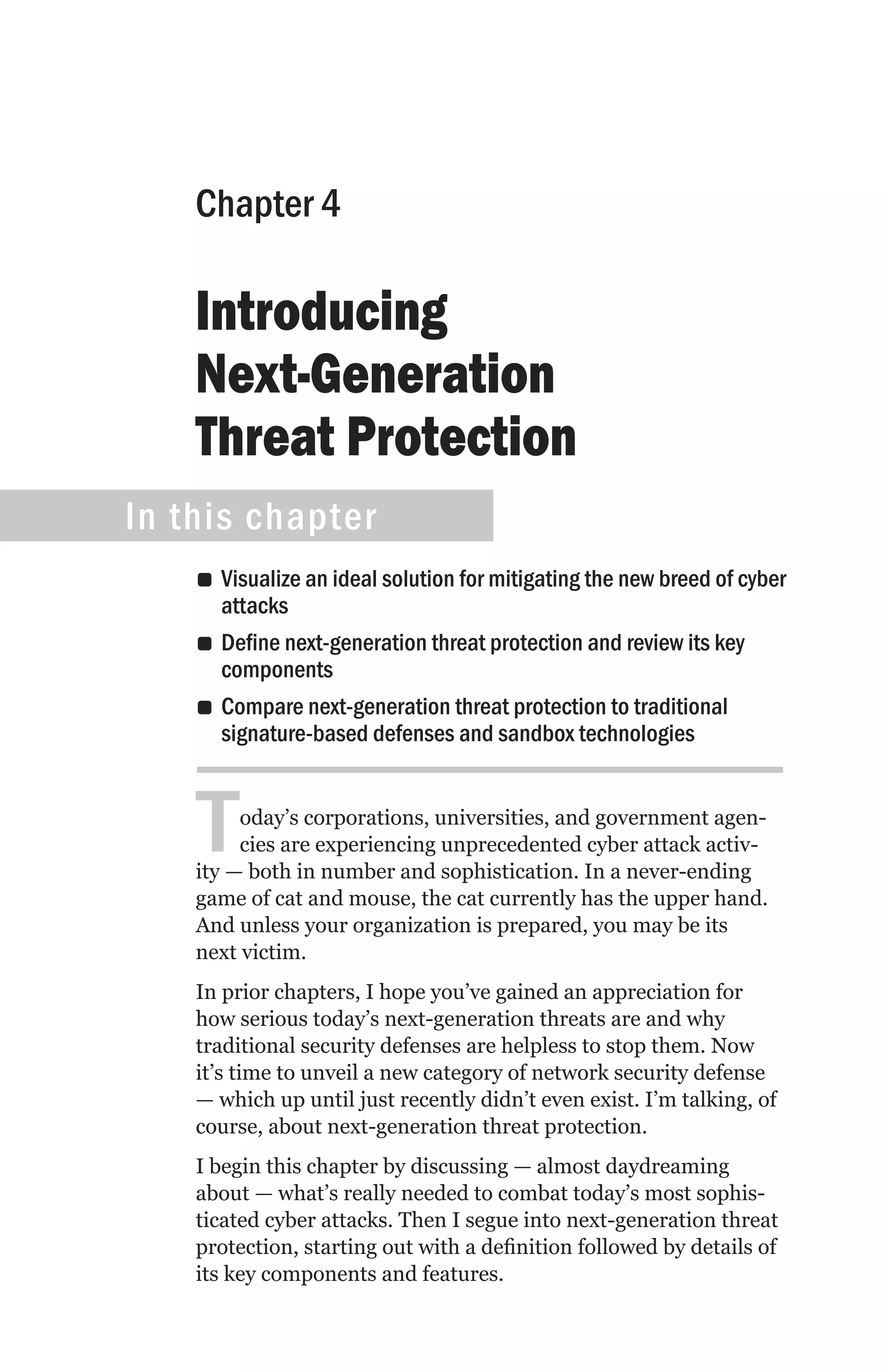 Chapter 4

    Introducing
    Next-Generation
    Threat Protection
In this chapter
    •• Visualize an ideal solution for mitigating the new breed of cyber
       attacks
    •• Define next-generation threat protection and review its key
       components
    •• Compare next-generation threat protection to traditional
       signature-based defenses and sandbox technologies



    T    oday’s corporations, universities, and government agen-
         cies are experiencing unprecedented cyber attack activ-
    ity — both in number and sophistication. In a never-ending
    game of cat and mouse, the cat currently has the upper hand.
    And unless your organization is prepared, you may be its
    next victim.
    In prior chapters, I hope you’ve gained an appreciation for
    how serious today’s next-generation threats are and why
    traditional security defenses are helpless to stop them. Now
    it’s time to unveil a new category of network security defense
    — which up until just recently didn’t even exist. I’m talking, of
    course, about next-generation threat protection.
    I begin this chapter by discussing — almost daydreaming
    about — what’s really needed to combat today’s most sophis-
    ticated cyber attacks. Then I segue into next-generation threat
    protection, starting out with a definition followed by details of
    its key components and features.
 