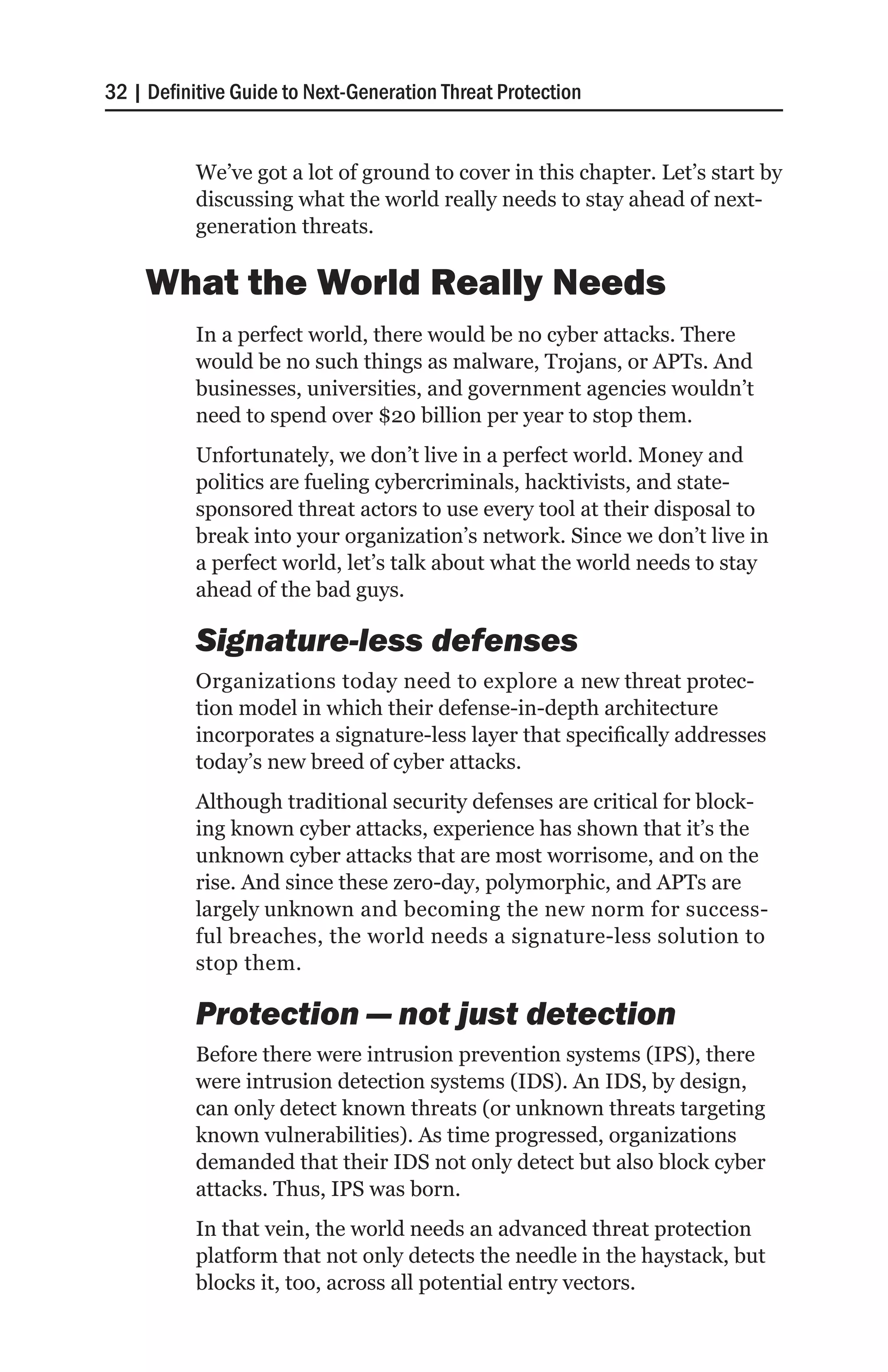 32 | Definitive Guide to Next-Generation Threat Protection


           We’ve got a lot of ground to cover in this chapter. Let’s start by
           discussing what the world really needs to stay ahead of next-
           generation threats.

    What the World Really Needs
           In a perfect world, there would be no cyber attacks. There
           would be no such things as malware, Trojans, or APTs. And
           businesses, universities, and government agencies wouldn’t
           need to spend over $20 billion per year to stop them.
           Unfortunately, we don’t live in a perfect world. Money and
           politics are fueling cybercriminals, hacktivists, and state-
           sponsored threat actors to use every tool at their disposal to
           break into your organization’s network. Since we don’t live in
           a perfect world, let’s talk about what the world needs to stay
           ahead of the bad guys.

           Signature-less defenses
           Organizations today need to explore a new threat protec-
           tion model in which their defense-in-depth architecture
           incorporates a signature-less layer that specifically addresses
           today’s new breed of cyber attacks.
           Although traditional security defenses are critical for block-
           ing known cyber attacks, experience has shown that it’s the
           unknown cyber attacks that are most worrisome, and on the
           rise. And since these zero-day, polymorphic, and APTs are
           largely unknown and becoming the new norm for success-
           ful breaches, the world needs a signature-less solution to
           stop them.

           Protection — not just detection
           Before there were intrusion prevention systems (IPS), there
           were intrusion detection systems (IDS). An IDS, by design,
           can only detect known threats (or unknown threats targeting
           known vulnerabilities). As time progressed, organizations
           demanded that their IDS not only detect but also block cyber
           attacks. Thus, IPS was born.
           In that vein, the world needs an advanced threat protection
           platform that not only detects the needle in the haystack, but
           blocks it, too, across all potential entry vectors.
 