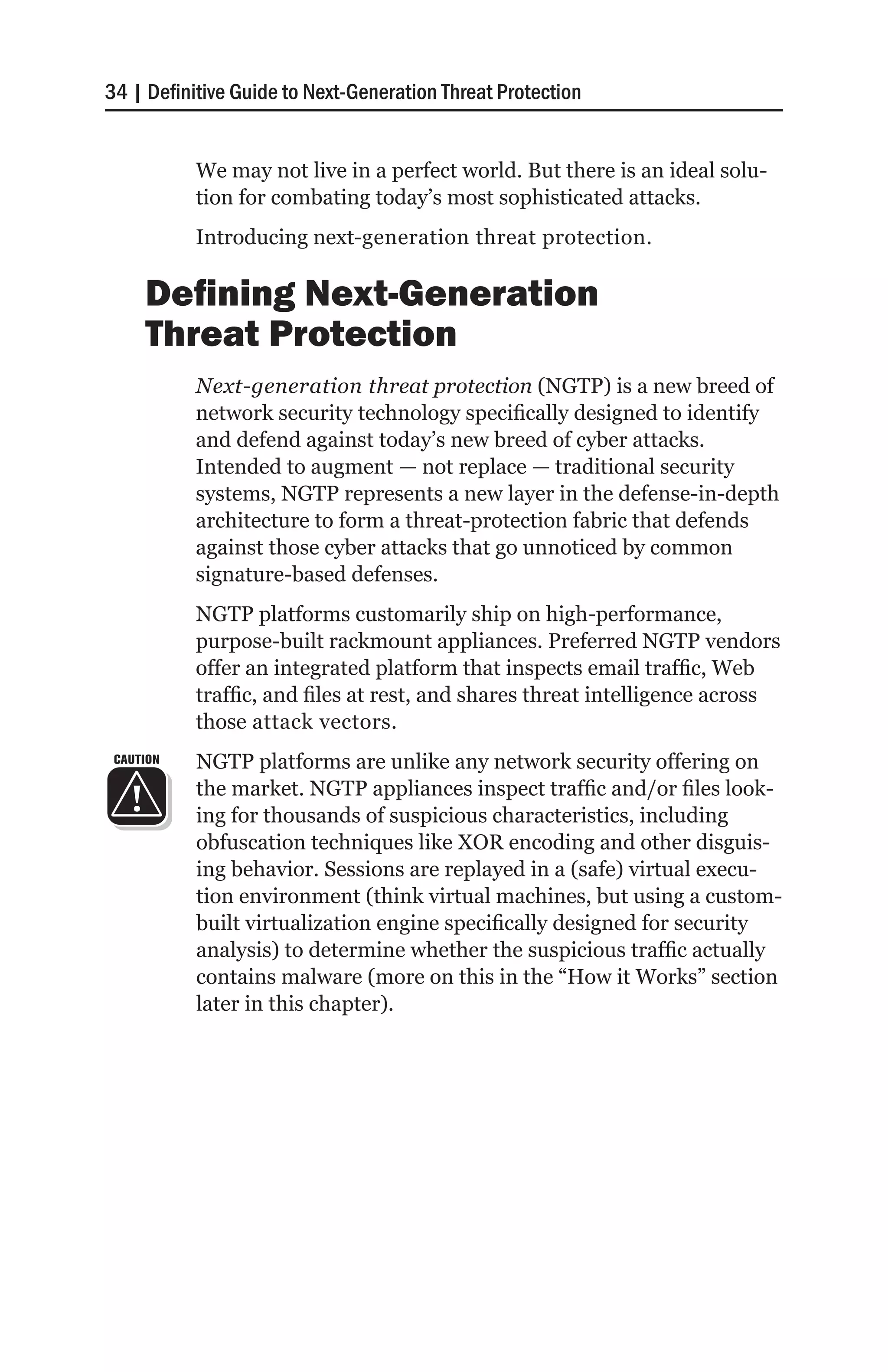 34 | Definitive Guide to Next-Generation Threat Protection


           We may not live in a perfect world. But there is an ideal solu-
           tion for combating today’s most sophisticated attacks.
           Introducing next-generation threat protection.

     Defining Next-Generation
     Threat Protection
           Next-generation threat protection (NGTP) is a new breed of
           network security technology specifically designed to identify
           and defend against today’s new breed of cyber attacks.
           Intended to augment — not replace — traditional security
           systems, NGTP represents a new layer in the defense-in-depth
           architecture to form a threat-protection fabric that defends
           against those cyber attacks that go unnoticed by common
           signature-based defenses.
           NGTP platforms customarily ship on high-performance,
           purpose-built rackmount appliances. Preferred NGTP vendors
           offer an integrated platform that inspects email traffic, Web
           traffic, and files at rest, and shares threat intelligence across
           those attack vectors.
 CAUTION   NGTP platforms are unlike any network security offering on
           the market. NGTP appliances inspect traffic and/or files look-
           ing for thousands of suspicious characteristics, including
           obfuscation techniques like XOR encoding and other disguis-
           ing behavior. Sessions are replayed in a (safe) virtual execu-
           tion environment (think virtual machines, but using a custom-
           built virtualization engine specifically designed for security
           analysis) to determine whether the suspicious traffic actually
           contains malware (more on this in the “How it Works” section
           later in this chapter).
 