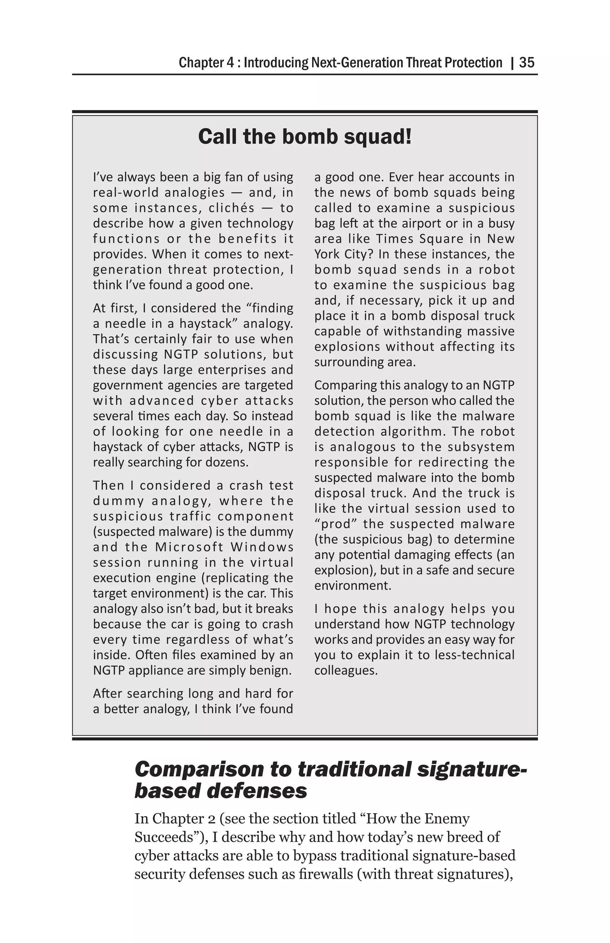 Chapter 4 : Introducing Next-Generation Threat Protection | 35



                      Call the bomb squad!
I’ve always been a big fan of using          a good one. Ever hear accounts in
real-world analogies — and, in               the news of bomb squads being
some instances, clichés — to                 called to examine a suspicious
describe how a given technology              bag left at the airport or in a busy
functions or the benefits it                 area like Times Square in New
provides. When it comes to next-             York City? In these instances, the
generation threat protection, I              bomb squad sends in a robot
think I’ve found a good one.                 to examine the suspicious bag
                                             and, if necessary, pick it up and
At first, I considered the “finding
                                             place it in a bomb disposal truck
a needle in a haystack” analogy.
                                             capable of withstanding massive
That’s certainly fair to use when
                                             explosions without affecting its
discussing NGTP solutions, but
                                             surrounding area.
these days large enterprises and
government agencies are targeted             Comparing this analogy to an NGTP
with advanced cyber attacks                  solution, the person who called the
several times each day. So instead           bomb squad is like the malware
of looking for one needle in a               detection algorithm. The robot
haystack of cyber attacks, NGTP is           is analogous to the subsystem
really searching for dozens.                 responsible for redirecting the
                                             suspected malware into the bomb
Then I considered a crash test
                                             disposal truck. And the truck is
d u m m y a n a l o g y, w h e r e t h e
                                             like the virtual session used to
suspicious traffic component
                                             “prod” the suspected malware
(suspected malware) is the dummy
                                             (the suspicious bag) to determine
a n d t h e M i c ro s o f t W i n d o w s
                                             any potential damaging effects (an
session running in the virtual
                                             explosion), but in a safe and secure
execution engine (replicating the
                                             environment.
target environment) is the car. This
analogy also isn’t bad, but it breaks        I hope this analogy helps you
because the car is going to crash            understand how NGTP technology
every time regardless of what’s              works and provides an easy way for
inside. Often files examined by an           you to explain it to less-technical
NGTP appliance are simply benign.            colleagues.
After searching long and hard for
a better analogy, I think I’ve found



        Comparison to traditional signature-
        based defenses
        In Chapter 2 (see the section titled “How the Enemy
        Succeeds”), I describe why and how today’s new breed of
        cyber attacks are able to bypass traditional signature-based
        security defenses such as firewalls (with threat signatures),
 