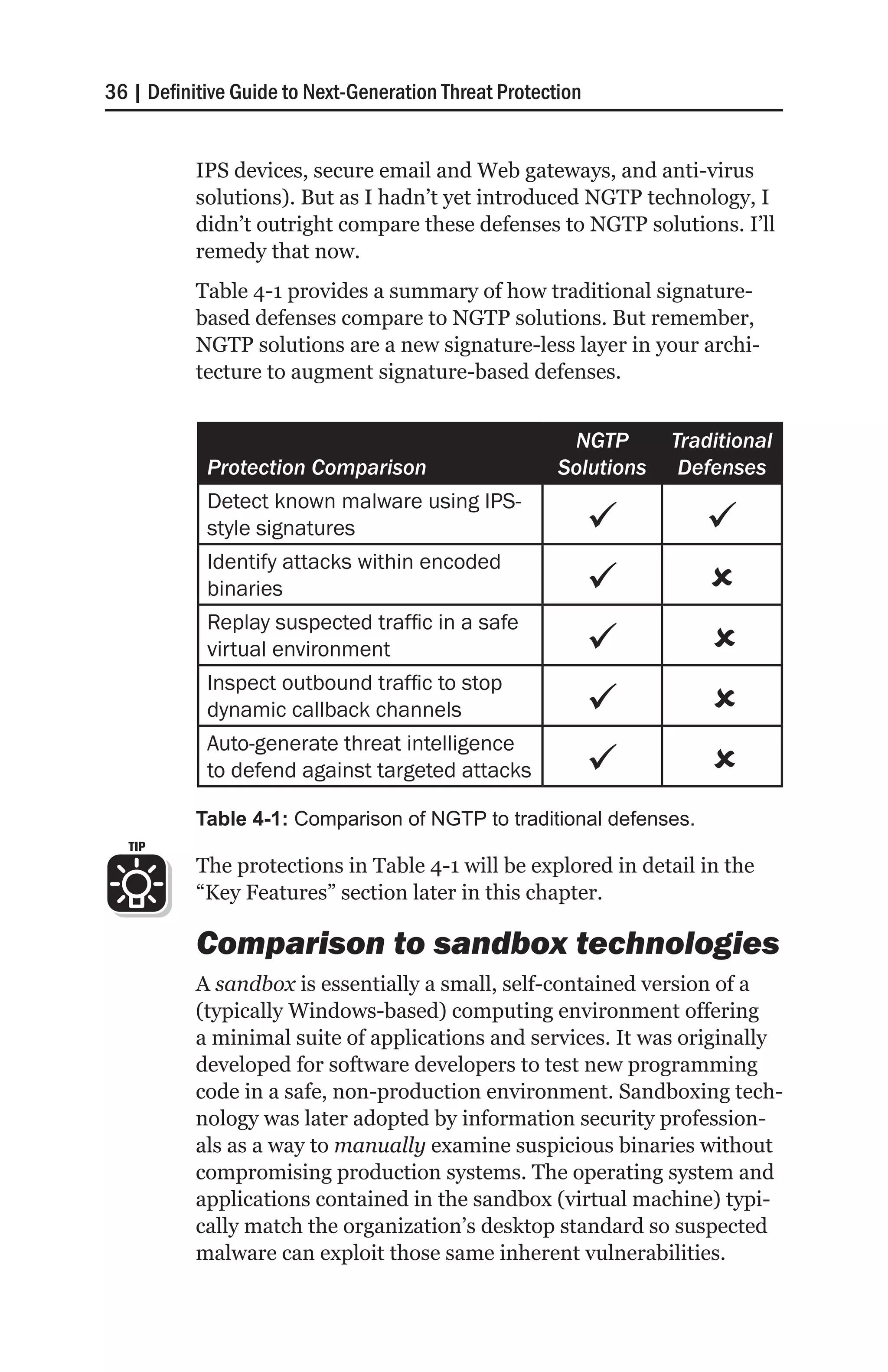 36 | Definitive Guide to Next-Generation Threat Protection


           IPS devices, secure email and Web gateways, and anti-virus
           solutions). But as I hadn’t yet introduced NGTP technology, I
           didn’t outright compare these defenses to NGTP solutions. I’ll
           remedy that now.
           Table 4-1 provides a summary of how traditional signature-
           based defenses compare to NGTP solutions. But remember,
           NGTP solutions are a new signature-less layer in your archi-
           tecture to augment signature-based defenses.


                                                        NGTP       Traditional
            Protection Comparison                      Solutions    Defenses
            Detect known malware using IPS-
            style signatures                                          
            Identify attacks within encoded
            binaries                                                 
            Replay suspected traffic in a safe
            virtual environment                                       
                                                                      
            Inspect outbound traffic to stop
            dynamic callback channels                                 
                                                                      
            Auto-generate threat intelligence
            to defend against targeted attacks                        
                                                                      
           Table 4-1: Comparison of NGTP to traditional defenses.
  TIP
           The protections in Table 4-1 will be explored in detail in the
           “Key Features” section later in this chapter.

           Comparison to sandbox technologies
           A sandbox is essentially a small, self-contained version of a
           (typically Windows-based) computing environment offering
           a minimal suite of applications and services. It was originally
           developed for software developers to test new programming
           code in a safe, non-production environment. Sandboxing tech-
           nology was later adopted by information security profession-
           als as a way to manually examine suspicious binaries without
           compromising production systems. The operating system and
           applications contained in the sandbox (virtual machine) typi-
           cally match the organization’s desktop standard so suspected
           malware can exploit those same inherent vulnerabilities.
 