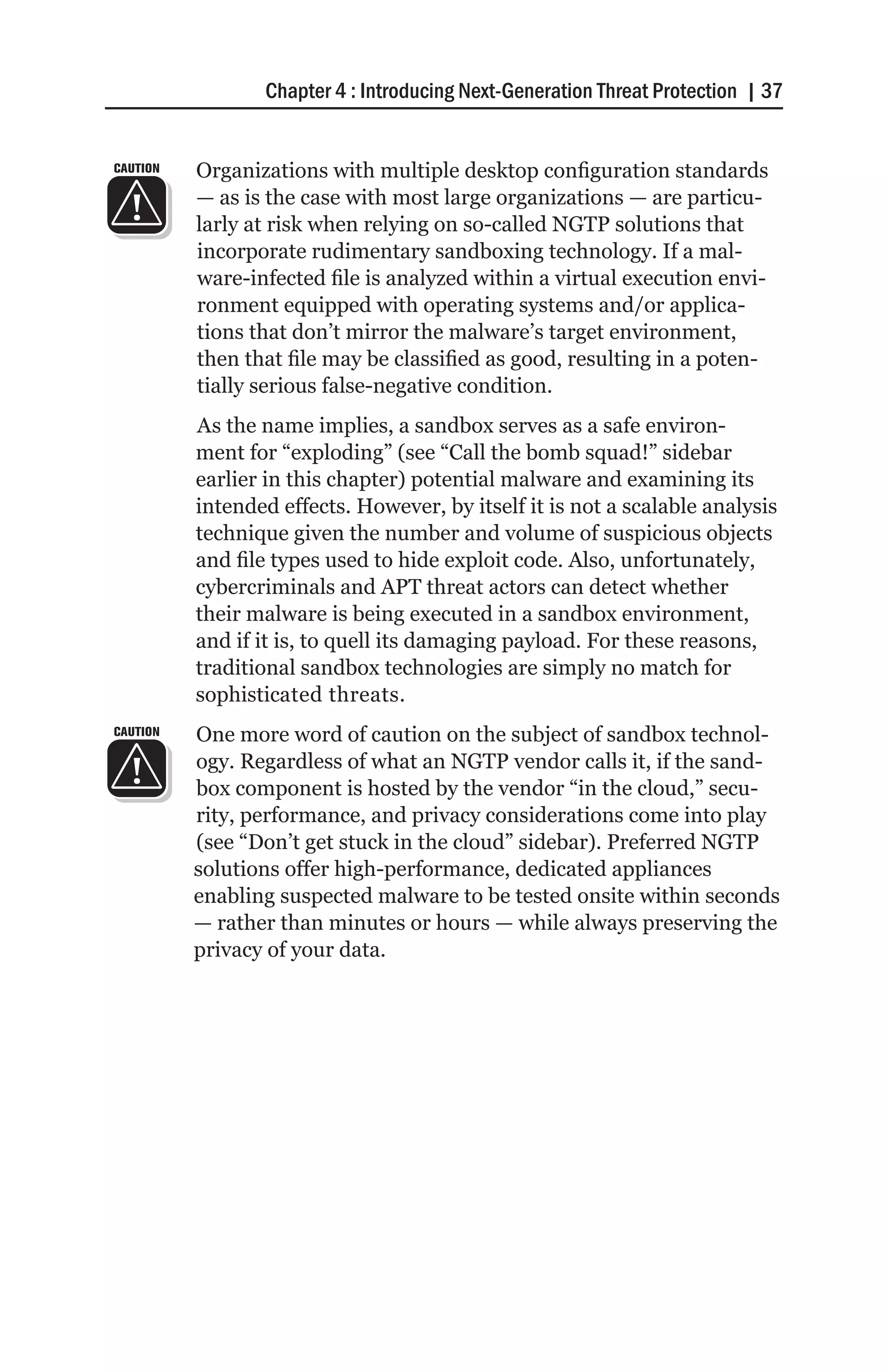 Chapter 4 : Introducing Next-Generation Threat Protection | 37


CAUTION   Organizations with multiple desktop configuration standards
          — as is the case with most large organizations — are particu-
          larly at risk when relying on so-called NGTP solutions that
          incorporate rudimentary sandboxing technology. If a mal-
          ware-infected file is analyzed within a virtual execution envi-
          ronment equipped with operating systems and/or applica-
          tions that don’t mirror the malware’s target environment,
          then that file may be classified as good, resulting in a poten-
          tially serious false-negative condition.
          As the name implies, a sandbox serves as a safe environ-
          ment for “exploding” (see “Call the bomb squad!” sidebar
          earlier in this chapter) potential malware and examining its
          intended effects. However, by itself it is not a scalable analysis
          technique given the number and volume of suspicious objects
          and file types used to hide exploit code. Also, unfortunately,
          cybercriminals and APT threat actors can detect whether
          their malware is being executed in a sandbox environment,
          and if it is, to quell its damaging payload. For these reasons,
          traditional sandbox technologies are simply no match for
          sophisticated threats.
CAUTION   One more word of caution on the subject of sandbox technol-
          ogy. Regardless of what an NGTP vendor calls it, if the sand-
          box component is hosted by the vendor “in the cloud,” secu-
          rity, performance, and privacy considerations come into play
          (see “Don’t get stuck in the cloud” sidebar). Preferred NGTP
          solutions offer high-performance, dedicated appliances
          enabling suspected malware to be tested onsite within seconds
          — rather than minutes or hours — while always preserving the
          privacy of your data.
 