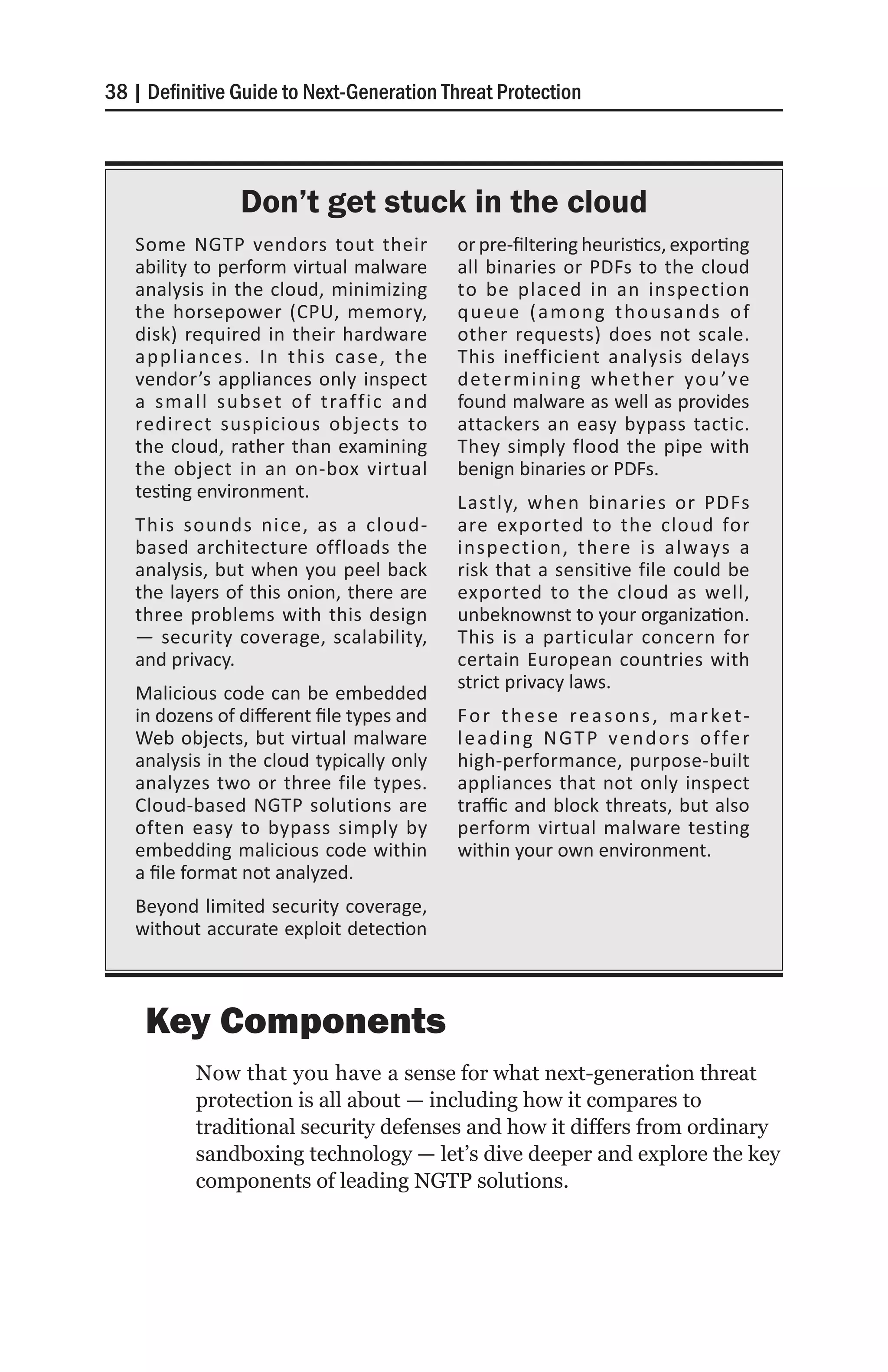 38 | Definitive Guide to Next-Generation Threat Protection




                Don’t get stuck in the cloud
   Some NGTP vendors tout their            or pre-filtering heuristics, exporting
   ability to perform virtual malware      all binaries or PDFs to the cloud
   analysis in the cloud, minimizing       to be placed in an inspection
   the horsepower (CPU, memory,            queue (among thousands of
   disk) required in their hardware        other requests) does not scale.
   appliances. In this case, the           This inefficient analysis delays
   vendor’s appliances only inspect        determining wheth er you’ve
   a small subset of traffic and           found malware as well as provides
   redirect suspicious objects to          attackers an easy bypass tactic.
   the cloud, rather than examining        They simply flood the pipe with
   the object in an on-box virtual         benign binaries or PDFs.
   testing environment.
                                           Lastly, when binaries or PDFs
   This sounds nice, as a cloud-           are exported to the cloud for
   based architecture offloads the         inspection, there is always a
   analysis, but when you peel back        risk that a sensitive file could be
   the layers of this onion, there are     exported to the cloud as well,
   three problems with this design         unbeknownst to your organization.
   — security coverage, scalability,       This is a particular concern for
   and privacy.                            certain European countries with
                                           strict privacy laws.
   Malicious code can be embedded
   in dozens of different file types and   F o r t h e s e r e a s o n s , m a r ke t-
   Web objects, but virtual malware        l e a d i n g N G T P v e n d o rs o f fe r
   analysis in the cloud typically only    high-performance, purpose-built
   analyzes two or three file types.       appliances that not only inspect
   Cloud-based NGTP solutions are          traffic and block threats, but also
   often easy to bypass simply by          perform virtual malware testing
   embedding malicious code within         within your own environment.
   a file format not analyzed.
   Beyond limited security coverage,
   without accurate exploit detection



    Key Components
           Now that you have a sense for what next-generation threat
           protection is all about — including how it compares to
           traditional security defenses and how it differs from ordinary
           sandboxing technology — let’s dive deeper and explore the key
           components of leading NGTP solutions.
 