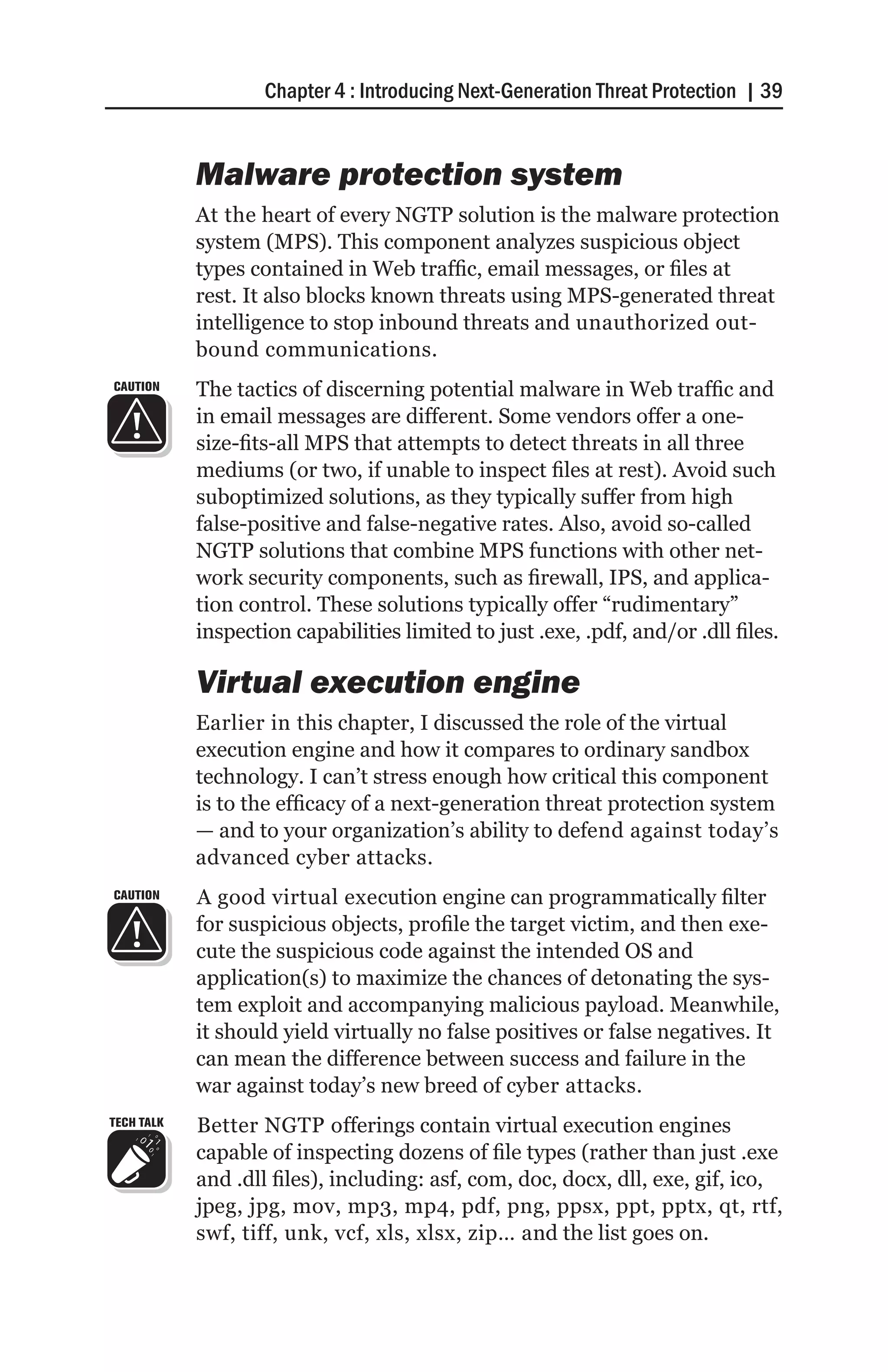 Chapter 4 : Introducing Next-Generation Threat Protection | 39


            Malware protection system
            At the heart of every NGTP solution is the malware protection
            system (MPS). This component analyzes suspicious object
            types contained in Web traffic, email messages, or files at
            rest. It also blocks known threats using MPS-generated threat
            intelligence to stop inbound threats and unauthorized out-
            bound communications.
CAUTION     The tactics of discerning potential malware in Web traffic and
            in email messages are different. Some vendors offer a one-
            size-fits-all MPS that attempts to detect threats in all three
            mediums (or two, if unable to inspect files at rest). Avoid such
            suboptimized solutions, as they typically suffer from high
            false-positive and false-negative rates. Also, avoid so-called
            NGTP solutions that combine MPS functions with other net-
            work security components, such as firewall, IPS, and applica-
            tion control. These solutions typically offer “rudimentary”
            inspection capabilities limited to just .exe, .pdf, and/or .dll files.

            Virtual execution engine
            Earlier in this chapter, I discussed the role of the virtual
            execution engine and how it compares to ordinary sandbox
            technology. I can’t stress enough how critical this component
            is to the efficacy of a next-generation threat protection system
            — and to your organization’s ability to defend against today’s
            advanced cyber attacks.
CAUTION     A good virtual execution engine can programmatically filter
            for suspicious objects, profile the target victim, and then exe-
            cute the suspicious code against the intended OS and
            application(s) to maximize the chances of detonating the sys-
            tem exploit and accompanying malicious payload. Meanwhile,
            it should yield virtually no false positives or false negatives. It
            can mean the difference between success and failure in the
            war against today’s new breed of cyber attacks.
TECH TALK   Better NGTP offerings contain virtual execution engines
            capable of inspecting dozens of file types (rather than just .exe
            and .dll files), including: asf, com, doc, docx, dll, exe, gif, ico,
            jpeg, jpg, mov, mp3, mp4, pdf, png, ppsx, ppt, pptx, qt, rtf,
            swf, tiff, unk, vcf, xls, xlsx, zip… and the list goes on.
 