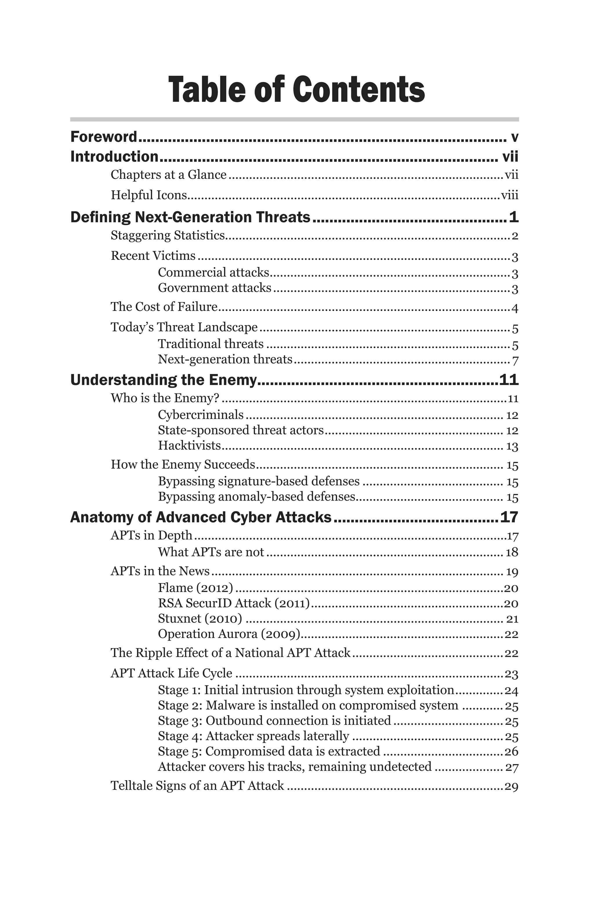 Table of Contents
Foreword........................................................................................ v
Introduction................................................................................. vii
        Chapters at a Glance.................................................................................vii
        Helpful Icons...........................................................................................viii
Defining Next-Generation Threats............................................... 1
        Staggering Statistics...................................................................................2
        Recent Victims............................................................................................3
                Commercial attacks. .....................................................................3
                                            .
                Government attacks......................................................................3
        The Cost of Failure. ....................................................................................4
                             .
        Today’s Threat Landscape.......................................................................... 5
                Traditional threats........................................................................ 5
                Next-generation threats................................................................ 7
Understanding the Enemy..........................................................11
        Who is the Enemy?....................................................................................11
                Cybercriminals............................................................................ 12
                State-sponsored threat actors..................................................... 12
                Hacktivists. ................................................................................. 13
                           .
        How the Enemy Succeeds. ....................................................................... 15
                                      .
                Bypassing signature-based defenses.......................................... 15
                Bypassing anomaly-based defenses........................................... 15
Anatomy of Advanced Cyber Attacks........................................17
        APTs in Depth............................................................................................17
                What APTs are not...................................................................... 18
        APTs in the News...................................................................................... 19
                Flame (2012)...............................................................................20
                RSA SecurID Attack (2011).........................................................20
                Stuxnet (2010)............................................................................ 21
                Operation Aurora (2009). ..........................................................22
                                                     .
        The Ripple Effect of a National APT Attack.............................................22
        APT Attack Life Cycle...............................................................................23
                 Stage 1: Initial intrusion through system exploitation. .............24      .
                 Stage 2: Malware is installed on compromised system . ........... 25
                 Stage 3: Outbound connection is initiated................................. 25
                 Stage 4: Attacker spreads laterally............................................. 25
                 Stage 5: Compromised data is extracted....................................26
                 Attacker covers his tracks, remaining undetected..................... 27
        Telltale Signs of an APT Attack................................................................29
 
