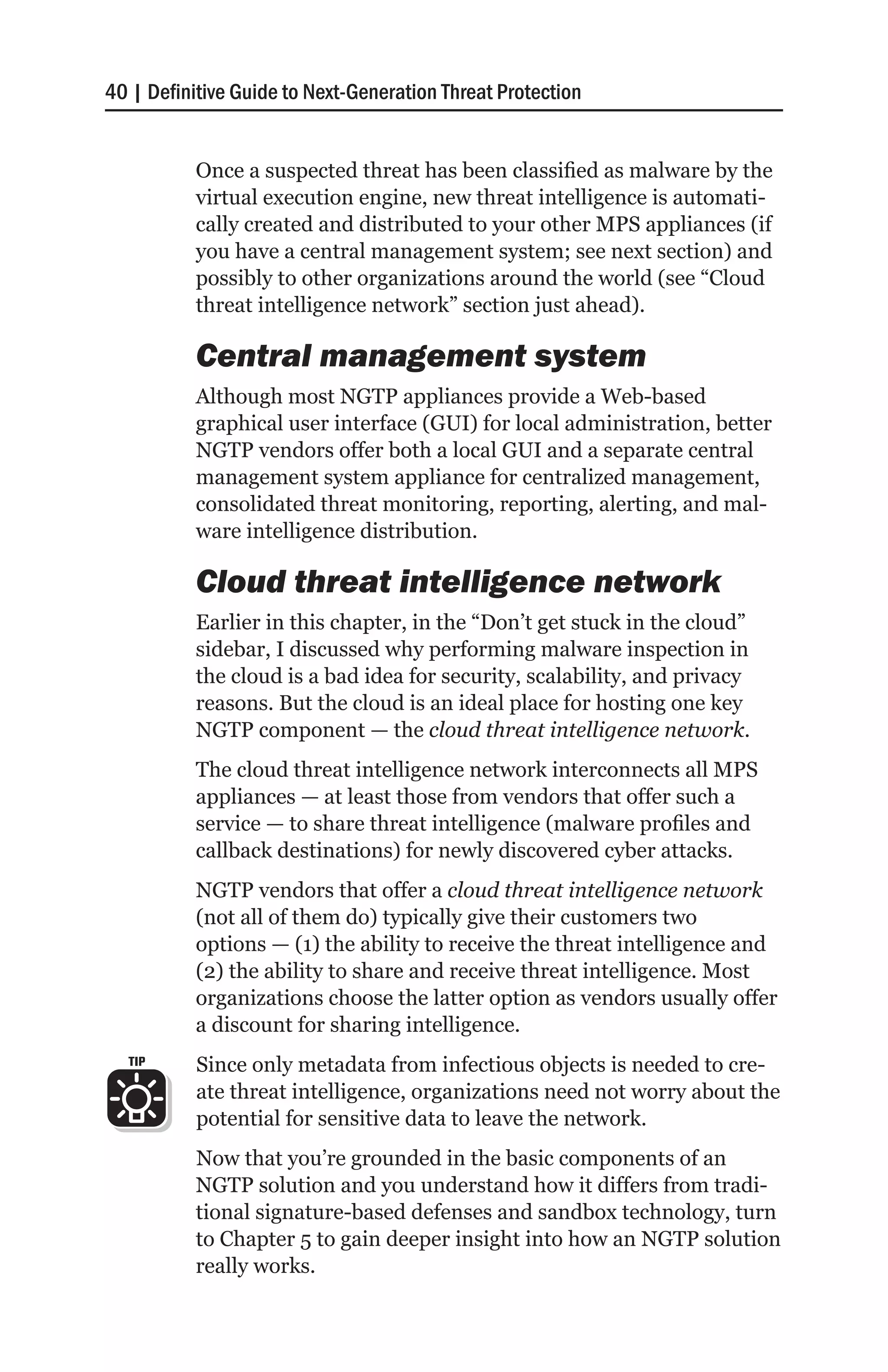 40 | Definitive Guide to Next-Generation Threat Protection


           Once a suspected threat has been classified as malware by the
           virtual execution engine, new threat intelligence is automati-
           cally created and distributed to your other MPS appliances (if
           you have a central management system; see next section) and
           possibly to other organizations around the world (see “Cloud
           threat intelligence network” section just ahead).

           Central management system
           Although most NGTP appliances provide a Web-based
           graphical user interface (GUI) for local administration, better
           NGTP vendors offer both a local GUI and a separate central
           management system appliance for centralized management,
           consolidated threat monitoring, reporting, alerting, and mal-
           ware intelligence distribution.

           Cloud threat intelligence network
           Earlier in this chapter, in the “Don’t get stuck in the cloud”
           sidebar, I discussed why performing malware inspection in
           the cloud is a bad idea for security, scalability, and privacy
           reasons. But the cloud is an ideal place for hosting one key
           NGTP component — the cloud threat intelligence network.
           The cloud threat intelligence network interconnects all MPS
           appliances — at least those from vendors that offer such a
           service — to share threat intelligence (malware profiles and
           callback destinations) for newly discovered cyber attacks.
           NGTP vendors that offer a cloud threat intelligence network
           (not all of them do) typically give their customers two
           options — (1) the ability to receive the threat intelligence and
           (2) the ability to share and receive threat intelligence. Most
           organizations choose the latter option as vendors usually offer
           a discount for sharing intelligence.
  TIP      Since only metadata from infectious objects is needed to cre-
           ate threat intelligence, organizations need not worry about the
           potential for sensitive data to leave the network.
           Now that you’re grounded in the basic components of an
           NGTP solution and you understand how it differs from tradi-
           tional signature-based defenses and sandbox technology, turn
           to Chapter 5 to gain deeper insight into how an NGTP solution
           really works.
 