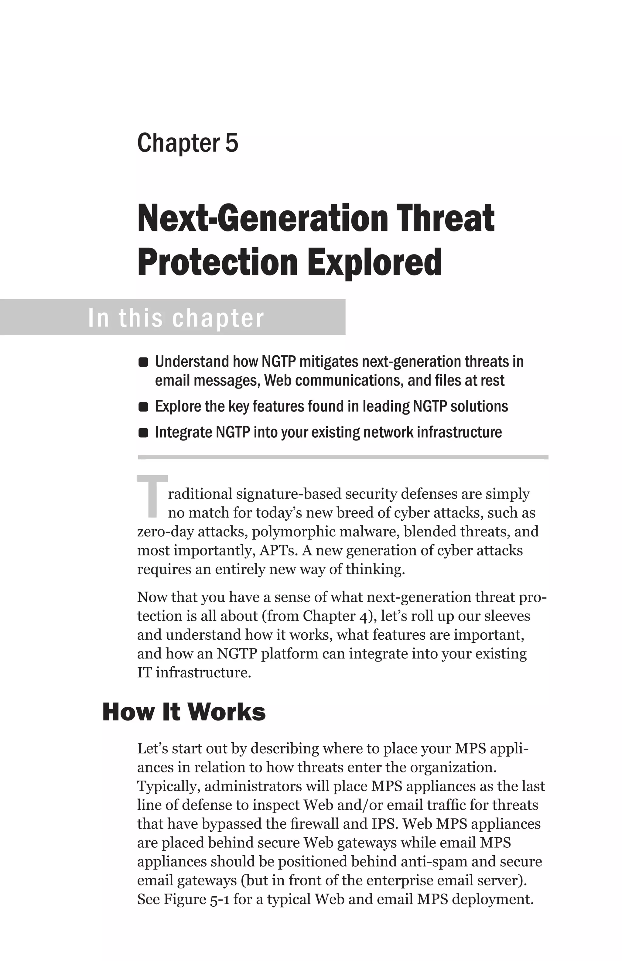 Chapter 5

    Next-Generation Threat
    Protection Explored
In this chapter
    •• Understand how NGTP mitigates next-generation threats in
       email messages, Web communications, and files at rest
    •• Explore the key features found in leading NGTP solutions
    •• Integrate NGTP into your existing network infrastructure



    T   raditional signature-based security defenses are simply
        no match for today’s new breed of cyber attacks, such as
    zero-day attacks, polymorphic malware, blended threats, and
    most importantly, APTs. A new generation of cyber attacks
    requires an entirely new way of thinking.
    Now that you have a sense of what next-generation threat pro-
    tection is all about (from Chapter 4), let’s roll up our sleeves
    and understand how it works, what features are important,
    and how an NGTP platform can integrate into your existing
    IT infrastructure.

 How It Works
    Let’s start out by describing where to place your MPS appli-
    ances in relation to how threats enter the organization.
    Typically, administrators will place MPS appliances as the last
    line of defense to inspect Web and/or email traffic for threats
    that have bypassed the firewall and IPS. Web MPS appliances
    are placed behind secure Web gateways while email MPS
    appliances should be positioned behind anti-spam and secure
    email gateways (but in front of the enterprise email server).
    See Figure 5-1 for a typical Web and email MPS deployment.
 