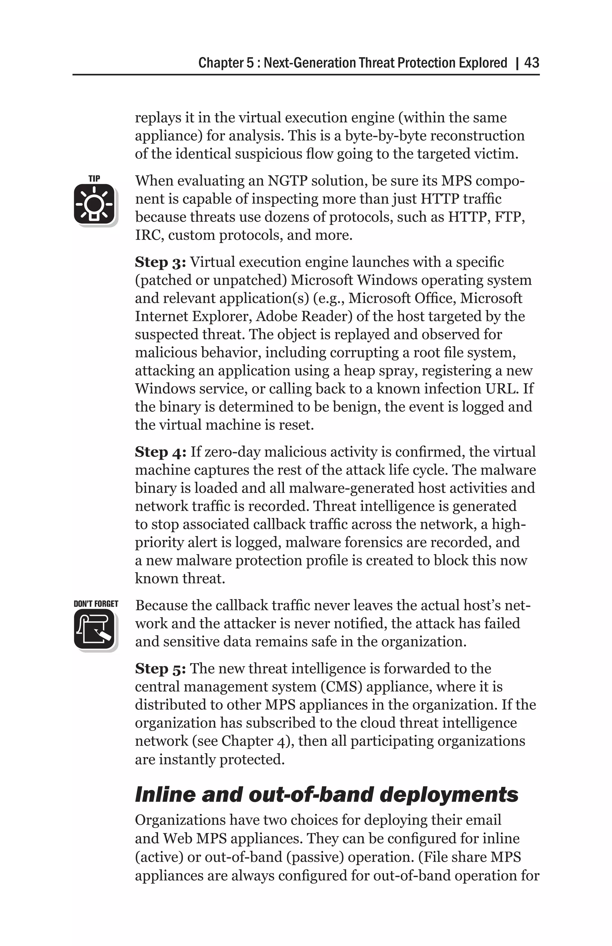 Chapter 5 : Next-Generation Threat Protection Explored | 43


               replays it in the virtual execution engine (within the same
               appliance) for analysis. This is a byte-by-byte reconstruction
               of the identical suspicious flow going to the targeted victim.
   TIP         When evaluating an NGTP solution, be sure its MPS compo-
               nent is capable of inspecting more than just HTTP traffic
               because threats use dozens of protocols, such as HTTP, FTP,
               IRC, custom protocols, and more.
               Step 3: Virtual execution engine launches with a specific
               (patched or unpatched) Microsoft Windows operating system
               and relevant application(s) (e.g., Microsoft Office, Microsoft
               Internet Explorer, Adobe Reader) of the host targeted by the
               suspected threat. The object is replayed and observed for
               malicious behavior, including corrupting a root file system,
               attacking an application using a heap spray, registering a new
               Windows service, or calling back to a known infection URL. If
               the binary is determined to be benign, the event is logged and
               the virtual machine is reset.
               Step 4: If zero-day malicious activity is confirmed, the virtual
               machine captures the rest of the attack life cycle. The malware
               binary is loaded and all malware-generated host activities and
               network traffic is recorded. Threat intelligence is generated
               to stop associated callback traffic across the network, a high-
               priority alert is logged, malware forensics are recorded, and
               a new malware protection profile is created to block this now
               known threat.
DON’T FORGET   Because the callback traffic never leaves the actual host’s net-
               work and the attacker is never notified, the attack has failed
               and sensitive data remains safe in the organization.
               Step 5: The new threat intelligence is forwarded to the
               central management system (CMS) appliance, where it is
               distributed to other MPS appliances in the organization. If the
               organization has subscribed to the cloud threat intelligence
               network (see Chapter 4), then all participating organizations
               are instantly protected.

               Inline and out-of-band deployments
               Organizations have two choices for deploying their email
               and Web MPS appliances. They can be configured for inline
               (active) or out-of-band (passive) operation. (File share MPS
               appliances are always configured for out-of-band operation for
 