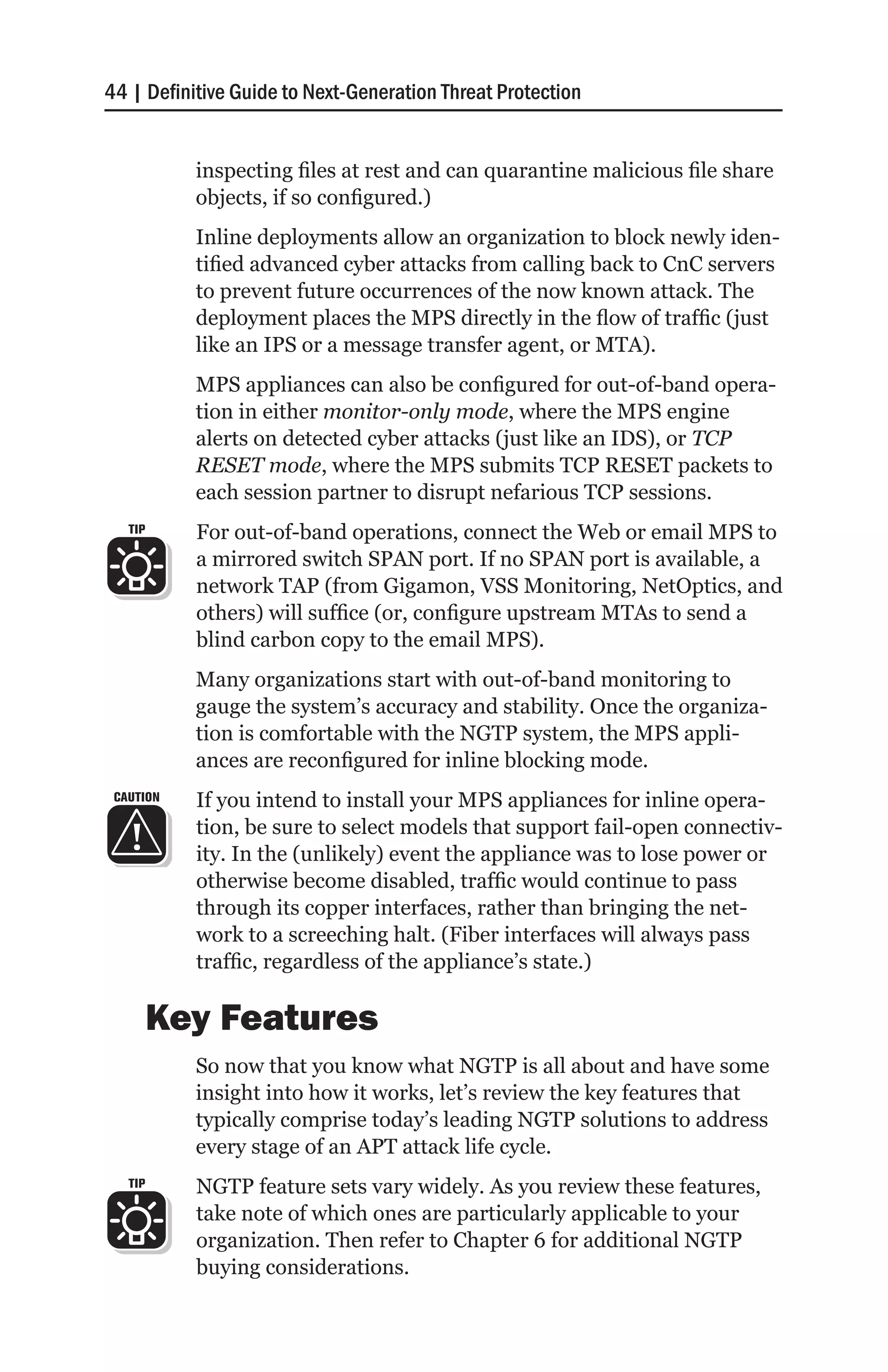 44 | Definitive Guide to Next-Generation Threat Protection


           inspecting files at rest and can quarantine malicious file share
           objects, if so configured.)
           Inline deployments allow an organization to block newly iden-
           tified advanced cyber attacks from calling back to CnC servers
           to prevent future occurrences of the now known attack. The
           deployment places the MPS directly in the flow of traffic (just
           like an IPS or a message transfer agent, or MTA).
           MPS appliances can also be configured for out-of-band opera-
           tion in either monitor-only mode, where the MPS engine
           alerts on detected cyber attacks (just like an IDS), or TCP
           RESET mode, where the MPS submits TCP RESET packets to
           each session partner to disrupt nefarious TCP sessions.
   TIP     For out-of-band operations, connect the Web or email MPS to
           a mirrored switch SPAN port. If no SPAN port is available, a
           network TAP (from Gigamon, VSS Monitoring, NetOptics, and
           others) will suffice (or, configure upstream MTAs to send a
           blind carbon copy to the email MPS).
           Many organizations start with out-of-band monitoring to
           gauge the system’s accuracy and stability. Once the organiza-
           tion is comfortable with the NGTP system, the MPS appli-
           ances are reconfigured for inline blocking mode.
 CAUTION   If you intend to install your MPS appliances for inline opera-
           tion, be sure to select models that support fail-open connectiv-
           ity. In the (unlikely) event the appliance was to lose power or
           otherwise become disabled, traffic would continue to pass
           through its copper interfaces, rather than bringing the net-
           work to a screeching halt. (Fiber interfaces will always pass
           traffic, regardless of the appliance’s state.)

         Key Features
           So now that you know what NGTP is all about and have some
           insight into how it works, let’s review the key features that
           typically comprise today’s leading NGTP solutions to address
           every stage of an APT attack life cycle.
   TIP     NGTP feature sets vary widely. As you review these features,
           take note of which ones are particularly applicable to your
           organization. Then refer to Chapter 6 for additional NGTP
           buying considerations.
 