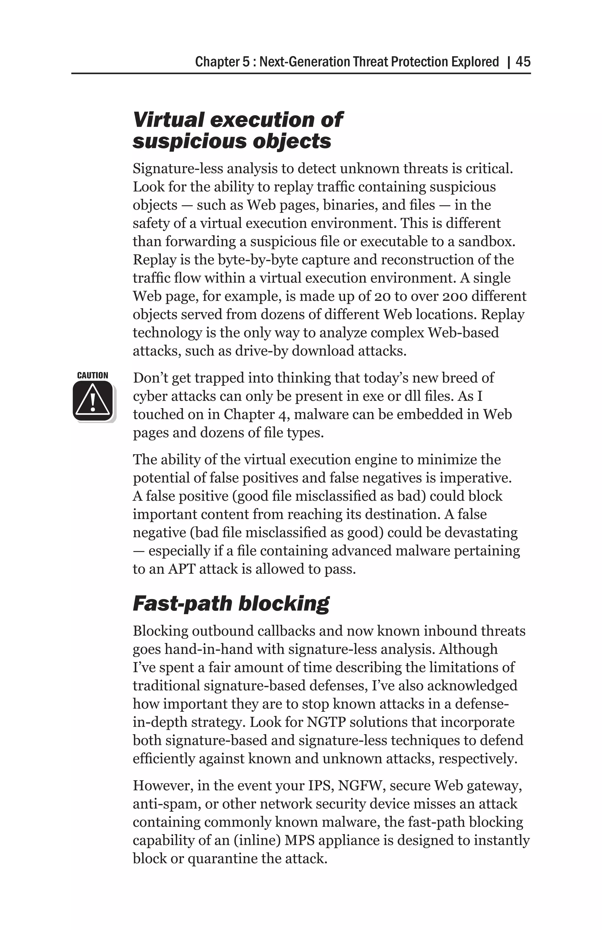 Chapter 5 : Next-Generation Threat Protection Explored | 45


          Virtual execution of
          suspicious objects
          Signature-less analysis to detect unknown threats is critical.
          Look for the ability to replay traffic containing suspicious
          objects — such as Web pages, binaries, and files — in the
          safety of a virtual execution environment. This is different
          than forwarding a suspicious file or executable to a sandbox.
          Replay is the byte-by-byte capture and reconstruction of the
          traffic flow within a virtual execution environment. A single
          Web page, for example, is made up of 20 to over 200 different
          objects served from dozens of different Web locations. Replay
          technology is the only way to analyze complex Web-based
          attacks, such as drive-by download attacks.
CAUTION   Don’t get trapped into thinking that today’s new breed of
          cyber attacks can only be present in exe or dll files. As I
          touched on in Chapter 4, malware can be embedded in Web
          pages and dozens of file types.
          The ability of the virtual execution engine to minimize the
          potential of false positives and false negatives is imperative.
          A false positive (good file misclassified as bad) could block
          important content from reaching its destination. A false
          negative (bad file misclassified as good) could be devastating
          — especially if a file containing advanced malware pertaining
          to an APT attack is allowed to pass.

          Fast-path blocking
          Blocking outbound callbacks and now known inbound threats
          goes hand-in-hand with signature-less analysis. Although
          I’ve spent a fair amount of time describing the limitations of
          traditional signature-based defenses, I’ve also acknowledged
          how important they are to stop known attacks in a defense-
          in-depth strategy. Look for NGTP solutions that incorporate
          both signature-based and signature-less techniques to defend
          efficiently against known and unknown attacks, respectively.
          However, in the event your IPS, NGFW, secure Web gateway,
          anti-spam, or other network security device misses an attack
          containing commonly known malware, the fast-path blocking
          capability of an (inline) MPS appliance is designed to instantly
          block or quarantine the attack.
 