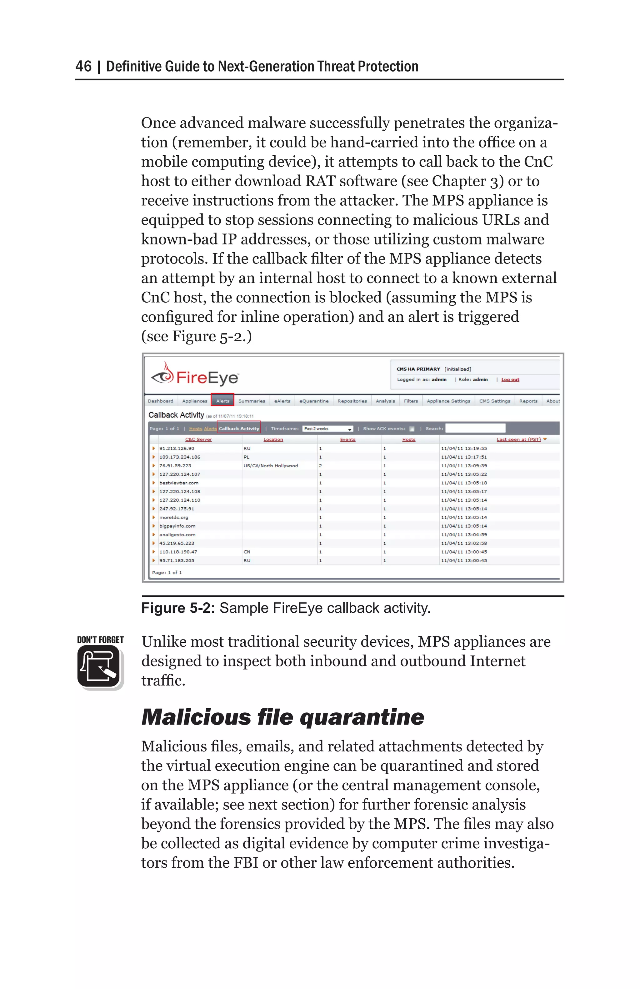 46 | Definitive Guide to Next-Generation Threat Protection


               Once advanced malware successfully penetrates the organiza-
               tion (remember, it could be hand-carried into the office on a
               mobile computing device), it attempts to call back to the CnC
               host to either download RAT software (see Chapter 3) or to
               receive instructions from the attacker. The MPS appliance is
               equipped to stop sessions connecting to malicious URLs and
               known-bad IP addresses, or those utilizing custom malware
               protocols. If the callback filter of the MPS appliance detects
               an attempt by an internal host to connect to a known external
               CnC host, the connection is blocked (assuming the MPS is
               configured for inline operation) and an alert is triggered
               (see Figure 5-2.)




               Figure 5-2: Sample FireEye callback activity.

DON’T FORGET   Unlike most traditional security devices, MPS appliances are
               designed to inspect both inbound and outbound Internet
               traffic.

               Malicious file quarantine
               Malicious files, emails, and related attachments detected by
               the virtual execution engine can be quarantined and stored
               on the MPS appliance (or the central management console,
               if available; see next section) for further forensic analysis
               beyond the forensics provided by the MPS. The files may also
               be collected as digital evidence by computer crime investiga-
               tors from the FBI or other law enforcement authorities.
 