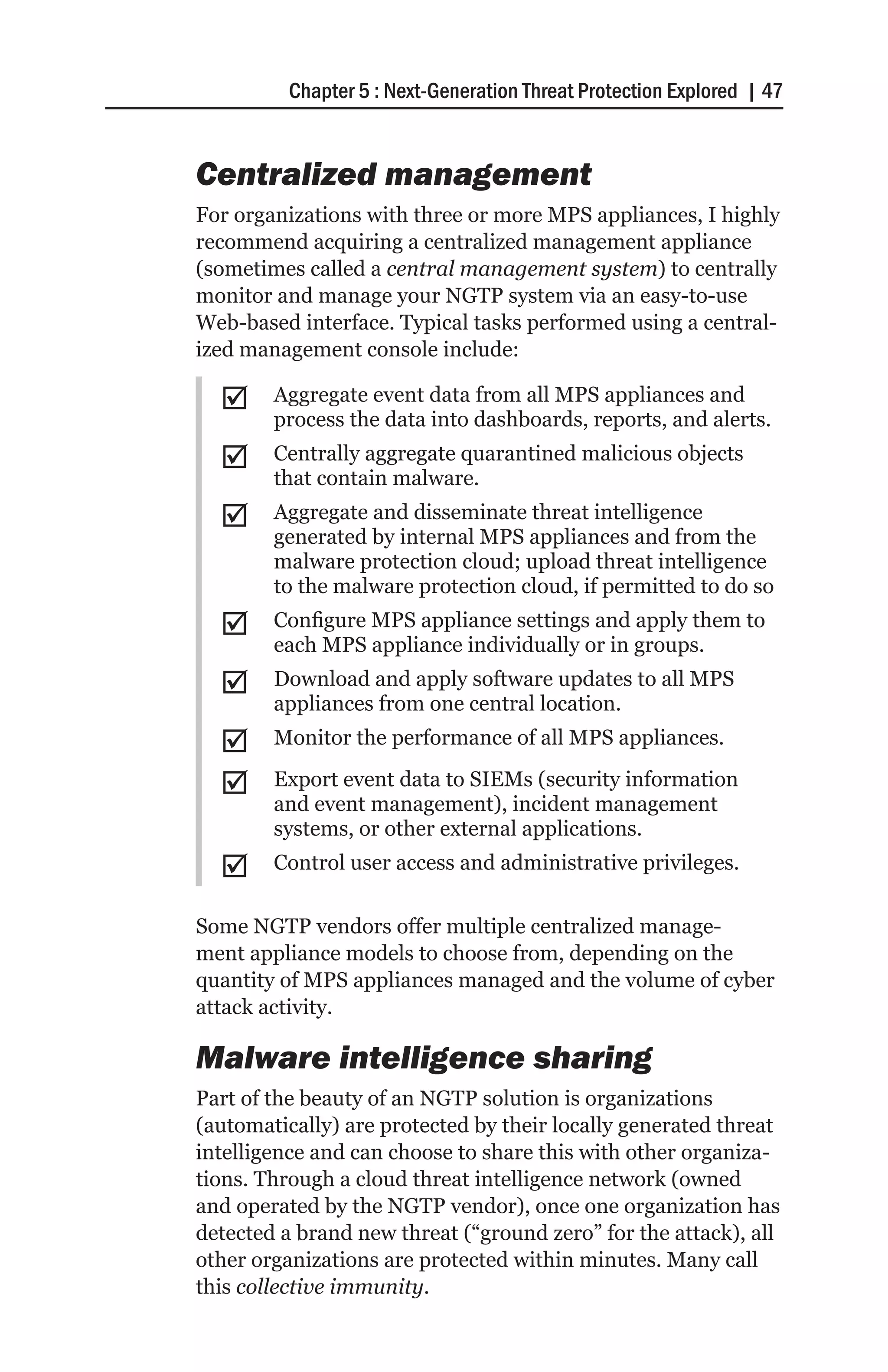 Chapter 5 : Next-Generation Threat Protection Explored | 47


Centralized management
For organizations with three or more MPS appliances, I highly
recommend acquiring a centralized management appliance
(sometimes called a central management system) to centrally
monitor and manage your NGTP system via an easy-to-use
Web-based interface. Typical tasks performed using a central-
ized management console include:

  ;;    Aggregate event data from all MPS appliances and
        process the data into dashboards, reports, and alerts.
  ;;    Centrally aggregate quarantined malicious objects
        that contain malware.
  ;;    Aggregate and disseminate threat intelligence
        generated by internal MPS appliances and from the
        malware protection cloud; upload threat intelligence
        to the malware protection cloud, if permitted to do so
  ;;    Configure MPS appliance settings and apply them to
        each MPS appliance individually or in groups.
  ;;    Download and apply software updates to all MPS
        appliances from one central location.
  ;;    Monitor the performance of all MPS appliances.

  ;;    Export event data to SIEMs (security information
        and event management), incident management
        systems, or other external applications.
  ;;    Control user access and administrative privileges.

Some NGTP vendors offer multiple centralized manage-
ment appliance models to choose from, depending on the
quantity of MPS appliances managed and the volume of cyber
attack activity.

Malware intelligence sharing
Part of the beauty of an NGTP solution is organizations
(automatically) are protected by their locally generated threat
intelligence and can choose to share this with other organiza-
tions. Through a cloud threat intelligence network (owned
and operated by the NGTP vendor), once one organization has
detected a brand new threat (“ground zero” for the attack), all
other organizations are protected within minutes. Many call
this collective immunity.
 