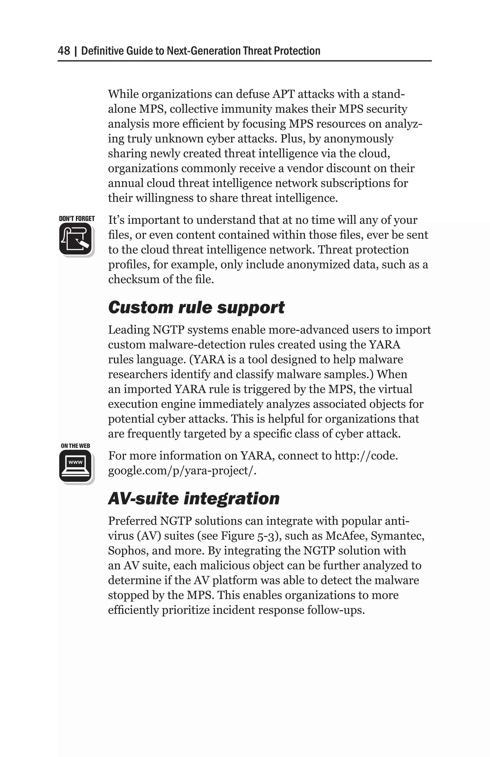48 | Definitive Guide to Next-Generation Threat Protection


               While organizations can defuse APT attacks with a stand-
               alone MPS, collective immunity makes their MPS security
               analysis more efficient by focusing MPS resources on analyz-
               ing truly unknown cyber attacks. Plus, by anonymously
               sharing newly created threat intelligence via the cloud,
               organizations commonly receive a vendor discount on their
               annual cloud threat intelligence network subscriptions for
               their willingness to share threat intelligence.
DON’T FORGET   It’s important to understand that at no time will any of your
               files, or even content contained within those files, ever be sent
               to the cloud threat intelligence network. Threat protection
               profiles, for example, only include anonymized data, such as a
               checksum of the file.

               Custom rule support
               Leading NGTP systems enable more-advanced users to import
               custom malware-detection rules created using the YARA
               rules language. (YARA is a tool designed to help malware
               researchers identify and classify malware samples.) When
               an imported YARA rule is triggered by the MPS, the virtual
               execution engine immediately analyzes associated objects for
               potential cyber attacks. This is helpful for organizations that
               are frequently targeted by a specific class of cyber attack.
               For more information on YARA, connect to http://code.
               google.com/p/yara-project/.

               AV-suite integration
               Preferred NGTP solutions can integrate with popular anti-
               virus (AV) suites (see Figure 5-3), such as McAfee, Symantec,
               Sophos, and more. By integrating the NGTP solution with
               an AV suite, each malicious object can be further analyzed to
               determine if the AV platform was able to detect the malware
               stopped by the MPS. This enables organizations to more
               efficiently prioritize incident response follow-ups.
 