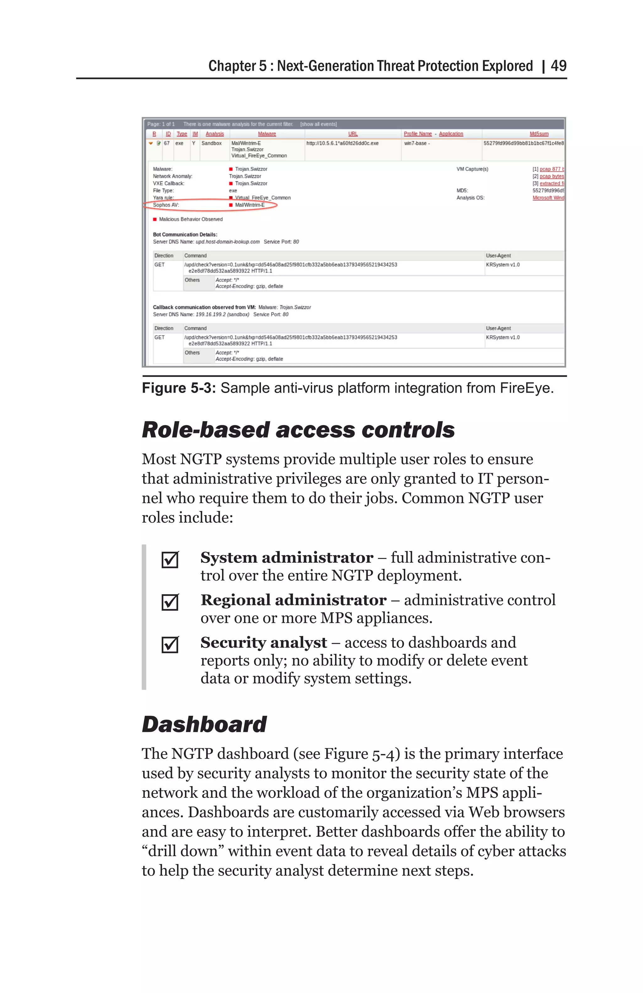 Chapter 5 : Next-Generation Threat Protection Explored | 49




Figure 5-3: Sample anti-virus platform integration from FireEye.


Role-based access controls
Most NGTP systems provide multiple user roles to ensure
that administrative privileges are only granted to IT person-
nel who require them to do their jobs. Common NGTP user
roles include:

  ;;     System administrator – full administrative con-
         trol over the entire NGTP deployment.
  ;;     Regional administrator – administrative control
         over one or more MPS appliances.
  ;;     Security analyst – access to dashboards and
         reports only; no ability to modify or delete event
         data or modify system settings.


Dashboard
The NGTP dashboard (see Figure 5-4) is the primary interface
used by security analysts to monitor the security state of the
network and the workload of the organization’s MPS appli-
ances. Dashboards are customarily accessed via Web browsers
and are easy to interpret. Better dashboards offer the ability to
“drill down” within event data to reveal details of cyber attacks
to help the security analyst determine next steps.
 