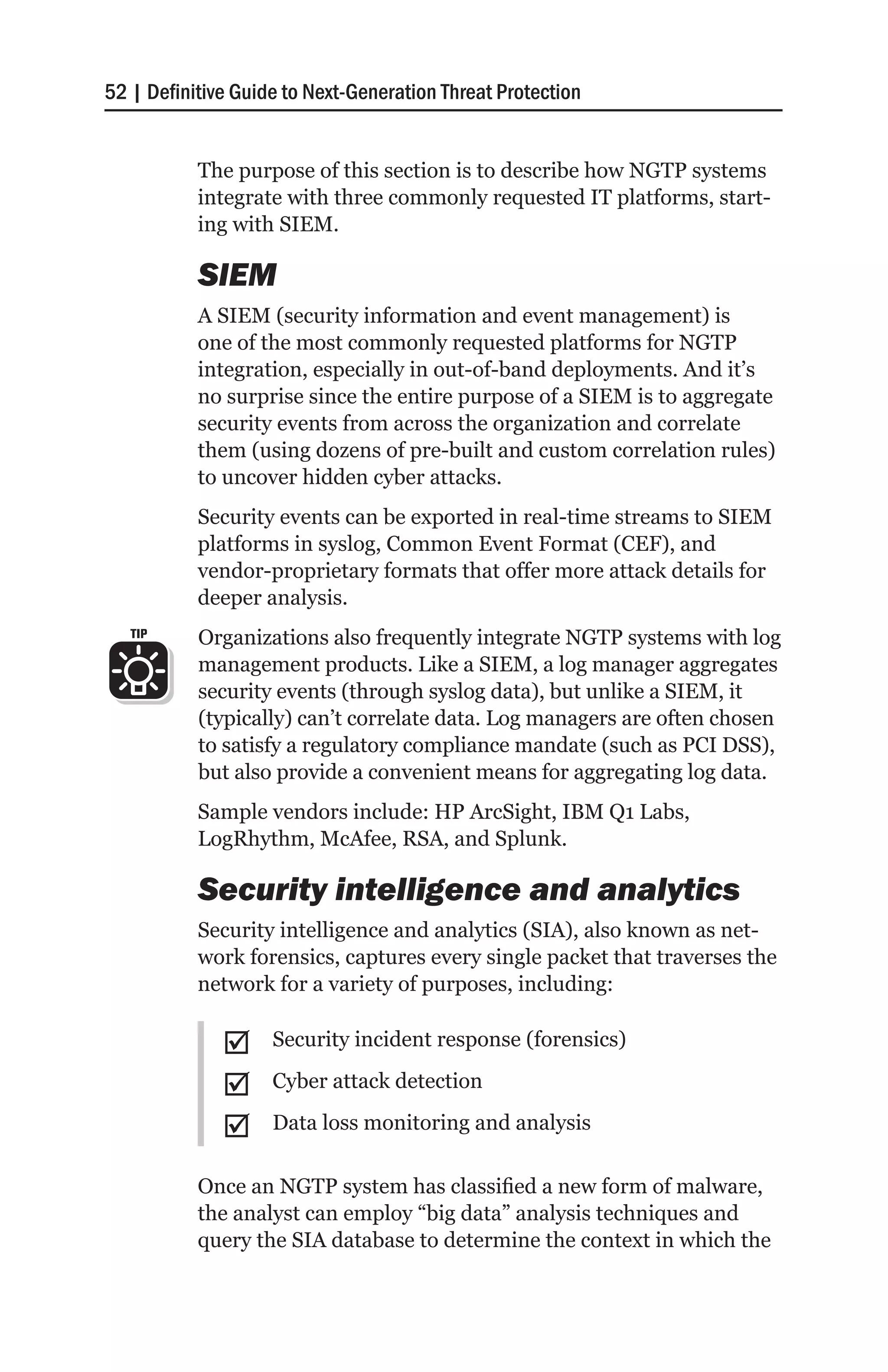 52 | Definitive Guide to Next-Generation Threat Protection


           The purpose of this section is to describe how NGTP systems
           integrate with three commonly requested IT platforms, start-
           ing with SIEM.

           SIEM
           A SIEM (security information and event management) is
           one of the most commonly requested platforms for NGTP
           integration, especially in out-of-band deployments. And it’s
           no surprise since the entire purpose of a SIEM is to aggregate
           security events from across the organization and correlate
           them (using dozens of pre-built and custom correlation rules)
           to uncover hidden cyber attacks.
           Security events can be exported in real-time streams to SIEM
           platforms in syslog, Common Event Format (CEF), and
           vendor-proprietary formats that offer more attack details for
           deeper analysis.
   TIP     Organizations also frequently integrate NGTP systems with log
           management products. Like a SIEM, a log manager aggregates
           security events (through syslog data), but unlike a SIEM, it
           (typically) can’t correlate data. Log managers are often chosen
           to satisfy a regulatory compliance mandate (such as PCI DSS),
           but also provide a convenient means for aggregating log data.
           Sample vendors include: HP ArcSight, IBM Q1 Labs,
           LogRhythm, McAfee, RSA, and Splunk.

           Security intelligence and analytics
           Security intelligence and analytics (SIA), also known as net-
           work forensics, captures every single packet that traverses the
           network for a variety of purposes, including:

              ;;    Security incident response (forensics)

              ;;    Cyber attack detection

              ;;    Data loss monitoring and analysis

           Once an NGTP system has classified a new form of malware,
           the analyst can employ “big data” analysis techniques and
           query the SIA database to determine the context in which the
 