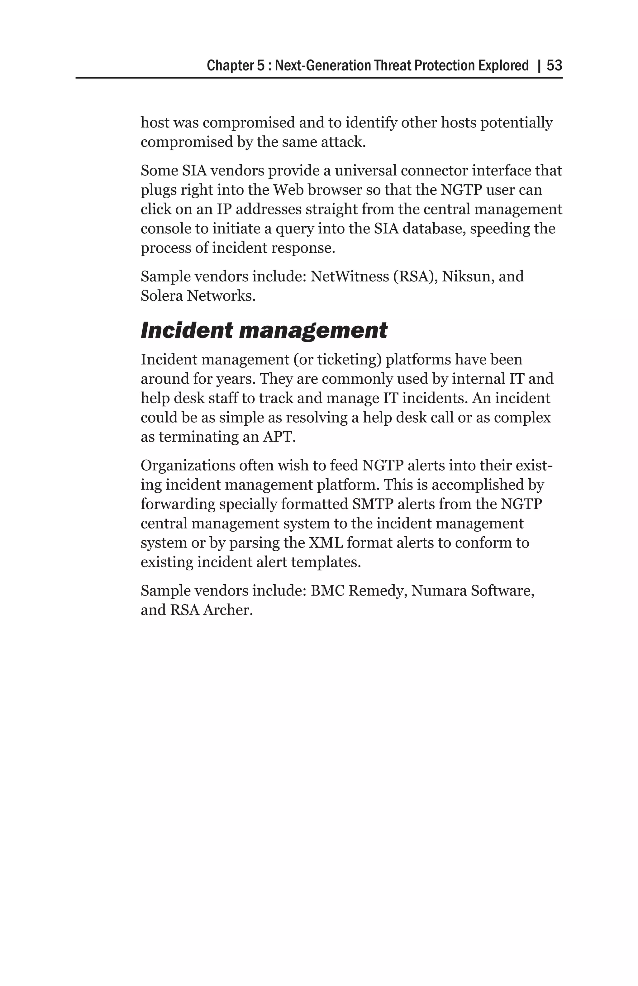 Chapter 5 : Next-Generation Threat Protection Explored | 53


host was compromised and to identify other hosts potentially
compromised by the same attack.
Some SIA vendors provide a universal connector interface that
plugs right into the Web browser so that the NGTP user can
click on an IP addresses straight from the central management
console to initiate a query into the SIA database, speeding the
process of incident response.
Sample vendors include: NetWitness (RSA), Niksun, and
Solera Networks.

Incident management
Incident management (or ticketing) platforms have been
around for years. They are commonly used by internal IT and
help desk staff to track and manage IT incidents. An incident
could be as simple as resolving a help desk call or as complex
as terminating an APT.
Organizations often wish to feed NGTP alerts into their exist-
ing incident management platform. This is accomplished by
forwarding specially formatted SMTP alerts from the NGTP
central management system to the incident management
system or by parsing the XML format alerts to conform to
existing incident alert templates.
Sample vendors include: BMC Remedy, Numara Software,
and RSA Archer.
 