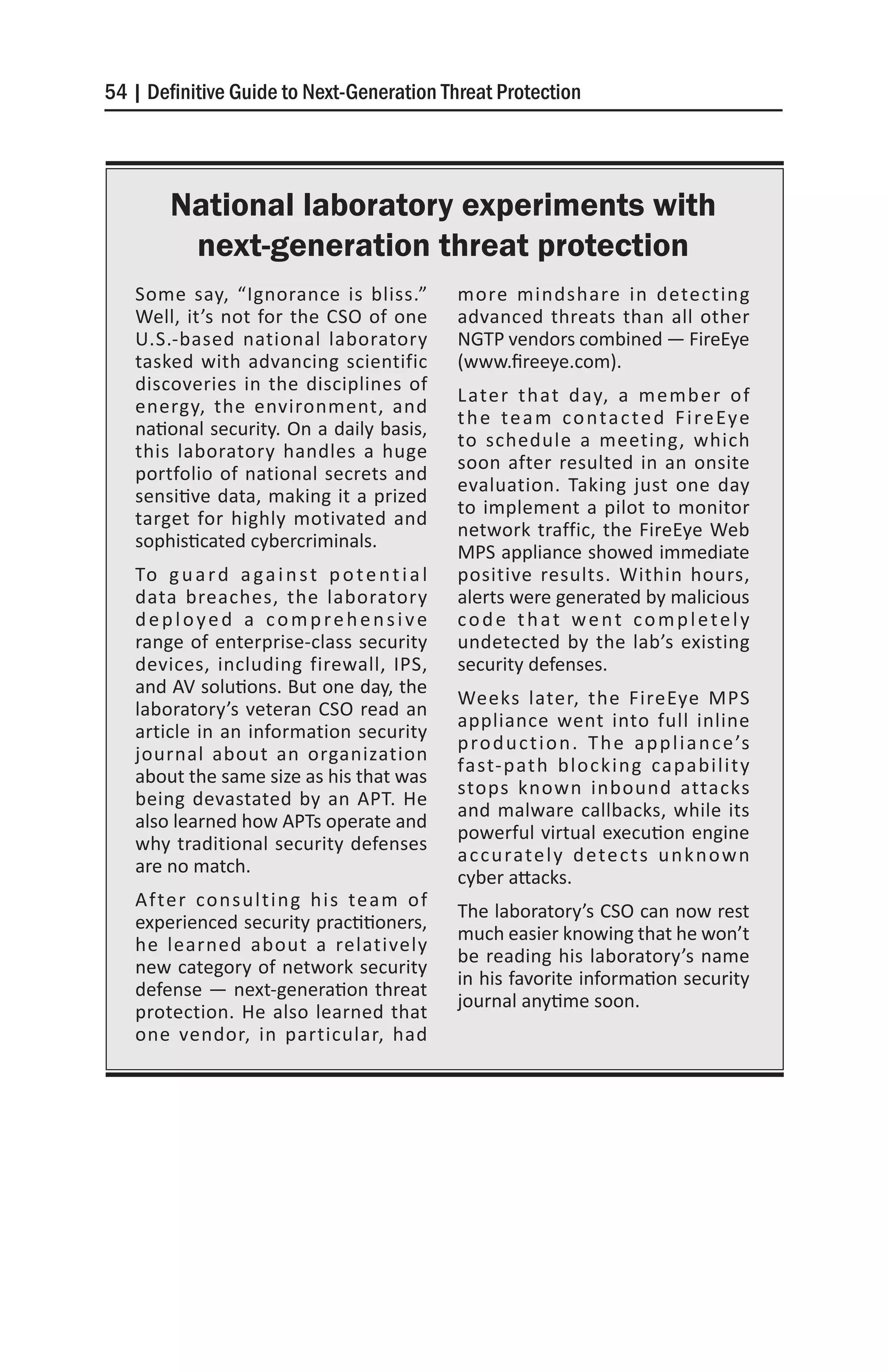 54 | Definitive Guide to Next-Generation Threat Protection




        National laboratory experiments with
         next-generation threat protection
   Some say, “Ignorance is bliss.”                more mindshare in detecting
   Well, it’s not for the CSO of one              advanced threats than all other
   U.S.-based national laboratory                 NGTP vendors combined — FireEye
   tasked with advancing scientific               (www.fireeye.com).
   discoveries in the disciplines of
                                                  Later that day, a member of
   energy, the environment, and
                                                  t h e t e a m c o n t a c t e d F i re Ey e
   national security. On a daily basis,
                                                  to schedule a meeting, which
   this laboratory handles a huge
                                                  soon after resulted in an onsite
   portfolio of national secrets and
                                                  evaluation. Taking just one day
   sensitive data, making it a prized
                                                  to implement a pilot to monitor
   target for highly motivated and
                                                  network traffic, the FireEye Web
   sophisticated cybercriminals.
                                                  MPS appliance showed immediate
   To g u a r d a g a i n s t p o t e n t i a l   positive results. Within hours,
   data breaches, the laboratory                  alerts were generated by malicious
   deployed a comprehensive                       code that went completely
   range of enterprise-class security             undetected by the lab’s existing
   devices, including firewall, IPS,              security defenses.
   and AV solutions. But one day, the
                                                  Weeks later, the FireEye MPS
   laboratory’s veteran CSO read an
                                                  appliance went into full inline
   article in an information security
                                                  p ro d u c t i o n . T h e a p p l i a n c e ’s
   journal about an organization
                                                  fast-path blocking capability
   about the same size as his that was
                                                  stops known inbound attacks
   being devastated by an APT. He
                                                  and malware callbacks, while its
   also learned how APTs operate and
                                                  powerful virtual execution engine
   why traditional security defenses
                                                  a c c u rate l y d ete c t s u n k n o w n
   are no match.
                                                  cyber attacks.
   After consulting his team of
                                                  The laboratory’s CSO can now rest
   experienced security practitioners,
                                                  much easier knowing that he won’t
   he learned about a relatively
                                                  be reading his laboratory’s name
   new category of network security
                                                  in his favorite information security
   defense — next-generation threat
                                                  journal anytime soon.
   protection. He also learned that
   one vendor, in particular, had
 