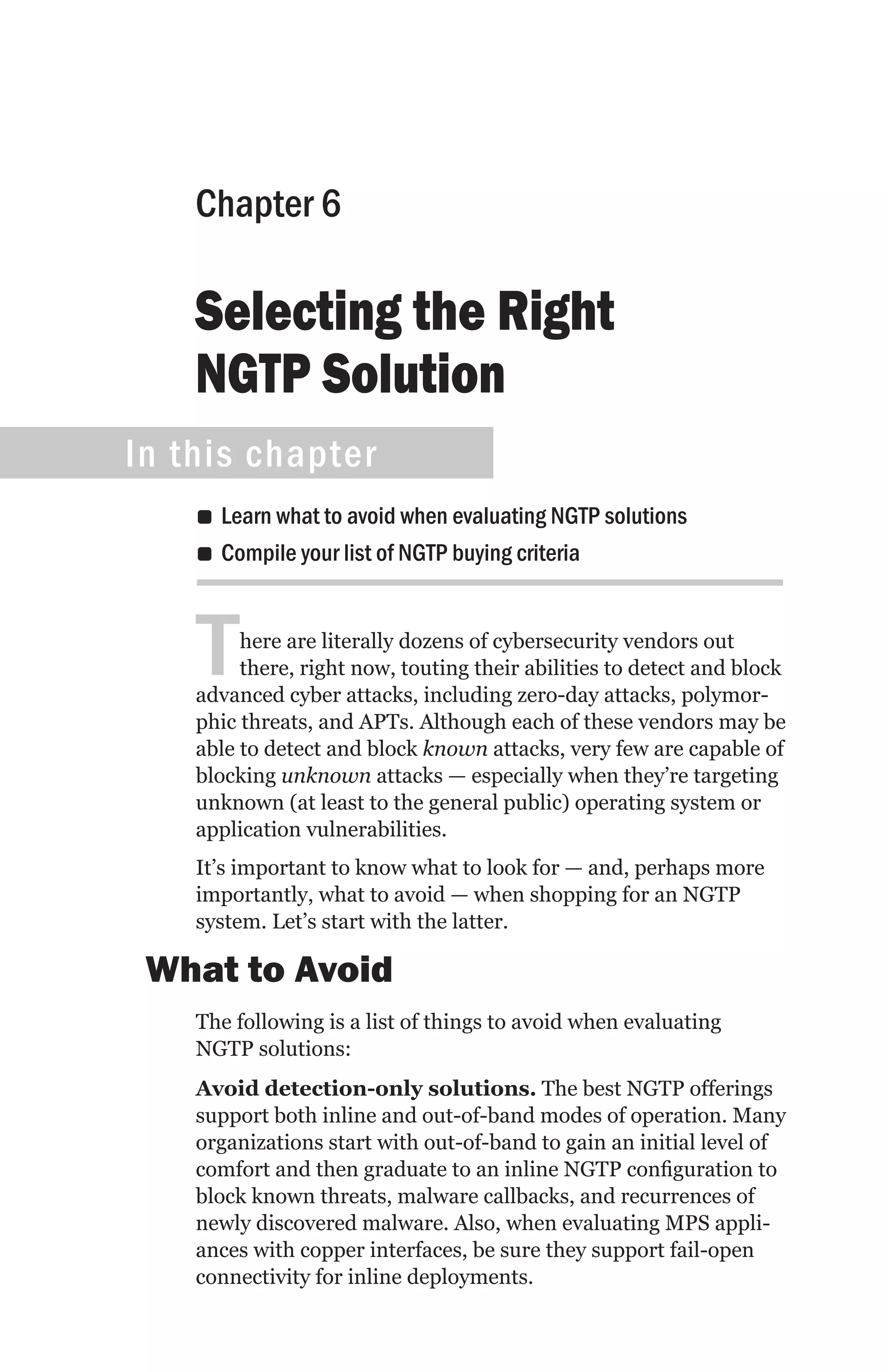 Chapter 6

    Selecting the Right
    NGTP Solution
In this chapter
    •• Learn what to avoid when evaluating NGTP solutions
    •• Compile your list of NGTP buying criteria



    T    here are literally dozens of cybersecurity vendors out
         there, right now, touting their abilities to detect and block
    advanced cyber attacks, including zero-day attacks, polymor-
    phic threats, and APTs. Although each of these vendors may be
    able to detect and block known attacks, very few are capable of
    blocking unknown attacks — especially when they’re targeting
    unknown (at least to the general public) operating system or
    application vulnerabilities.
    It’s important to know what to look for — and, perhaps more
    importantly, what to avoid — when shopping for an NGTP
    system. Let’s start with the latter.

 What to Avoid
    The following is a list of things to avoid when evaluating
    NGTP solutions:
    Avoid detection-only solutions. The best NGTP offerings
    support both inline and out-of-band modes of operation. Many
    organizations start with out-of-band to gain an initial level of
    comfort and then graduate to an inline NGTP configuration to
    block known threats, malware callbacks, and recurrences of
    newly discovered malware. Also, when evaluating MPS appli-
    ances with copper interfaces, be sure they support fail-open
    connectivity for inline deployments.
 