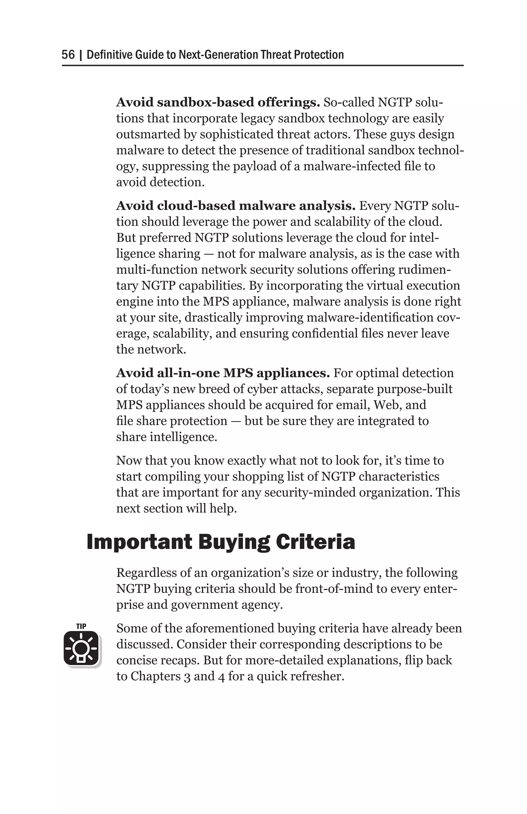 56 | Definitive Guide to Next-Generation Threat Protection


           Avoid sandbox-based offerings. So-called NGTP solu-
           tions that incorporate legacy sandbox technology are easily
           outsmarted by sophisticated threat actors. These guys design
           malware to detect the presence of traditional sandbox technol-
           ogy, suppressing the payload of a malware-infected file to
           avoid detection.
           Avoid cloud-based malware analysis. Every NGTP solu-
           tion should leverage the power and scalability of the cloud.
           But preferred NGTP solutions leverage the cloud for intel-
           ligence sharing — not for malware analysis, as is the case with
           multi-function network security solutions offering rudimen-
           tary NGTP capabilities. By incorporating the virtual execution
           engine into the MPS appliance, malware analysis is done right
           at your site, drastically improving malware-identification cov-
           erage, scalability, and ensuring confidential files never leave
           the network.
           Avoid all-in-one MPS appliances. For optimal detection
           of today’s new breed of cyber attacks, separate purpose-built
           MPS appliances should be acquired for email, Web, and
           file share protection — but be sure they are integrated to
           share intelligence.
           Now that you know exactly what not to look for, it’s time to
           start compiling your shopping list of NGTP characteristics
           that are important for any security-minded organization. This
           next section will help.

         Important Buying Criteria
           Regardless of an organization’s size or industry, the following
           NGTP buying criteria should be front-of-mind to every enter-
           prise and government agency.
   TIP     Some of the aforementioned buying criteria have already been
           discussed. Consider their corresponding descriptions to be
           concise recaps. But for more-detailed explanations, flip back
           to Chapters 3 and 4 for a quick refresher.
 