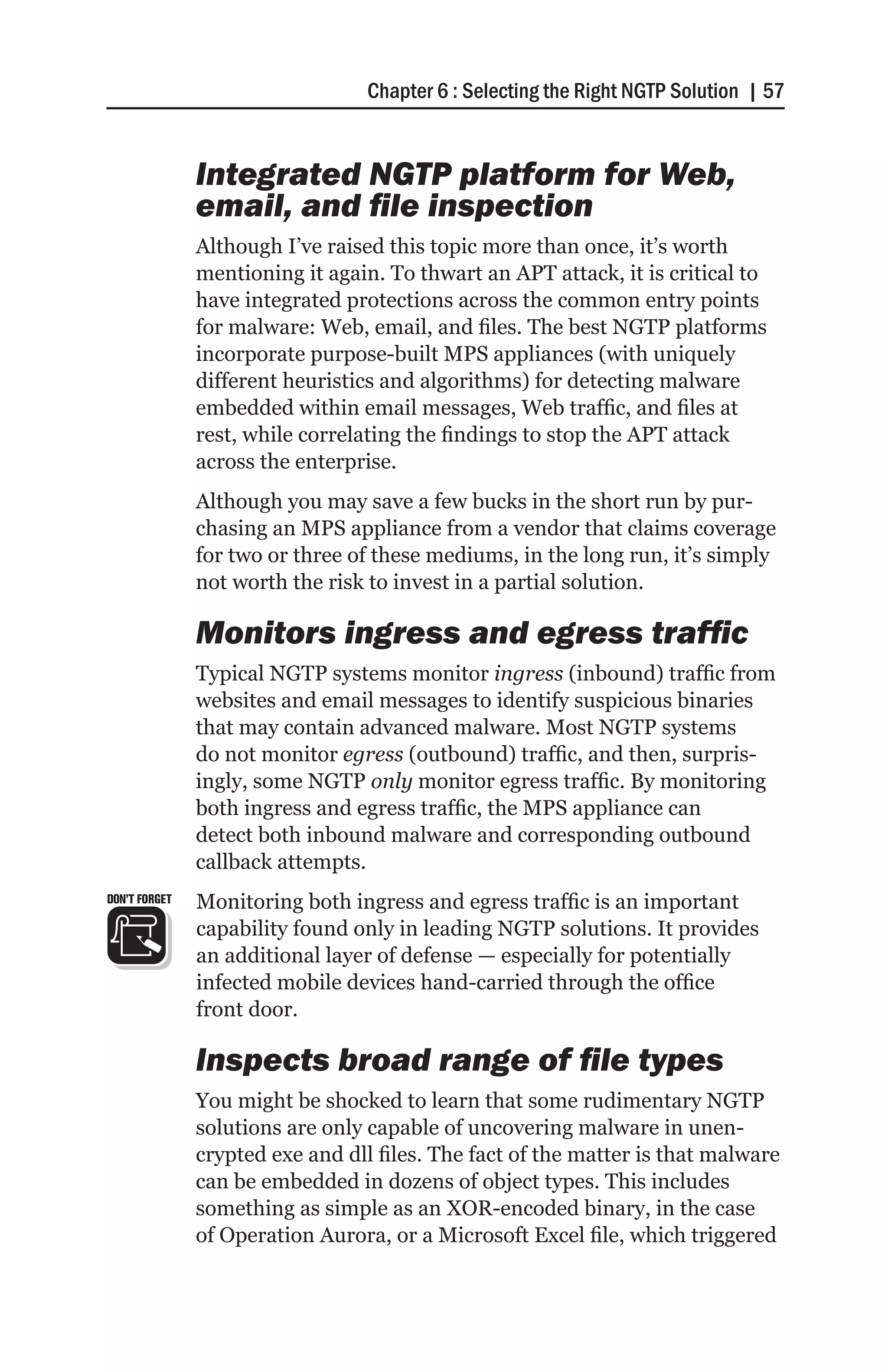 Chapter 6 : Selecting the Right NGTP Solution | 57


               Integrated NGTP platform for Web,
               email, and file inspection
               Although I’ve raised this topic more than once, it’s worth
               mentioning it again. To thwart an APT attack, it is critical to
               have integrated protections across the common entry points
               for malware: Web, email, and files. The best NGTP platforms
               incorporate purpose-built MPS appliances (with uniquely
               different heuristics and algorithms) for detecting malware
               embedded within email messages, Web traffic, and files at
               rest, while correlating the findings to stop the APT attack
               across the enterprise.
               Although you may save a few bucks in the short run by pur-
               chasing an MPS appliance from a vendor that claims coverage
               for two or three of these mediums, in the long run, it’s simply
               not worth the risk to invest in a partial solution.

               Monitors ingress and egress traffic
               Typical NGTP systems monitor ingress (inbound) traffic from
               websites and email messages to identify suspicious binaries
               that may contain advanced malware. Most NGTP systems
               do not monitor egress (outbound) traffic, and then, surpris-
               ingly, some NGTP only monitor egress traffic. By monitoring
               both ingress and egress traffic, the MPS appliance can
               detect both inbound malware and corresponding outbound
               callback attempts.
DON’T FORGET   Monitoring both ingress and egress traffic is an important
               capability found only in leading NGTP solutions. It provides
               an additional layer of defense — especially for potentially
               infected mobile devices hand-carried through the office
               front door.

               Inspects broad range of file types
               You might be shocked to learn that some rudimentary NGTP
               solutions are only capable of uncovering malware in unen-
               crypted exe and dll files. The fact of the matter is that malware
               can be embedded in dozens of object types. This includes
               something as simple as an XOR-encoded binary, in the case
               of Operation Aurora, or a Microsoft Excel file, which triggered
 