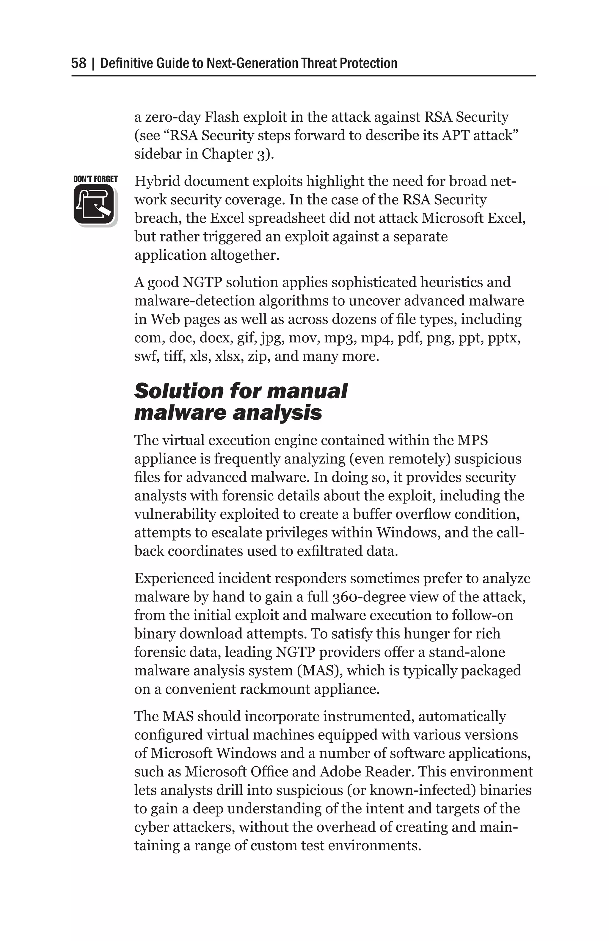 58 | Definitive Guide to Next-Generation Threat Protection


               a zero-day Flash exploit in the attack against RSA Security
               (see “RSA Security steps forward to describe its APT attack”
               sidebar in Chapter 3).
DON’T FORGET   Hybrid document exploits highlight the need for broad net-
               work security coverage. In the case of the RSA Security
               breach, the Excel spreadsheet did not attack Microsoft Excel,
               but rather triggered an exploit against a separate
               application altogether.
               A good NGTP solution applies sophisticated heuristics and
               malware-detection algorithms to uncover advanced malware
               in Web pages as well as across dozens of file types, including
               com, doc, docx, gif, jpg, mov, mp3, mp4, pdf, png, ppt, pptx,
               swf, tiff, xls, xlsx, zip, and many more.

               Solution for manual
               malware analysis
               The virtual execution engine contained within the MPS
               appliance is frequently analyzing (even remotely) suspicious
               files for advanced malware. In doing so, it provides security
               analysts with forensic details about the exploit, including the
               vulnerability exploited to create a buffer overflow condition,
               attempts to escalate privileges within Windows, and the call-
               back coordinates used to exfiltrated data.
               Experienced incident responders sometimes prefer to analyze
               malware by hand to gain a full 360-degree view of the attack,
               from the initial exploit and malware execution to follow-on
               binary download attempts. To satisfy this hunger for rich
               forensic data, leading NGTP providers offer a stand-alone
               malware analysis system (MAS), which is typically packaged
               on a convenient rackmount appliance.
               The MAS should incorporate instrumented, automatically
               configured virtual machines equipped with various versions
               of Microsoft Windows and a number of software applications,
               such as Microsoft Office and Adobe Reader. This environment
               lets analysts drill into suspicious (or known-infected) binaries
               to gain a deep understanding of the intent and targets of the
               cyber attackers, without the overhead of creating and main-
               taining a range of custom test environments.
 