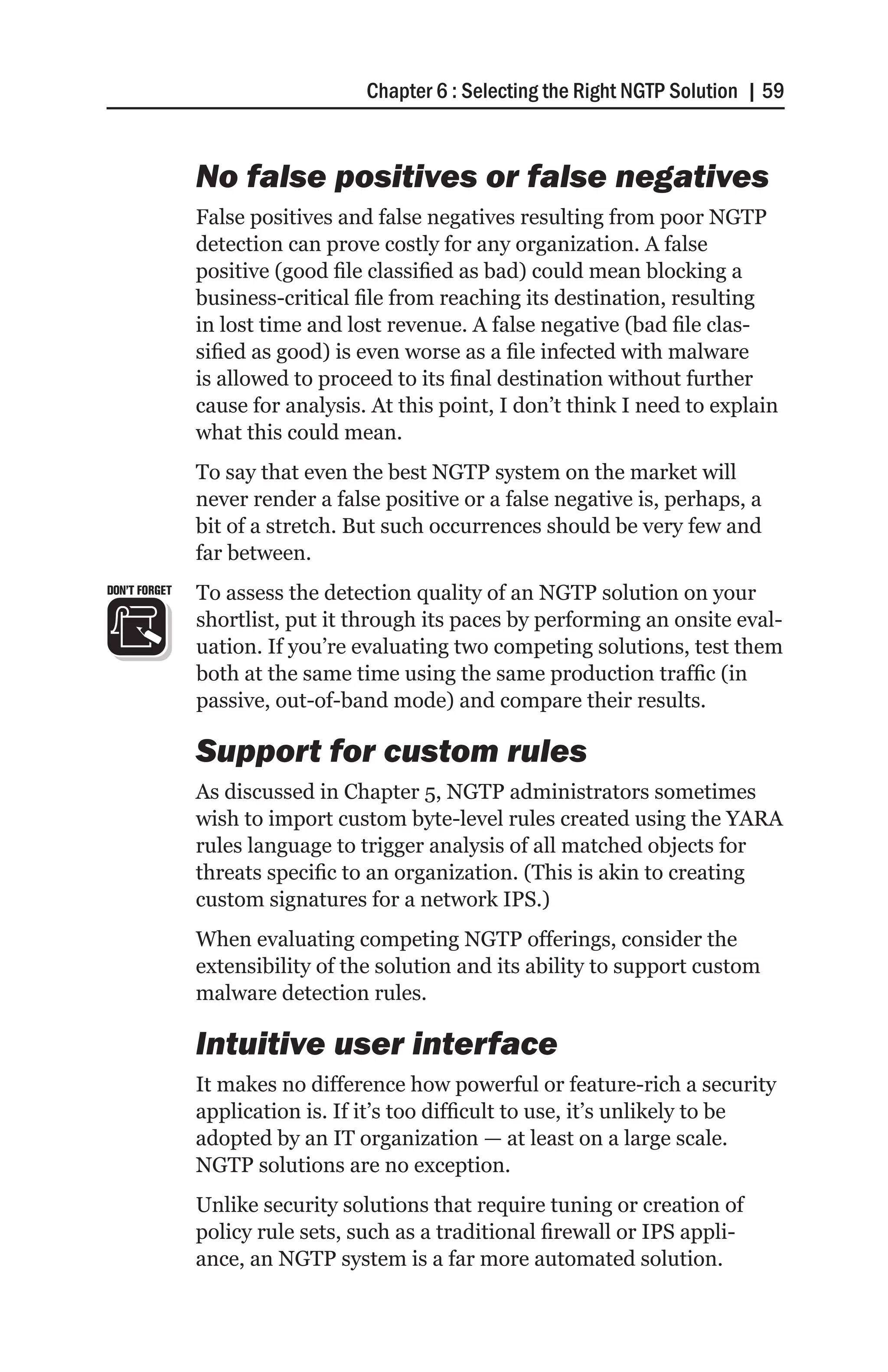 Chapter 6 : Selecting the Right NGTP Solution | 59


               No false positives or false negatives
               False positives and false negatives resulting from poor NGTP
               detection can prove costly for any organization. A false
               positive (good file classified as bad) could mean blocking a
               business-critical file from reaching its destination, resulting
               in lost time and lost revenue. A false negative (bad file clas-
               sified as good) is even worse as a file infected with malware
               is allowed to proceed to its final destination without further
               cause for analysis. At this point, I don’t think I need to explain
               what this could mean.
               To say that even the best NGTP system on the market will
               never render a false positive or a false negative is, perhaps, a
               bit of a stretch. But such occurrences should be very few and
               far between.
DON’T FORGET   To assess the detection quality of an NGTP solution on your
               shortlist, put it through its paces by performing an onsite eval-
               uation. If you’re evaluating two competing solutions, test them
               both at the same time using the same production traffic (in
               passive, out-of-band mode) and compare their results.

               Support for custom rules
               As discussed in Chapter 5, NGTP administrators sometimes
               wish to import custom byte-level rules created using the YARA
               rules language to trigger analysis of all matched objects for
               threats specific to an organization. (This is akin to creating
               custom signatures for a network IPS.)
               When evaluating competing NGTP offerings, consider the
               extensibility of the solution and its ability to support custom
               malware detection rules.

               Intuitive user interface
               It makes no difference how powerful or feature-rich a security
               application is. If it’s too difficult to use, it’s unlikely to be
               adopted by an IT organization — at least on a large scale.
               NGTP solutions are no exception.
               Unlike security solutions that require tuning or creation of
               policy rule sets, such as a traditional firewall or IPS appli-
               ance, an NGTP system is a far more automated solution.
 