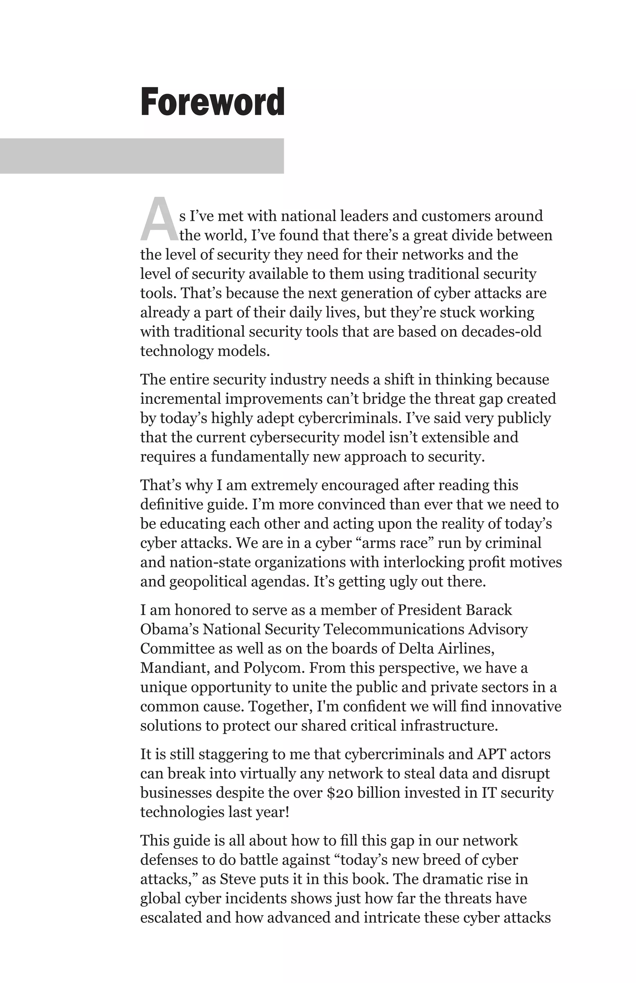 Foreword


A      s I’ve met with national leaders and customers around
       the world, I’ve found that there’s a great divide between
the level of security they need for their networks and the
level of security available to them using traditional security
tools. That’s because the next generation of cyber attacks are
already a part of their daily lives, but they’re stuck working
with traditional security tools that are based on decades-old
technology models.
The entire security industry needs a shift in thinking because
incremental improvements can’t bridge the threat gap created
by today’s highly adept cybercriminals. I’ve said very publicly
that the current cybersecurity model isn’t extensible and
requires a fundamentally new approach to security.
That’s why I am extremely encouraged after reading this
definitive guide. I’m more convinced than ever that we need to
be educating each other and acting upon the reality of today’s
cyber attacks. We are in a cyber “arms race” run by criminal
and nation-state organizations with interlocking profit motives
and geopolitical agendas. It’s getting ugly out there.
I am honored to serve as a member of President Barack
Obama’s National Security Telecommunications Advisory
Committee as well as on the boards of Delta Airlines,
Mandiant, and Polycom. From this perspective, we have a
unique opportunity to unite the public and private sectors in a
common cause. Together, I'm confident we will find innovative
solutions to protect our shared critical infrastructure.
It is still staggering to me that cybercriminals and APT actors
can break into virtually any network to steal data and disrupt
businesses despite the over $20 billion invested in IT security
technologies last year!
This guide is all about how to fill this gap in our network
defenses to do battle against “today’s new breed of cyber
attacks,” as Steve puts it in this book. The dramatic rise in
global cyber incidents shows just how far the threats have
escalated and how advanced and intricate these cyber attacks
 