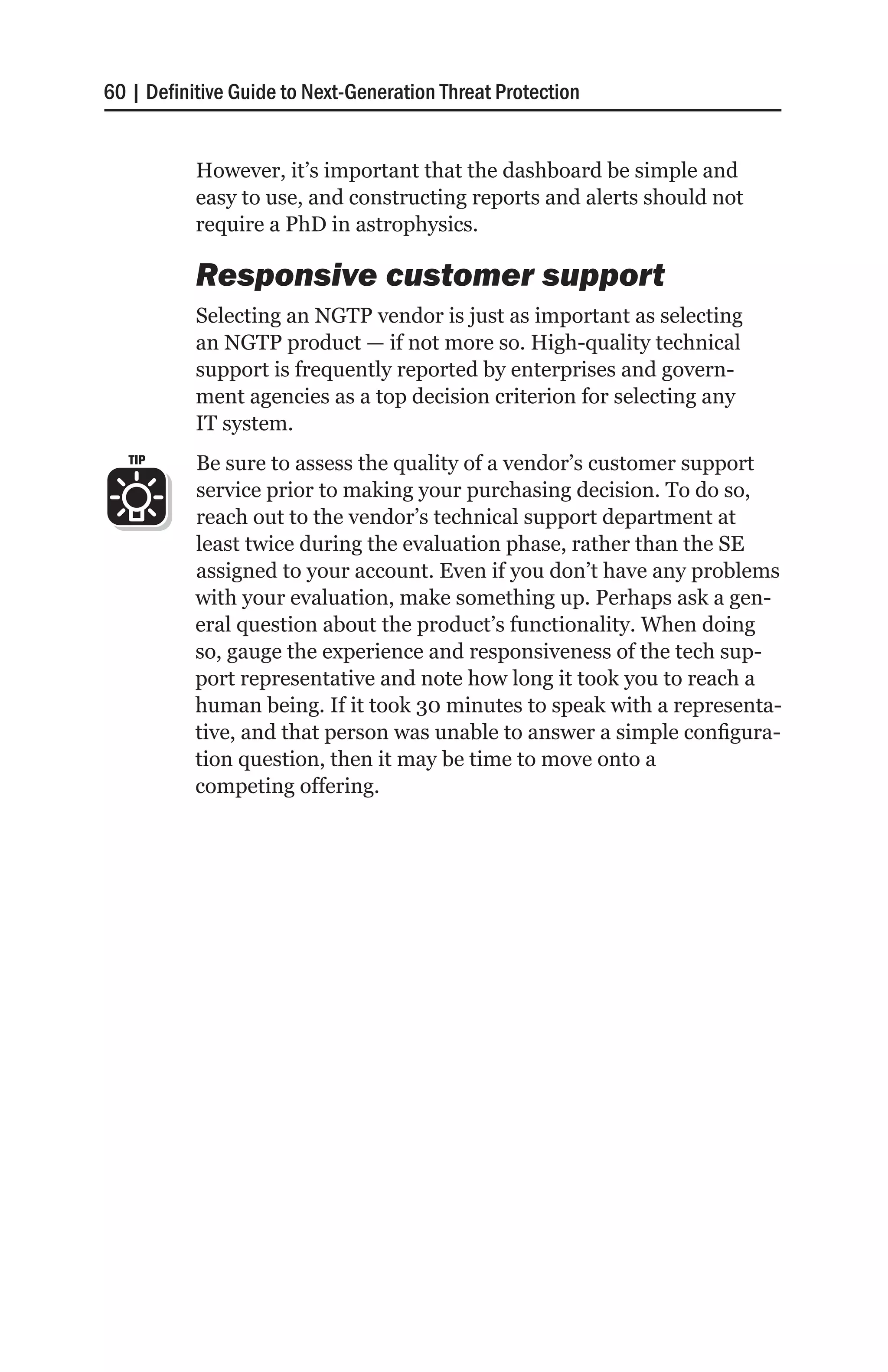60 | Definitive Guide to Next-Generation Threat Protection


           However, it’s important that the dashboard be simple and
           easy to use, and constructing reports and alerts should not
           require a PhD in astrophysics.

           Responsive customer support
           Selecting an NGTP vendor is just as important as selecting
           an NGTP product — if not more so. High-quality technical
           support is frequently reported by enterprises and govern-
           ment agencies as a top decision criterion for selecting any
           IT system.
   TIP     Be sure to assess the quality of a vendor’s customer support
           service prior to making your purchasing decision. To do so,
           reach out to the vendor’s technical support department at
           least twice during the evaluation phase, rather than the SE
           assigned to your account. Even if you don’t have any problems
           with your evaluation, make something up. Perhaps ask a gen-
           eral question about the product’s functionality. When doing
           so, gauge the experience and responsiveness of the tech sup-
           port representative and note how long it took you to reach a
           human being. If it took 30 minutes to speak with a representa-
           tive, and that person was unable to answer a simple configura-
           tion question, then it may be time to move onto a
           competing offering.
 