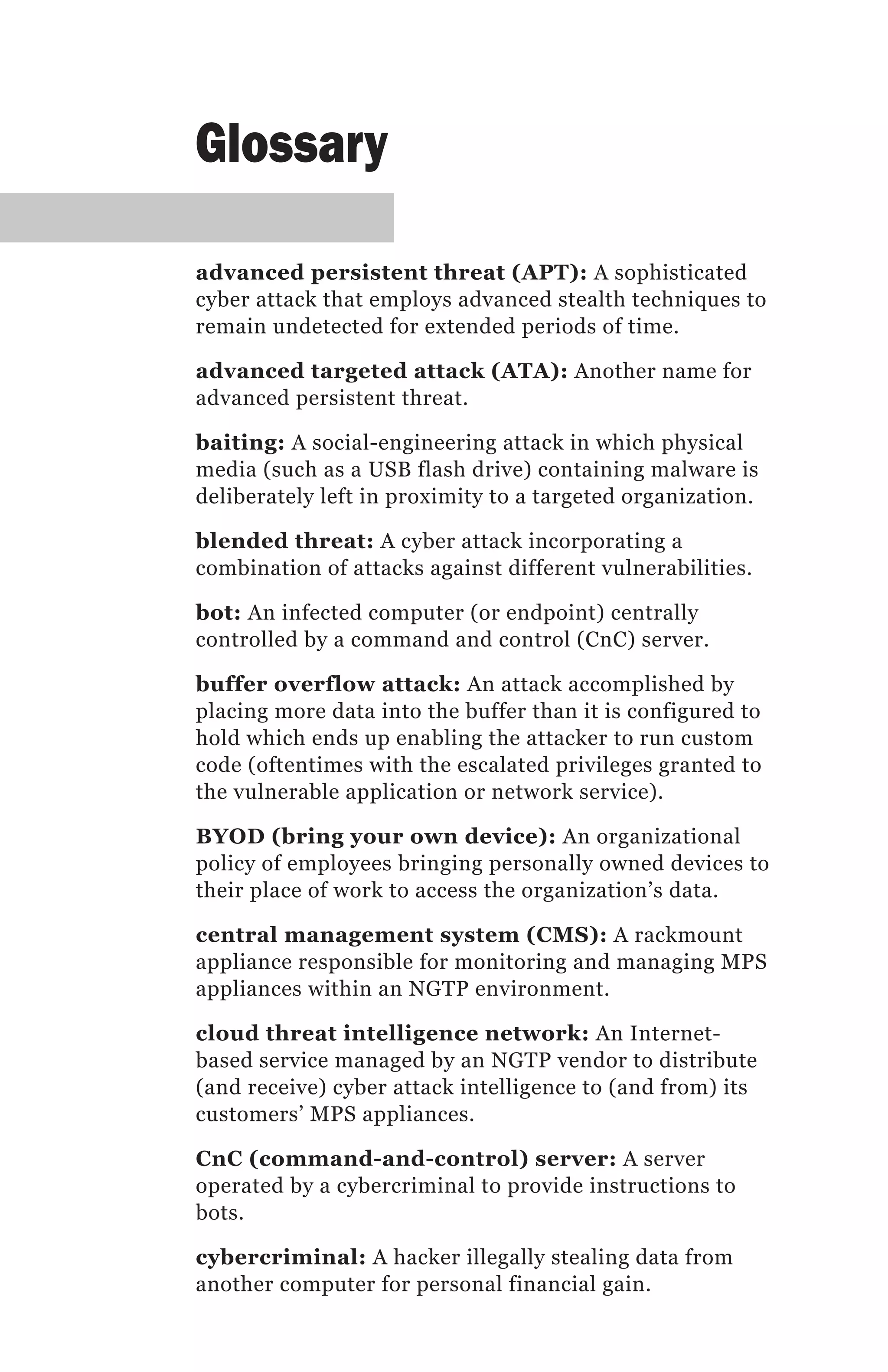 Glossary

advanced persistent threat (APT): A sophisticated
cyber attack that employs advanced stealth techniques to
remain undetected for extended periods of time.

advanced targeted attack (ATA): Another name for
advanced persistent threat.

baiting: A social-engineering attack in which physical
media (such as a USB flash drive) containing malware is
deliberately left in proximity to a targeted organization.

blended threat: A cyber attack incorporating a
combination of attacks against different vulnerabilities.

bot: An infected computer (or endpoint) centrally
controlled by a command and control (CnC) server.

buffer overflow attack: An attack accomplished by
placing more data into the buffer than it is configured to
hold which ends up enabling the attacker to run custom
code (oftentimes with the escalated privileges granted to
the vulnerable application or network service).

BYOD (bring your own device): An organizational
policy of employees bringing personally owned devices to
their place of work to access the organization’s data.

central management system (CMS): A rackmount
appliance responsible for monitoring and managing MPS
appliances within an NGTP environment.

cloud threat intelligence network: An Internet-
based service managed by an NGTP vendor to distribute
(and receive) cyber attack intelligence to (and from) its
customers’ MPS appliances.

CnC (command-and-control) server: A server
operated by a cybercriminal to provide instructions to
bots.

cybercriminal: A hacker illegally stealing data from
another computer for personal financial gain.
 