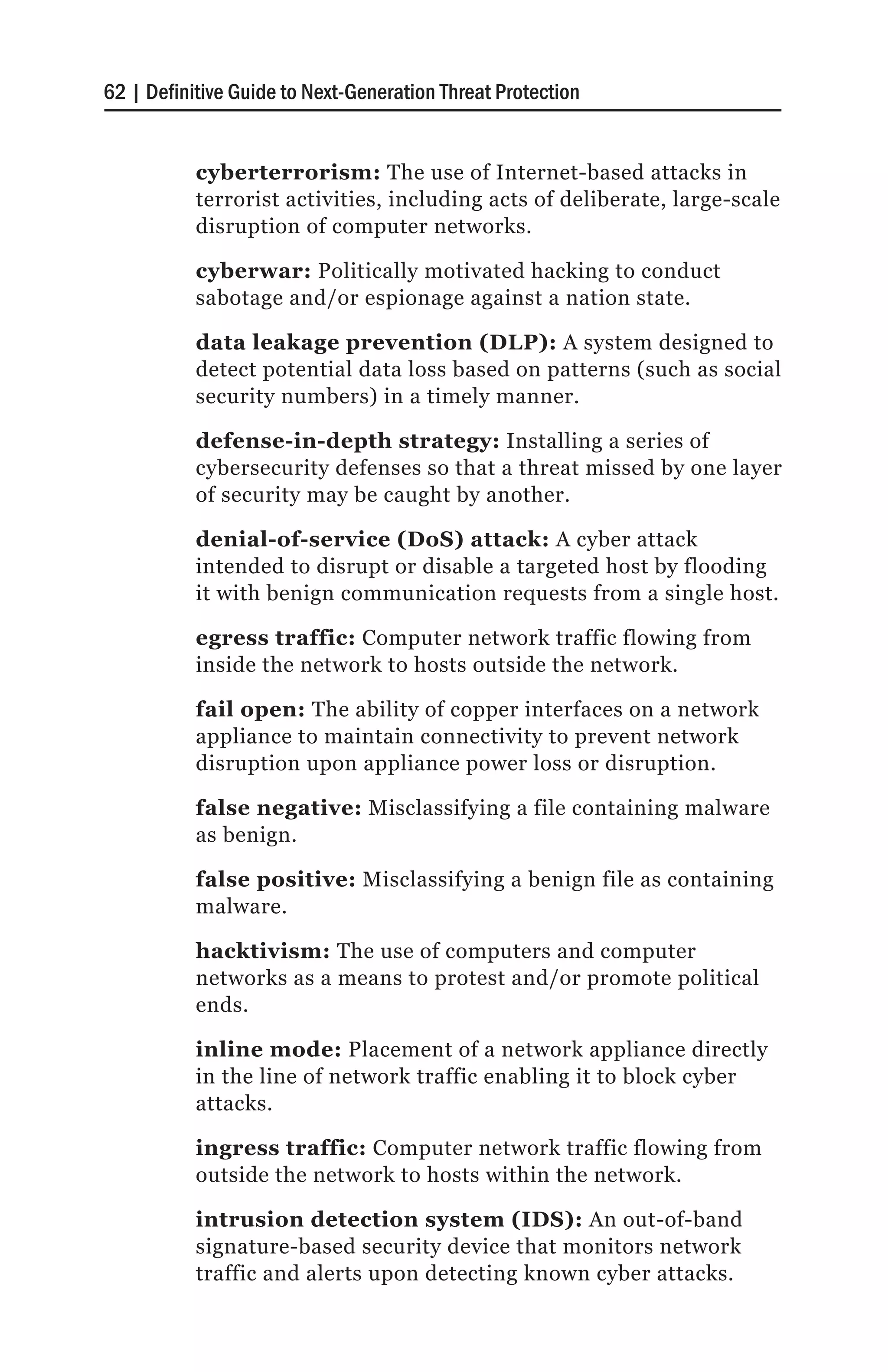 62 | Definitive Guide to Next-Generation Threat Protection


           cyberterrorism: The use of Internet-based attacks in
           terrorist activities, including acts of deliberate, large-scale
           disruption of computer networks.

           cyberwar: Politically motivated hacking to conduct
           sabotage and/or espionage against a nation state.

           data leakage prevention (DLP): A system designed to
           detect potential data loss based on patterns (such as social
           security numbers) in a timely manner.

           defense-in-depth strategy: Installing a series of
           cybersecurity defenses so that a threat missed by one layer
           of security may be caught by another.

           denial-of-service (DoS) attack: A cyber attack
           intended to disrupt or disable a targeted host by flooding
           it with benign communication requests from a single host.

           egress traffic: Computer network traffic flowing from
           inside the network to hosts outside the network.

           fail open: The ability of copper interfaces on a network
           appliance to maintain connectivity to prevent network
           disruption upon appliance power loss or disruption.

           false negative: Misclassifying a file containing malware
           as benign.

           false positive: Misclassifying a benign file as containing
           malware.

           hacktivism: The use of computers and computer
           networks as a means to protest and/or promote political
           ends.

           inline mode: Placement of a network appliance directly
           in the line of network traffic enabling it to block cyber
           attacks.

           ingress traffic: Computer network traffic flowing from
           outside the network to hosts within the network.

           intrusion detection system (IDS): An out-of-band
           signature-based security device that monitors network
           traffic and alerts upon detecting known cyber attacks.
 