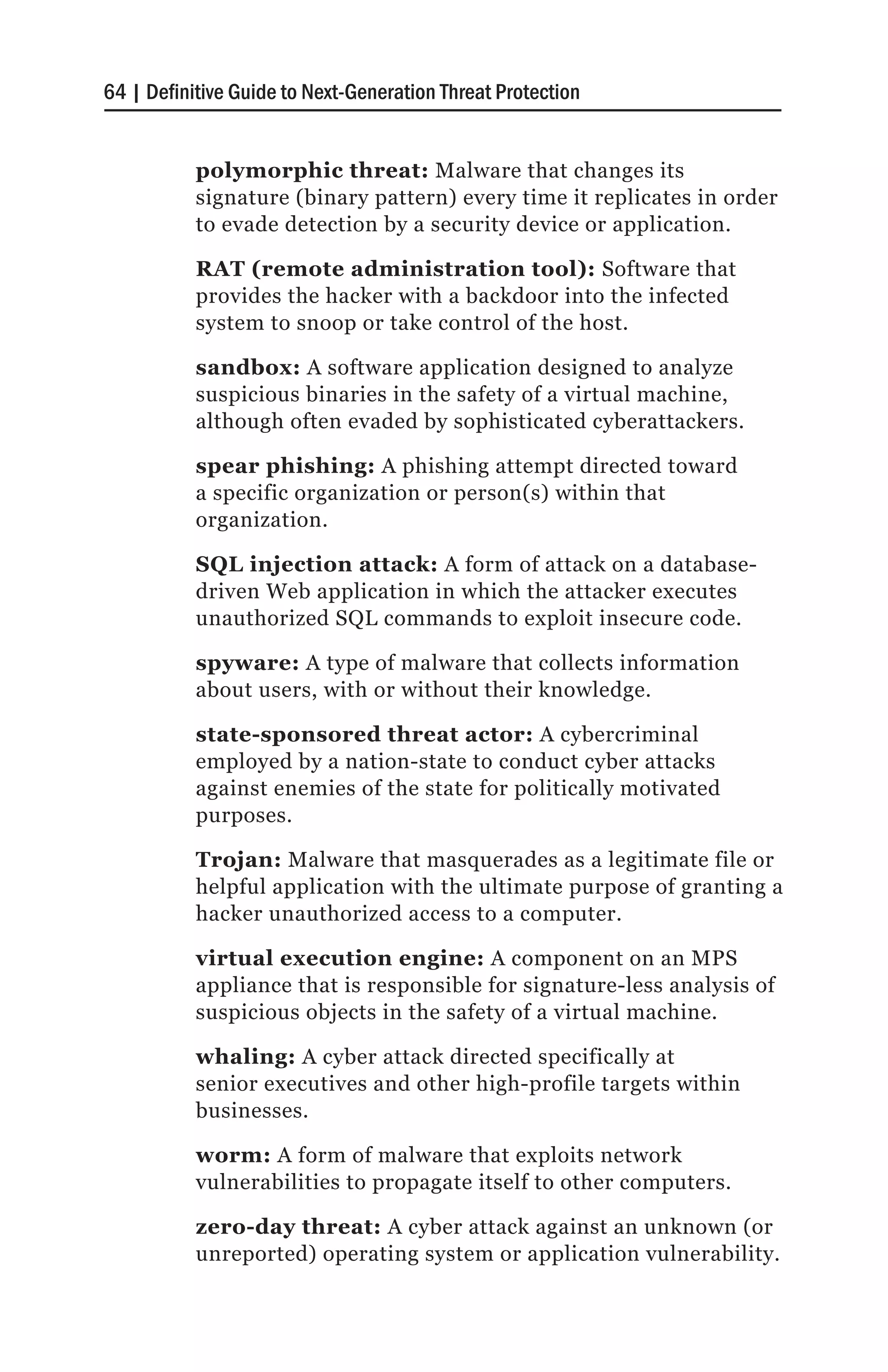 64 | Definitive Guide to Next-Generation Threat Protection


           polymorphic threat: Malware that changes its
           signature (binary pattern) every time it replicates in order
           to evade detection by a security device or application.

           RAT (remote administration tool): Software that
           provides the hacker with a backdoor into the infected
           system to snoop or take control of the host.

           sandbox: A software application designed to analyze
           suspicious binaries in the safety of a virtual machine,
           although often evaded by sophisticated cyberattackers.

           spear phishing: A phishing attempt directed toward
           a specific organization or person(s) within that
           organization.

           SQL injection attack: A form of attack on a database-
           driven Web application in which the attacker executes
           unauthorized SQL commands to exploit insecure code.

           spyware: A type of malware that collects information
           about users, with or without their knowledge.

           state-sponsored threat actor: A cybercriminal
           employed by a nation-state to conduct cyber attacks
           against enemies of the state for politically motivated
           purposes.

           Trojan: Malware that masquerades as a legitimate file or
           helpful application with the ultimate purpose of granting a
           hacker unauthorized access to a computer.

           virtual execution engine: A component on an MPS
           appliance that is responsible for signature-less analysis of
           suspicious objects in the safety of a virtual machine.

           whaling: A cyber attack directed specifically at
           senior executives and other high-profile targets within
           businesses.

           worm: A form of malware that exploits network
           vulnerabilities to propagate itself to other computers.

           zero-day threat: A cyber attack against an unknown (or
           unreported) operating system or application vulnerability.
 