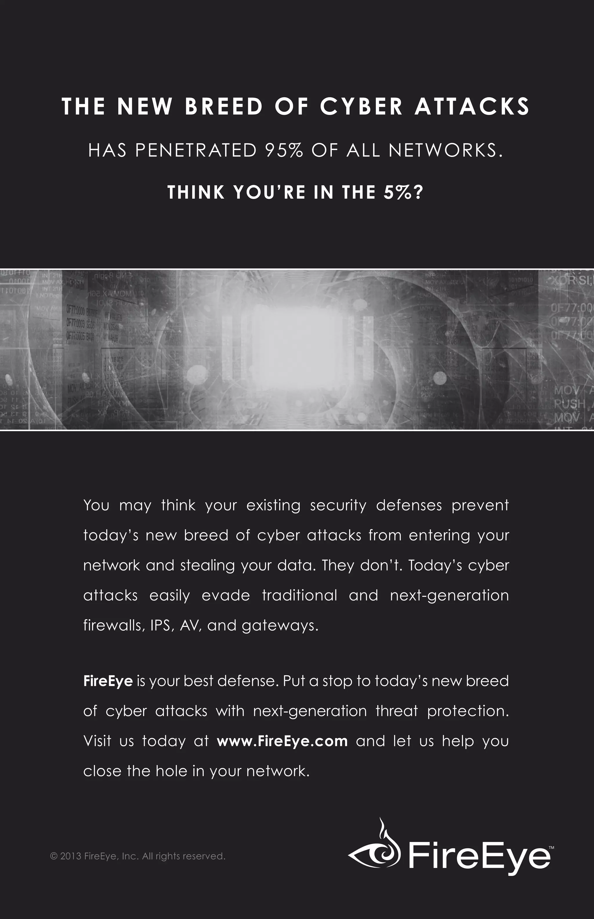 THE NEW BREED OF CYBER ATTACKS
        HAS PENETRATED 95% OF ALL NETWORKS.

                           THINK YOU’RE IN THE 5%?




       You may think your existing security defenses prevent

       today’s new breed of cyber attacks from entering your

       network and stealing your data. They don’t. Today’s cyber

       attacks easily evade traditional and next-generation

       firewalls, IPS, AV, and gateways.


       FireEye is your best defense. Put a stop to today’s new breed

       of cyber attacks with next-generation threat protection.

       Visit us today at www.FireEye.com and let us help you

       close the hole in your network.




© 2013 FireEye, Inc. All rights reserved.
 